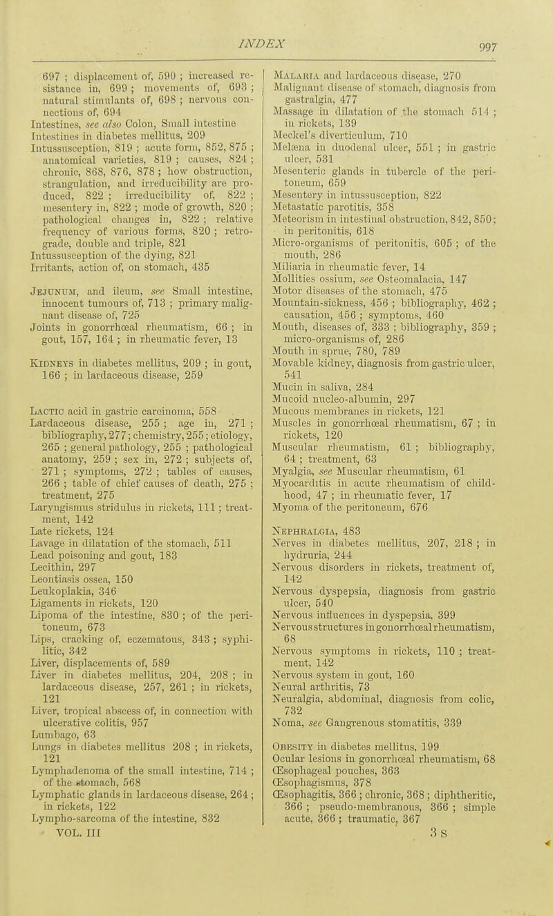 697 ; displacement of, 590 ; increased re- sistance in, 699 ; movements of, 693 ; natural stimulants of, 698; nervous con- nections of, 694 Intestines, see also Colon, Small intestine Intestines in diabetes mellitus, 209 Intussusception, 819 ; acute form, 852,875 ; anatomical varieties, 819 ; causes, 824 ; chronic, 868, 876, 878 ; how obstruction, strangulation, and irreducibility are pro- duced, 822 ; irreducibility of, 822 ; mesentery in, 822 ; mode of growth, 820 ; pathological changes in, 822 ; relative frequency of various forms, 820 ; retro- grade, double and triple, 821 Intussusception of the dying, 821 Irritants, action of, on stomach, 435 Jejunum, and ileum, see Small intestine, innocent tumours of, 713 ; primary malig- nant disease of, 725 Joints in gonorrhceal rheumatism, 66 ; in gout, 157, 164 ; in rheumatic fever, 13 Kidneys in diabetes mellitus, 209 ; in gout, 166 ; in lardaceous disease, 259 Lactic acid in gastric carcinoma, 558 Lardaceous disease, 255 ;. age in, 271 ; bibliography, 277; chemistry, 255; etiology, 265 ; general pathology, 255 ; pathological anatomy, 259 ; sex in, 272 ; subjects of, 271 ; symptoms, 272 ; tables of causes, 266 ; table of chief causes of death, 275 ; treatment, 275 Laryngismus stridulus in rickets, 111; treat- ment, 142 Late rickets, 124 Lavage in dilatation of the stomach, 511 Lead poisoning and gout, 183 Lecithin, 297 Leontiasis ossea, 150 Leukoplakia, 346 Ligaments in rickets, 120 Lipoma of the intestine, 830 ; of the peri- toneum, 673 Lips, cracking of, eczematous, 343 ; syphi- litic, 342 Liver, displacements of, 589 Liver in diabetes mellitus, 204, 208 ; in lardaceous disease, 257, 261 ; in rickets, 121 Liver, tropical abscess of, in connection with ulcerative colitis, 957 Lumbago, 63 Lungs in diabetes mellitus 208 ; in rickets, 121 Lymphadenoma of the small intestine, 714 ; of the Htomach, 568 Lymphatic glands in lardaceous disease, 264 ; in rickets, 122 Lympho-sarcoma of the intestine, 832 VOL. Ill MALARIA and lardaceous disease, 270 Malignant disease of stomach, diagnosis from gastralgia, 477 Massage in dilatation of .the stomach 5M ; in rickets, 139 Meckel's diverticulum, 710 Melsena in duodenal ulcer, 551 ; in gastric ulcer, 531 Mesenteric glands in tubercle of the peri- toneum, 659 Mesentery in intussusception, 822 Metastatic parotitis, 358 Meteorism in intestinal obstruction, 842, 850; in peritonitis, 618 Micro-organisms of peritonitis, 605 ; of the mouth, 286 Miliaria in rheumatic fever, 14 Mollifies ossium, see Osteomalacia, 147 Motor diseases of the stomach, 475 Mountain-sickness, 456 ; bibliography, 462 ; causation, 456 ; symptoms, 460 Mouth, diseases of, 333 ; bibliography, 359 ; micro-organisms of, 286 Mouth in sprue, 780, 789 Movable kidney, diagnosis from gastric ulcer, 541 Mucin in saliva, 284 Mucoid nucleo-albumin, 297 Mucous membranes in rickets, 121 Muscles in gonorrhoeal rheumatism, 67 ; in rickets, 120 Muscular rheumatism, 61 ; bibliography, 64 ; treatment, 63 Myalgia, see Muscular rheumatism, 61 Myocarditis in acute rheumatism of child- hood, 47 ; in rheumatic fever, 17 Myoma of the peritoneum, 676 Nephralgia, 483 Nerves in diabetes mellitus, 207, 218 ; in hydruria, 244 Nervous disorders in rickets, treatment of, 142 Nervous dyspepsia, diagnosis from gastric ulcer, 540 Nervous influences in dyspepsia, 399 Nervousstructuresiiigonorrhcealrheumatism, 68 Nervous symptoms in rickets, 110 ; treat- ment, 142 Nervous system in gout, 160 Neural arthritis, 73 Neuralgia, abdominal, diagnosis from colic, 732 Noma, see Gangrenous stomatitis, 339 Obesity in diabetes mellitus, 199 Ocular lesions in gonorrhceal rheumatism, 68 Oesophageal pouches, 363 OEsophagismus, 378 Oesophagitis, 366 ; chronic, 368 ; diphtheritic, 366 ; pseudo-membranous, 366 ; simple acute, 366 ; traumatic, 367 3S