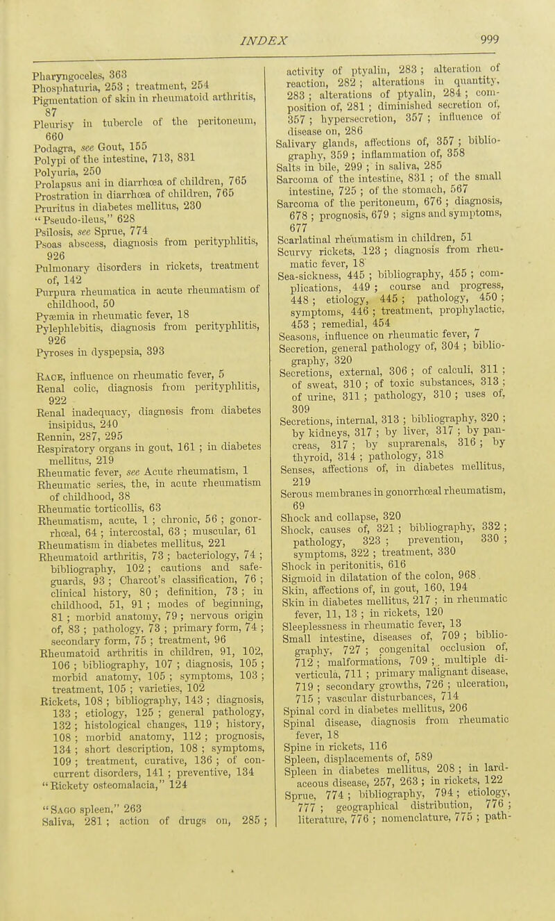 Pharyngoceles, 363 Phosphaturia, 253 ; treatment, 254 Pio-mentation of skin in rheumatoid arthritis, 87 Pleurisy in tubercle of the peritoneum, 660 Podagra, see Gout, 155 Polypi of the intestine, 713, 831 Polyuria, 250 Prolapsus ani in diarrhoea of children, / 65 Prostration in diarrhoea of children, 765 Pruritus in diabetes mellitus, 230 Pseudo-ileus, 628^_ Psilosis, see Sprue, 774 Psoas abscess, diagnosis from perityphlitis, 926 Pulmonary disorders in rickets, treatment of, 142 Purpura rheumatica in acute rheumatism of childhood, 50 Pyaamia in rheumatic fever, 18 Pylephlebitis, diagnosis from perityphlitis, 926 Pyroses in dyspepsia, 393 Pace, influence on rheumatic fever, 5 Renal colic, diagnosis from perityphlitis, 922 Renal inadequacy, diagnosis from diabetes insipidus, 240 Rennin, 287, 295 Respiratory organs in gout, 161 ; in diabetes mellitus, 219 Rheumatic fever, see Acute rheumatism, 1 Rheumatic series, the, in acute rheumatism of childhood, 38 Rheumatic torticollis, 63 Rheumatism, acute, 1 ; chronic, 56 ; gonor- rhoea!, 64 ; intercostal, 63 ; muscular, 61 Rheumatism in diabetes mellitus, 221 Rheumatoid arthritis, 73 ; bacteriology, 74 ; bibliography, 102 ; cautions and safe- guards, 93 ; Charcot's classification, 76 ; clinical history, 80 ; definition, 73 ; in childhood, 51, 91 ; modes of beginning, 81 ; morbid anatomy, 79 ; nervous origin of, 83 ; pathology, 73 ; primary form, 74 ; secondary form, 75 ; treatment, 96 Rheumatoid arthritis in children, 91, 102, 106 ; bibliography, 107 ; diagnosis, 105 ; morbid anatomy, 105 ; symptoms, 103 ; treatment, 105 ; varieties, 102 Rickets, 108 ; bibliography, 143 ; diagnosis, 133 ; etiology, 125 ; general pathology, 132 ; histological changes, 119 ; history, 108 ; morbid anatomy, 112 ; prognosis, 134 ; short description, 108 ; symptoms, 109 ; treatment, curative, 136 ; of con- current disorders, 141 ; preventive, 134 Rickety osteomalacia, 124 Sago spleen, 263 Saliva, 281 ; action of drugs on, 285 ; activity of ptyalin, 283 ; alteration of reaction, 282 ; alterations in quantity, 283 ; alterations of ptyalin, 284 ; com- position of, 281 ; diminished secretion of, 357 ; hypersecretion, 357 ; influence of disease on, 286 Salivary glands, affections of, 357 ; biblio- graphy, 359 ; inflammation of, 358 Salts in bile, 299 ; in saliva, 285 Sarcoma of the intestine, 831 ; of the small intestine, 725 ; of the stomach, 567 Sarcoma of the peritoneum, 676 ; diagnosis, 678 ; prognosis, 679 ; signs and symptoms, 677 Scarlatinal rheumatism in children, 51 Scurvy rickets, 123 ; diagnosis from rheu- matic fever, 18' Sea-sickness, 445 ; bibliography, 455 ; com- plications, 449 ; course and progress, 448 ; etiology, 445 ; pathology, 450 ; symptoms, 446 ; treatment, prophylactic, 453 ; remedial, 454 Seasons, influence on rheumatic fever, 7 Secretion, general pathology of, 304 ; biblio- graphy, 320 Secretions, external, 306 ; of calculi, 311 ; of sweat, 310 ; of toxic substances, 313 ; of urine, 311 ; pathology, 310 ; uses of, 309 Secretions, internal, 313 ; bibliography, 320 ; by kidneys, 317 ; by liver, 317 ; by pan- creas, 317 ; by suprarenals, 316 ; by thyroid, 314 ; pathology, 318 Senses, affections of, in diabetes mellitus, 219 Serous membranes in gonorrhceal rheumatism, 69 Shock and collapse, 320 Shock, causes of, 321 ; bibliography, 332 ; pathology, 323 ; prevention, 330 ; symptoms, 322 ; treatment, 330 Shock in peritonitis, 616 Sigmoid in dilatation of the colon, 968 Skin, affections of, in gout, 160, 194 Skin in diabetes mellitus, 217 ; in rheumatic fever, 11, 13 ; in rickets, 120 Sleeplessness in rheumatic fever, 13 Small intestine, diseases of, 709 ; biblio- graphy, 727 ; congenital occlusion of, 712 ; malformations, 709 ;. multiple di- verticula, 711 ; primary malignant disease, 719 ; secondary growths, 726_; ulceration, 715 ; vascular disturbances, 714 Spinal cord in diabetes mellitus, 206 Spinal disease, diagnosis from rheumatic fever, 18 Spine in rickets, 116 Spleen, displacements of, 589 Spleen in diabetes mellitus, 208 ; in lard- aceous disease, 257, 263 ; in rickets, 122 Sprue, 774; bibliography, 794; etiology, 777; geographical distribution, lid ; literature, 776 ; nomenclature, 775 ; path-