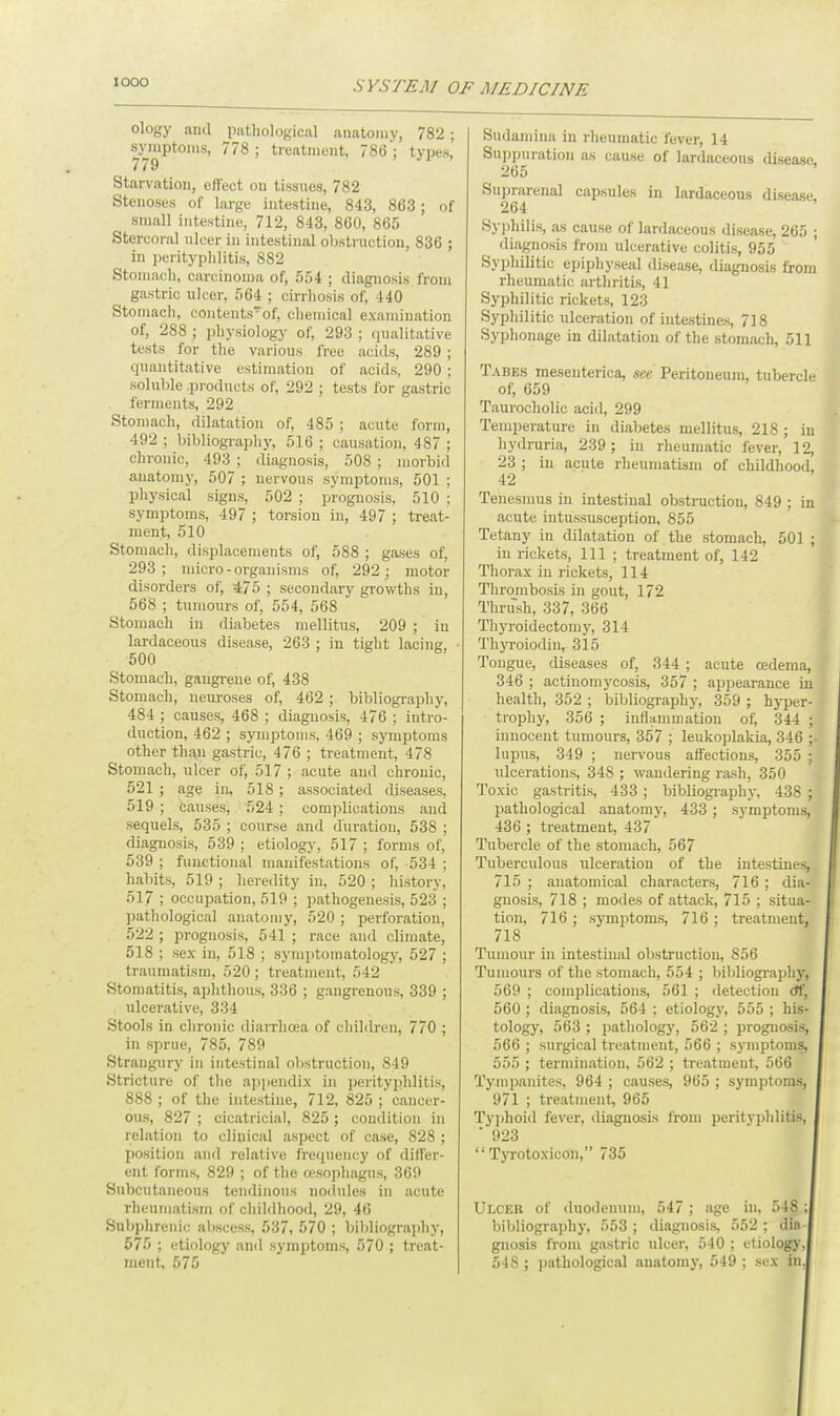 IO0O ology and pathological anatomy, 782; symptoms, 778 ; treatment, 786 ; types, 779 Starvation, effect on tissues, 782 Stenoses of large intestine, 843, 863 ; of small intestine, 712, 843, 860, 865 Stercoral nicer in intestinal obstruction, 836 ; in perityphlitis, 882 Stomach, carcinoma of, 554 ; diagnosis from gastric ulcer, 564 ; cirrhosis of, 440 Stomach, contents of, chemical examination of, 288 ; physiology of, 293 ; qualitative tests for the various free acids, 289 ; quantitative estimation of acids, 290 ; soluble .products of, 292 ; tests for gastric ferments, 292 Stomach, dilatation of, 485 ; acute form, 492 ; bibliography, 516 ; causation, 487 ; chronic, 493 ; diagnosis, 508 ; morbid anatomy, 507 ; nervous symptoms, 501 ; physical signs, 502 ; prognosis, 510 ; symptoms, 497 ; torsion in, 497 ; treat- ment, 510 Stomach, displacements of, 588 ; gases of, 293; micro-organisms of, 292; motor disorders of, 475 ; secondary growths in, 568 ; tumours of, 554, 568 Stomach in diabetes mellitus, 209 ; in lardaceous disease, 263 ; in tight lacing, 500 Stomach, gaugrene of, 438 Stomach, neuroses of, 462 ; bibliography, 484 ; causes, 468 ; diagnosis, 476 ; intro- duction, 462 ; symptoms, 469 ; symptoms other than gastric, 476 ; treatment, 478 Stomach, ulcer of, 517 ; acute and chronic, 521 ; age in, 518 ; associated diseases, 519 ; causes, 524 ; complications and sequels, 535 ; course and duration, 538 ; diagnosis, 539 ; etiology, 517 ; forms of, 539 ; functional manifestations of, 534 ; habits, 519 ; heredity in, 520 ; history, 517 ; occupation, 519 ; pathogenesis, 523 ; pathological anatomy, 520 ; perforation, 522 ; prognosis, 541 ; race and climate, 518 ; sex in, 518 ; symptomatology, 527 ; traumatism, 520; treatment, 542 Stomatitis, aphthous, 336 ; gangrenous, 339 ; ulcerative, 334 Stools in chronic diarrhoea of children, 770 ; in sprue, 785, 789 Strangury in intestinal obstruction, 849 Stricture of the appendix in perityphlitis, 888 ; of the intestine, 712, 825 ; cancer- ous, 827 ; cicatricial, 825 ; condition in relation to clinical aspect of case, 828 ; position and relative frequency of differ- ent forms, 829 ; of the oesophagus, 369 Subcutaneous tendinous nodules in acute rheumatism of childhood, 29, 46 Subphrenic abscess, 537, 570 ; bibliography, 575 ; etiology and symptoms, 570 ; treat- ment, 575 Sudaniina in rheumatic fever, 14 Suppuration as cause of lardaceous disease 265 Suprarenal capsules in lardaceous disease, 264 Syphilis, as cause of lardaceous disease, 265 ; diagnosis from ulcerative colitis, 955 Syphilitic epiphyseal disease, diagnosis from rheumatic arthritis, 41 Syphilitic rickets, 123 Syphilitic ulceration of intestines, 718 Syphonage in dilatation of the stomach, 511 Tabes mesenterica, see Peritoneum, tubercle of, 659 Taurocholic acid, 299 Temperature in diabetes mellitus, 218 ; in hydruria, 239; in rheumatic fever, 12, 23 ; in acute rheumatism of childhood, 42 Tenesmus in intestinal obstruction, 849 ; in acute intussusception, 855 Tetany in dilatation of the stomach, 501 ; in rickets, 111 ; treatment of, 142 Thorax in rickets, 114 Thrombosis in gout, 172 Thrush, 337, 366 Thyroidectomy, 314 Thyroiodin, 315 Tongue, diseases of, 344 ; acute oedema, 346 ; actinomycosis, 357 ; appearance in health, 352 ; bibliography, 359 ; hyper- trophy, 356 ; inflammation of, 344 ; innocent tumours, 357 ; leukoplakia, 346 lupus, 349 ; nervous affections, 355 ; ulcerations, 348 ; wandering rash, 350 Toxic gastritis, 433; bibliography, 438 ; pathological anatomy, 433; symptoms, 436 ; treatment, 437 Tubercle of the stomach, 567 Tuberculous ulceration of the intestines, 715 ; anatomical characters, 716 ; dia- gnosis, 718 ; modes of attack, 715 ; situa- tion, 716 ; symptoms, 716 ; treatment, 718 Tumour in intestinal obstruction, 856 Tumours of the stomach, 554 ; bibliography, 569 ; complications, 561 ; detection tff, 560 ; diagnosis, 564 ; etiology, 555 ; his- tology, 563 ; pathology, 562 ; prognosis, 566 ; surgical treatment, 566 ; symptoms, 555 ; termination, 562 ; treatment, 566 Tympanites, 964 ; causes, 965 ; symptoms, 971 ; treatment, 965 Typhoid fever, diagnosis from perityphlitis, * 923  Tyrotoxicon, 735 Ulcer of duodenum, 547 ; age in, 518 ; bibliographj-, 553 ; diagnosis, 552 ; din gnosis from gastric ulcer, 540 ; etiology, 548 ; pathological anatomy, 549 ; sex in.