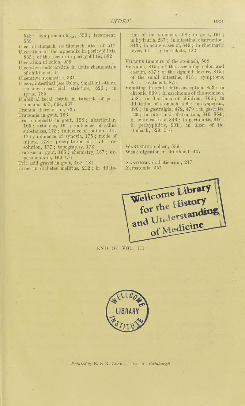 548 ; symptomatology, 550 ; treatment, 553 Ulcer of stomach, see Stomach, ulcer of, 517 Ulceration of the appendix in perityphlitis, 885 ; of the ca;cum in perityphlitis, 882 Ulceration of colon, 959 Ulcerative endocarditis in acute rheumatism of childhood, 44 Ulcerative stomatitis, 334 Ulcers, intestinal (see Colon, Small intestine), causing cicatricial stricture, 826 ; in sprue, 785 Umbilical fecal fistula in tubercle of peri- toneum, 657, 664, 667 Uraemia, diarrhoea in, 735 Uratannia in gout, 166 Uratic deposits in gout, 158 ; abarticular, 165; articular, 164; influence of saline substances, 173 ; influence .of sodium salts, 174 ; influence of synovia, 175 ; mode of injury, 178 ; precipitation of, 171 ; re- solution, 177 ; topography, 173 Uratosis in gout, 166 ; chemistry, 167 ; ex- periments in, 169-176 Uric acid gravel in gout, 162, 181 Urine, in diabetes mellitus, 212 ; in dilata- tion of the stomach, -198 ; in gout, 161 ; in hydruria, 237 ; in intestinal obstruction, 843 ; in acute cases of, 849 ; in rheumatic fever, 11, 14 ; in rickets, 122 Villous tumours of the stomach, 568 Volvulus, 815 ; of the ascending colon and caecum, 817 ; of the sigmoid flexure, 815 ; of the small intestine, 818 ; symptoms, 851 ; treatment, 875 Vomiting, in acute intussusception, 853 ; in chronic, 869 ; in carcinoma of the stomach, 558 ; in diarrhoea of children, 766 ; in dilatation of stomach, 499 ; in dyspepsia, 390 ; in gastralgia, 472, 479 ;. in gastritis, 429 ; in intestinal obstruction, 840, 864 ; in acute cases of, 846 ; in peritonitis, 616 ; in perityphlitis, 901 ; in ulcer of the stomach, 529, 546 Wandering spleen, 589 Weak digestion in childhood, 407 Xanthoma diabeticorum, 217 Xerostomia, 357 c ^ the £ atv for the END OF VOL. Ill Printed by R. & R. Clank, Limited, Edinburgh ■