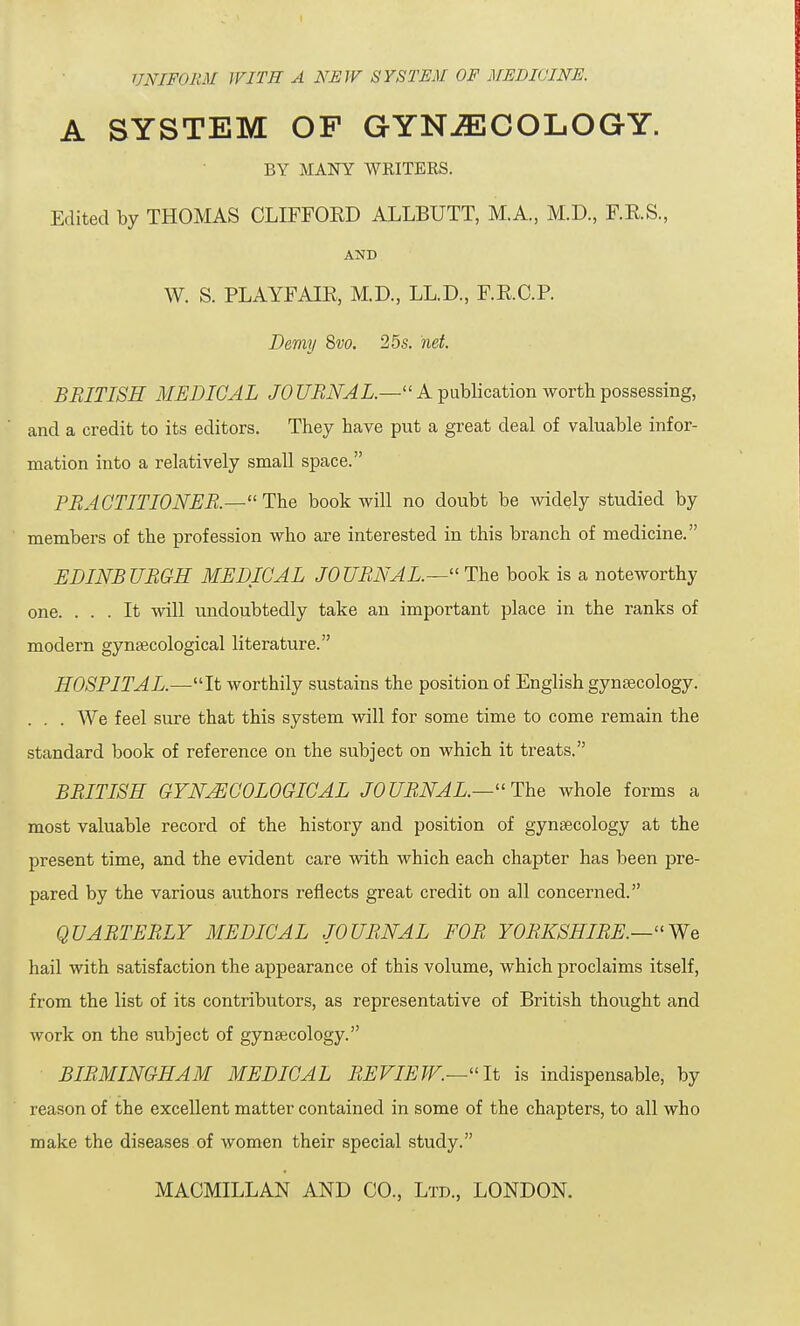 UNIFORM WITH A NEW SYSTEM OF MEDICINE. A SYSTEM OF GYNAECOLOGY. BY MANY WKITERS. Edited by THOMAS CLIFFORD ALLBUTT, M.A., M.D., F.RS, AND W. S. PLAYFAIR, M.D., LL.D., FRCP. Demy 8vo. 25s. net. BRITISH MEDICAL JO URNAL.— A publication worth possessing, and a credit to its editors. They have put a great deal of valuable infor- mation into a relatively small space. PRACTITIONER.—The book will no doubt be widely studied by members of the profession who are interested in this branch of medicine. EDINBURGH MEDICAL JO URN A L.—The book is a noteworthy one. ... It will undoubtedly take an important place in the ranks of modern gynaecological literature. HOSPITAL.—It worthily sustains the position of English gynaecology. . . . We feel sure that this system will for some time to come remain the standard book of reference on the subject on which it treats. BRITISH GYNAECOLOGICAL JOURNAL.—The whole forms a most valuable record of the history and position of gynaecology at the present time, and the evident care with which each chapter has been pre- pared by the various authors reflects great credit on all concerned. QUARTERLY MEDICAL JOURNAL FOR YORKSHIRE.—We hail with satisfaction the appearance of this volume, which proclaims itself, from the list of its contributors, as representative of British thought and work on the subject of gynaecology. BIRMINGHAM MEDICAL REVIEW.—It is indispensable, by reason of the excellent matter contained in some of the chapters, to all who make the diseases of women their special study. MACMILLAN AND CO., Ltd., LONDON.