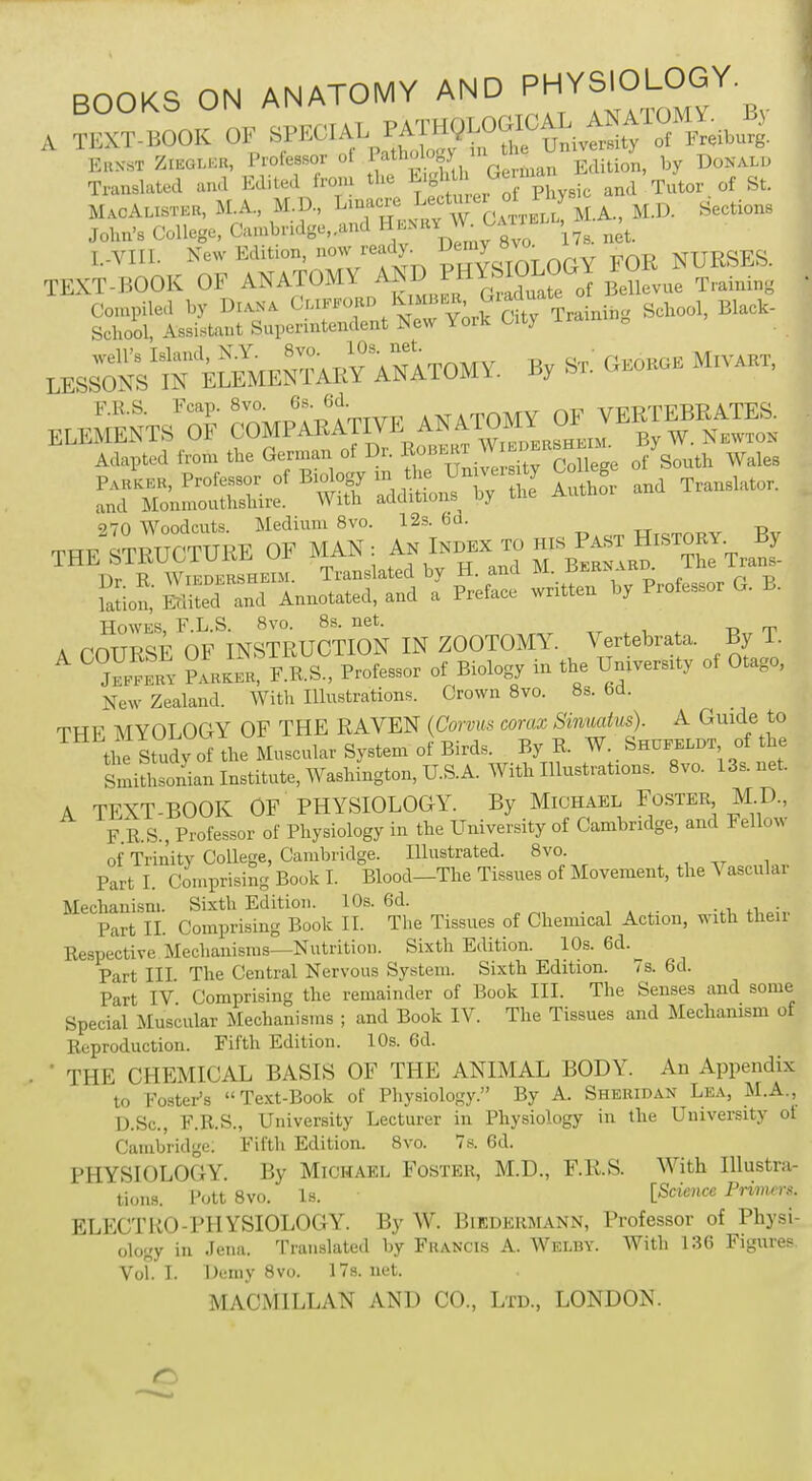 BOOKS ON ANATOMY AND P^SIOLOGY. A TBXT-BOOK OF ^.J^^W MAOALISMB, M.A, M.D., Linacre Lecturer ol « 5 John's College, Cambridge,.and Henr.net. I..VIII. New Edifon, wr«^ p^oTOLOGY FOR NURSES. TEXT-BOOK OF ANATOMY ANDPHYSIOLOGY ^ t . Compiled by Diana Clifford Kimber, Glartu^ Black. School, Assistant Superintendent New York Citj irain 0 ^r«». B, G*- MlVABT, ELEMENTS^OF  Adapted from the German of Dr. Robert V of South Wales fe^^SMSf^ - Translator. . THE ^™Tm1n : £t™ —TraS T)r R Wiedersheim. Translated by H. and M jji.rs. aku. p Mion,' Sed and Annotated, and a Preface written by Professor G. L. Howes, F.L.S. 8vo. 8s. net. A COURSE OF INSTRUCTION IN ZOOTOMY. Vertebrate. By 1. A C « ?arkeR, F.R.S., Professor of Biology in the University of Otago, New Zealand. With Illustrations. Crown 8vo. 8s. fed. THF MYOLOGY OF THE RAVEN (Corvus corax Sinuatus). A Guide to the Study of the Muscular System of Birds. By R. W. Shufeldt of the Smithsonian Institute, Washington, U.S.A. With Illustrates. 8vo. 13s.net. A TEXT-BOOK OF PHYSIOLOGY. By Michael Foster, M.D, F R.S., Professor of Physiology in the University of Cambridge, and Fellow of Trinity College, Cambridge. Illustrated. 8vo. Part I. Comprising Book I. Blood—The Tissues of Movement, the Vascular Mechanism. Sixth Edition. 10s. 6d. . Part IX Comprising Book II. The Tissues of Chemical Action, with then- Respective Mechanisms—Nutrition. Sixth Edition. 10s. 6d. Part III The Central Nervous System. Sixth Edition. 7s. 6d. Part IV Comprising the remainder of Book III. The Senses and some Special Muscular Mechanisms ; and Book IV. The Tissues and Mechanism of Reproduction. Fifth Edition. 10s. 6d. ' THE CHEMICAL BASIS OF THE ANIMAL BODY. An Appendix to Foster's Text-Book of Physiology. By A. Sheridan Lea, M.A, D.Sc, F.R.S., University Lecturer in Physiology in the University ot Cambridge. Fifth Edition. 8vo. 7s. 6d. PHYSIOLOGY. By Michael Foster, M.D., F.R.S. With Illustra- tions. PottSvo. Is. [Science Primes. ELECTRO-PHYSIOLOGY. By W. Biedermann, Professor of Physi- ology in Jena. Translated by Francis A. Welby. With 136 Figures. Vol. I. Demy 8vo. 17s. net. MAOMILLAN AND CO., Ltd, LONDON. r