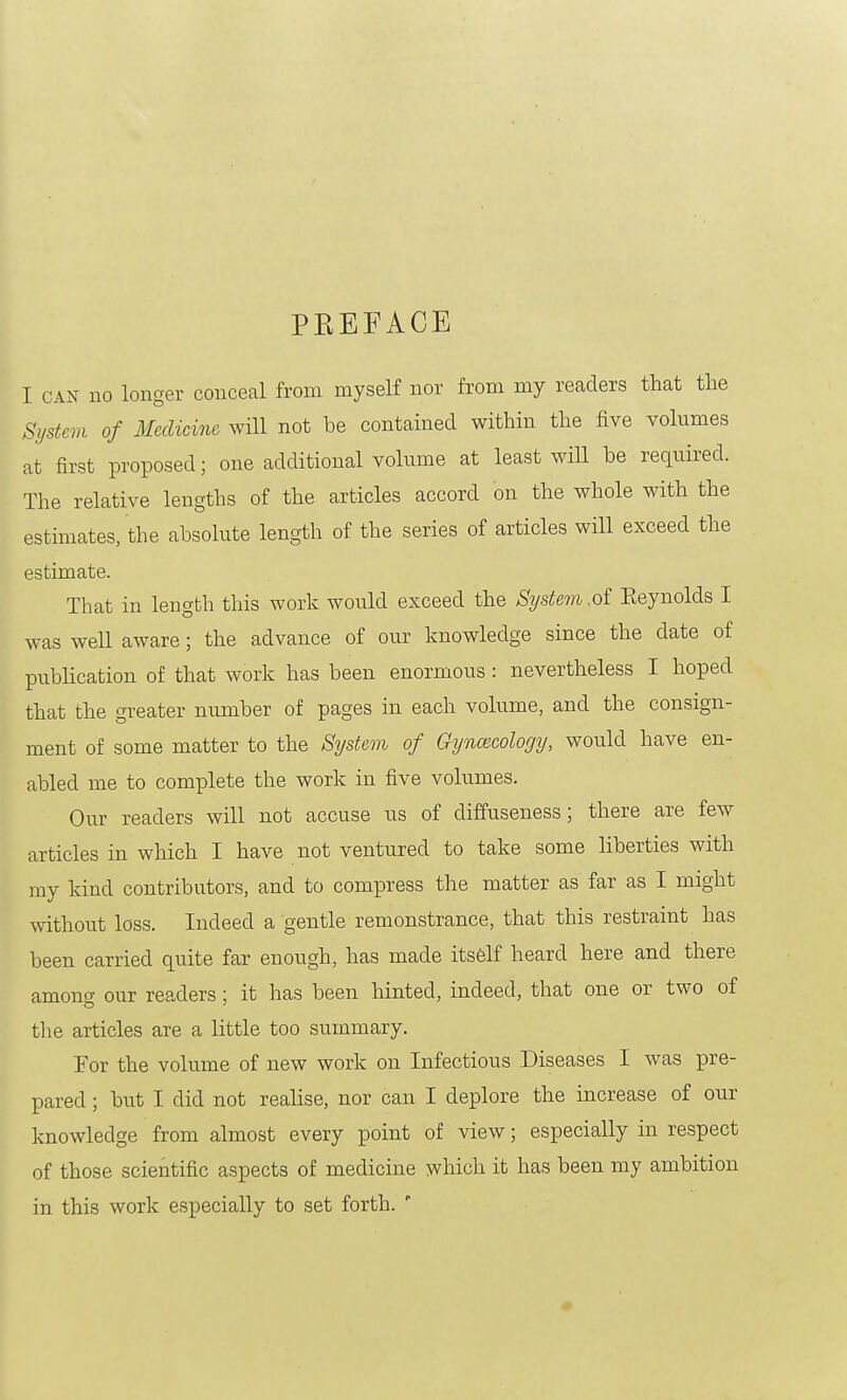 PEEFAGE I CAN no longer conceal from myself nor from my readers that the System of Medicine will not be contained within the five volumes at first proposed; one additional volume at least will be required. The relative lengths of the articles accord on the whole with the estimates, the absolute length of the series of articles will exceed the estimate. That in length this work would exceed the System.of Eeynolds I was well aware; the advance of our knowledge since the date of publication of that work has been enormous: nevertheless I hoped that the greater number of pages in each volume, and the consign- ment of some matter to the S^Jstem of Gyncecology, would have en- abled me to complete the work in five volumes. Our readers will not accuse us of diffuseness; there are few articles in which I have not ventured to take some liberties with my kind contributors, and to compress the matter as far as I might without loss. Indeed a gentle remonstrance, that this restraint has been carried quite far enough, has made itself heard here and there among our readers; it has been hinted, indeed, that one or two of tlie articles are a little too summary. For the volume of new work on Infectious Diseases I was pre- pared ; but I did not realise, nor can I deplore the increase of our knowledge from almost every point of view; especially in respect of those scientific aspects of medicine which it has been my ambition in this work especially to set forth.