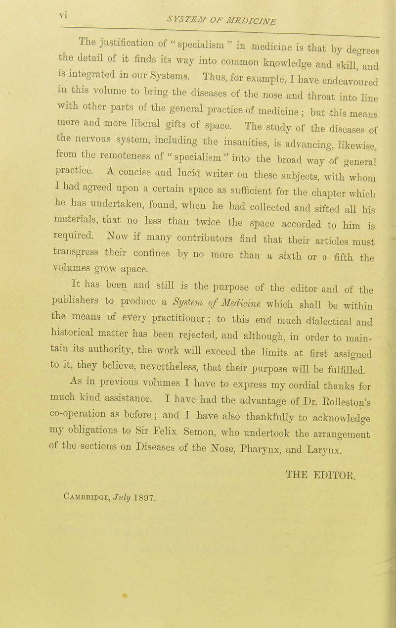 The justification of  specialism  in medicine is that by decrees the detail of it finds its way into common k^owledge and skilfand is integrated in our Systems. Thus, for example. I have endeavoured in this volume to bring the diseases of the nose and throat into line with other parts of the general practice of medicine; but this means more and more liberal gifts of space. The study of the diseases of the nervous system, including the insanities, is advancing, likewise from the remoteness of  specialism  into the broad way of general practice. A concise and lucid ^vriter on these subjects, with whom I had agreed upon a certain space as sufficient for the chapter which he has undertaken, found, when he had collected and sifted all his materials, that no less than twice the space accorded to him is required. Now if many contributors find that their articles must transgress their confines by no more than a sixth or a fifth the volumes grow apace. It has been and still is the purpose of the editor and of the publishers to produce a System of Medicine which shall be within the means of every practitioner; to this end much dialectical and historical matter has been rejected, and although, in order to main- tain its authority, the work will exceed the Hmits at first assigned to it, they believe, nevertheless, that their purpose will be fulfilled. As in previous volumes I have to express my cordial thanks for much kind assistance. I have had the advantage of Dr. Eolleston's co-operation as before; and I have also thankfully to acknowledge my obligations to Sir Felix Semon, who undertook the arrangement of the sections on Diseases of the Nose, Pharynx, and Larynx. THE EDITOR. Cambridge, July 1897.