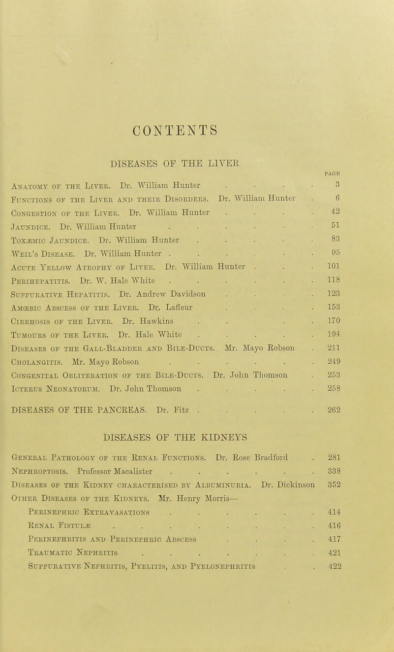 CONTENTS DISEASES OF THE LIVER PAGE AxATOMY OF THE LiVER. Dr. William Hunter .... 3 Functions of the Liver and their Disorders. Dr. William Hunter . 6 Congestion of the Liver. Dr. William Hunter . . . .42 Jaundice. Dr. William Hunter ...... 51 ToxjEMic Jaundice. Dr. William Hunter ..... 83 Weil's Disease. Dr. William Hunter ...... 95 Acute Yellow Atrophy of Liver. Dr. William Hunter . . .101 Perihepatitis. Dr. W. Hale White ...... 118 Suppurative Hepatitis. Dr. Andrew Davidson .... 123 Ajicebic Abscess of the Liver. Dr. Lafleur .... 153 Cirrhosis of the Liver. Dr. Hawkins ..... 170 Tumours of the Liver. Dr. Hale White . . . . .194 Diseases of the Gall-Bladdee and Bile-Ducts. Mi-. Mayo Robson . 211 Cholangitis. Mr. Mayo Rohson ...... 249 Congenital Obliteration of the Bile-Ducts. Dr. John Thomson . 253 Icterus Neonatorum. Dr. John Thomson ..... 258 DISEASES OF THE PANCREAS. Dr. Fitz 262 DISEASES OF THE KIDNEYS General Pathology of the Renal Functions. Dr. Rose Bradford . 281 Nephroptosis. Professor Macalister ...... 338 Diseases of the Kidney characterised by Albuminuria. Dr. Dickinson 352 Other Diseases of the Kidneys. Mr. Henry Morris— Perinephric Extravasations ...... 414 Renal FisxuLiE ........ 416 Perinephritis and Perinephric Abscess .... 417 Traumatic Nephritis ....... 421 Suppurative Nephritis, Pyelitls, and Pyelonephritis . . 422
