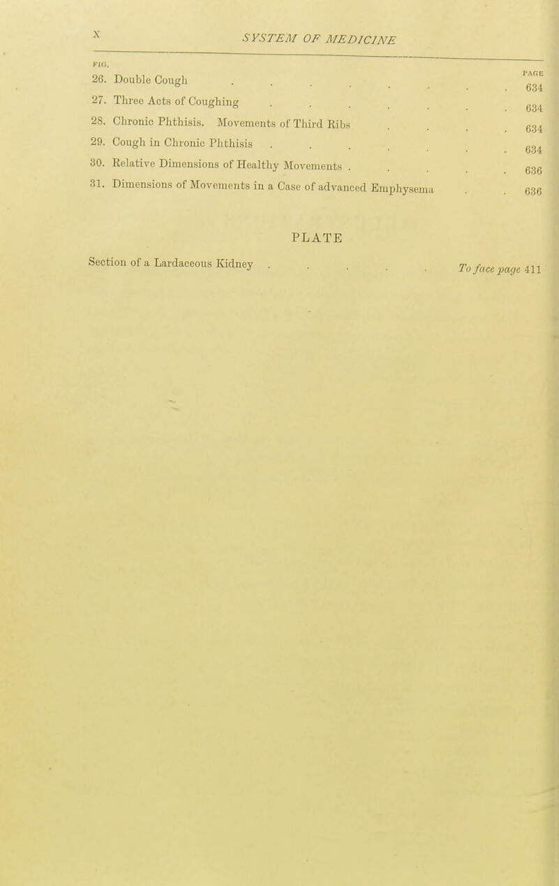 SYSTEM OF MEDICINE 26. Double Cough .... 27. Three Acts of CouffhiiiK 28. Chronic Phthisis. Movements of Third Ribs 29. Cough in Chronic Phthisis 30. Relative Dimensions of Healthy Movements . 31. Dimensions of Movements in a Case of advanced Emphysema PAOE 634 634 634 634 636 636 PLATE Section of a Lardaceous Kidney To face iJoge 411