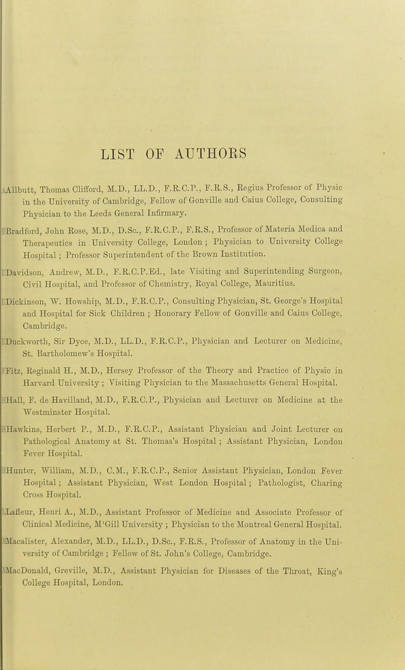LIST OF AUTHORS ■AUbutt, Thomas Clifford, M.D., LL.D., F.R.C.P., F.R.S., Regius Professor of Physic in the University of Cambridge, Fellow of Gonville and Gains College, Consulting Physician to the Leeds General Infirmary. BBradford, John Rose, M.D., D.Sc, F.R.C.P., F.R.S., Professor of Materia Medica and Theraijeutics in University College, London ; Physician to University College Hospital; Professor Superintendent of the Brown Institution. LDavidson, Andrew, M.D., F.R.C.P.Ed., late Visiting and SuiDerintending Surgeon, Civil Hospital, and Professor of Chemistry, Royal College, Mauritius. 1 Dickinson, W. Howship, M.D., F.R.O.P., Consulting Physician, St. George's Hosirital and Hospital for Sick Children ; Honorary Fellow of Gonville and Caius College, Cambridge. ' Duckworth, Sir Dyce, M.D., LL.D., F.R.C.P., Physician and Lecturer on Medicine, St. Bartholomew's Hospital. r'Fitz, Reginald H., M.D., Hersey Professor of the Theory and Practice of Physic in Harvard University ; Visiting Physician to the Massachusetts General Hospiital. HHall, F. de Havilland, M.D., F.R.C.P., Physician and Lecturer on Medicine at the Westminster Hospital. HHawkins, Herbert P., M.D., F.R.C.P., Assistant Physician and Joint Lecturer on Pathological Anatomy at St. Thomas's Hospital; Assistant Physician, London Fever Hospital. IHunter, William, M.D., CM., F.R.C.P., Senior Assistant Physician, London Fever Hospital; Assistant Physician, West London Hospital; Pathologist, Charing Cross Hospital. '.Lafleur, Henri A., M.D., Assistant Professor of Medicine and Associate Professor of Clinical Medicine, M'Gill University ; Physician to the Montreal General Hospital. VMacalister, Alexander, M.D., LL.D., D.Sc, F.R.S., Professor of Anatomy in the Uni- versity of Cambridge ; Fellow of St. John's College, Cambridge. ^MacDonald, Greville, M.D., Assistant Physician for Diseases of the Throat, King's College Hospital, London.