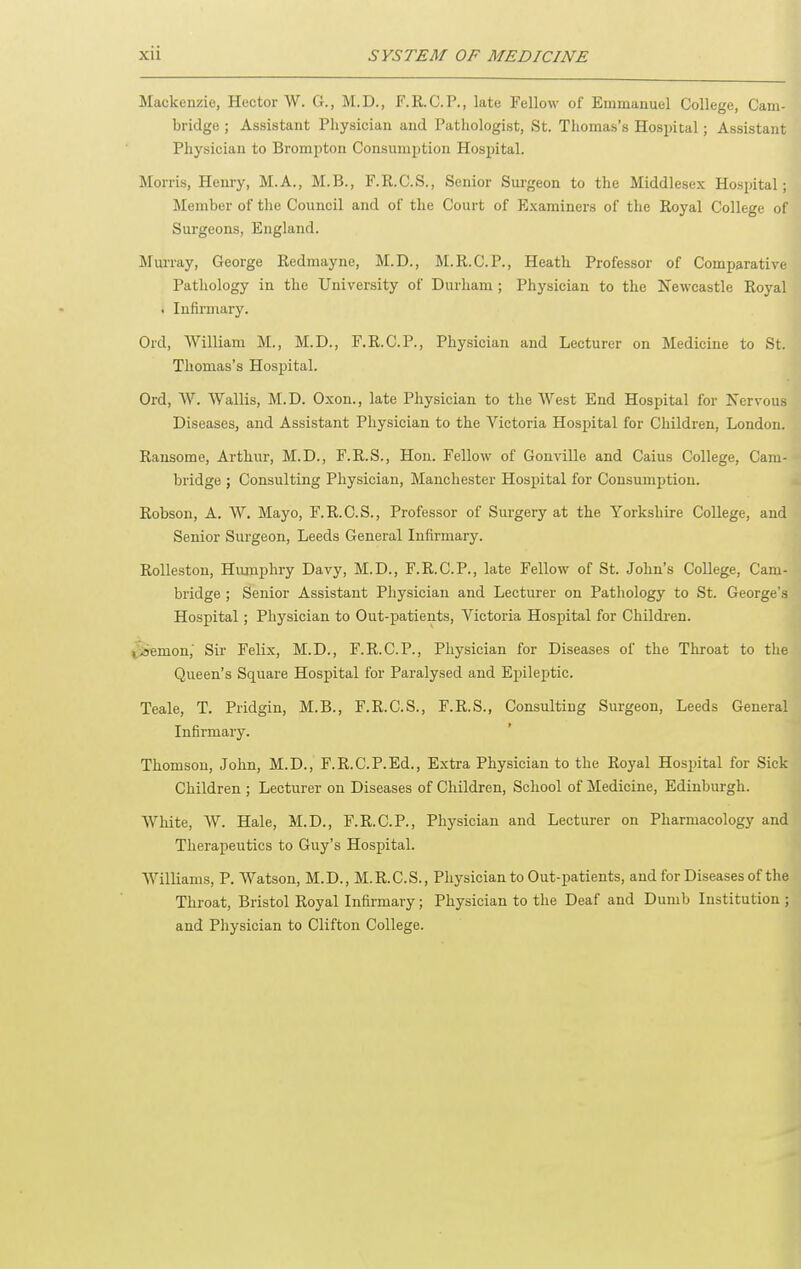 Mackenzie, Hector W. G., M.D., F.R.C.P., late Tellow of Emmanuel College, Cam- bridge ; Assistant Physician and Pathologist, St. Thomas's Hospital; Assistant Physician to Brompton Consumption Hospital. Morris, Hemy, M.A., M.B., F.R.C.S., Senior Surgeon to the Middlesex Hospital; Member of the Council and of the Court of Examiners of the Royal College of Surgeons, England. MuiTay, George Redmayne, M.D., M.R.C.P., Heath Professor of Comparative Pathology in the University of Durham ; Physician to the Newcastle Royal . Infirmary. Ord, William M., M.D., F.R.C.P., Physician and Lecturer on Medicine to St. Thomas's Hospital. Ord, W. VVallis, M.D. Oxon., late Physician to the West End Hospital for IS'ervous Diseases, and Assistant Physician to the Victoria Hospital for Children, London. Ransomc, Arthur, M.D., F.R.S., Hon. Fellow of Gonville and Caius College, Cam- bridge ; Consulting Physician, Manchester Hospital for Consumption. Robson, A. W. Mayo, F.R.C.S., Professor of Surgery at the Yorkshire College, and Senior Surgeon, Leeds General Infirmary. Rolleston, Humphry Davy, M.D., F.R.C.P., late Fellow of St. John's College, Cam- bridge ; Senior Assistant Physician and Lecturer on Pathology to St. George's Hospital; Physician to Out-patients, Victoria Hospital for Children. ^iremon,' Sir Felix, M.D., F.R.C.P., Physician for Diseases of the Throat to the Queen's Square Hospital for Paralysed and Epileptic. Teale, T. Pridgin, M.B., F.R.C.S., F.R.S., Consulting Surgeon, Leeds General Infirmary. Thomson, John, M.D., F.R.C.P.Ed., Extra Physician to the Royal Hospital for Sick Children ; Lecturer on Diseases of Children, School of Medicine, Edinburgh. White, W. Hale, M.D., F.R.C.P., Physician and Lecturer on Pharmacology and Therapeutics to Guy's Hospital. Williams, P. Watson, M.D., M.R.C.S., Physician to Out-patients, and for Diseases of the Throat, Bristol Royal Infirmary; Physician to the Deaf and Dumb Institution ; and Physician to Clifton College.