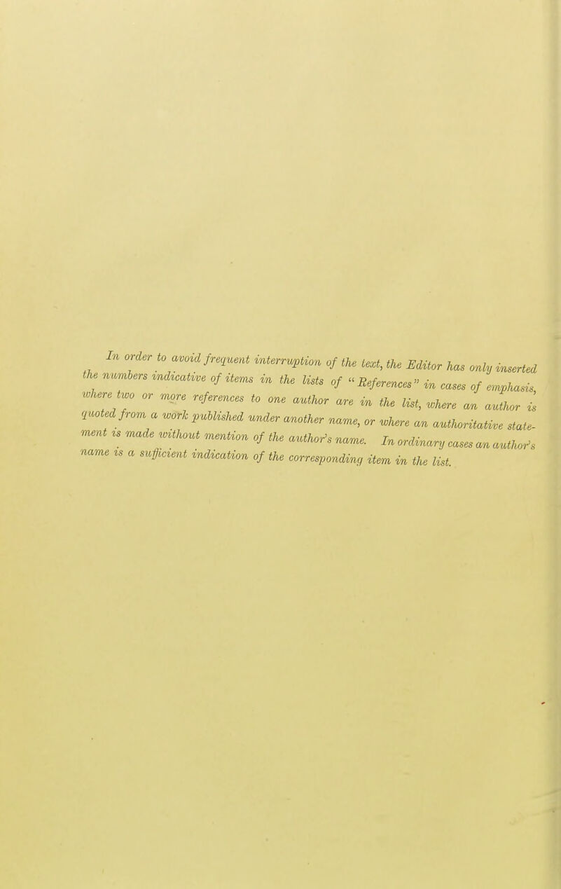 the numbers indicative of items in the lists of ^^References'' in cases of emphasis .here t^o or more references to one author are in the list, .here an author is quoted from a u>ork puUished under another name, or u^here an autUritaUve state- n^ent ^s made unthout mention of the author's name. In orcUnary cases an author, name zs a sufficient indication of the corresponding item in the list