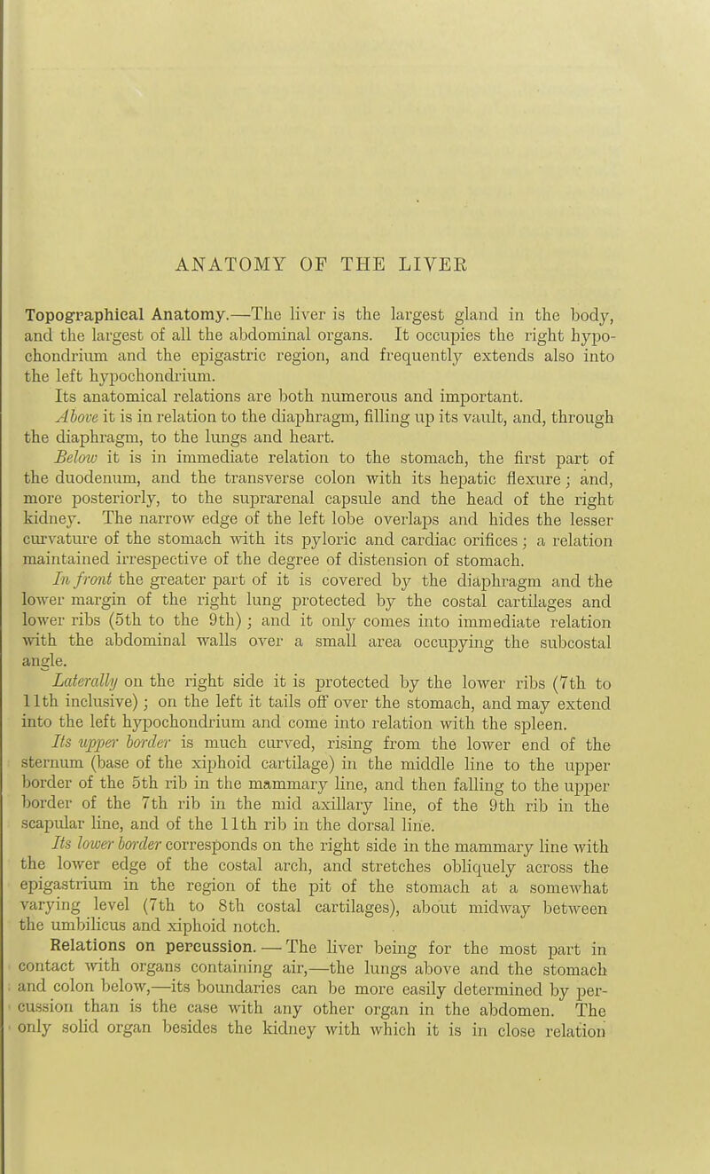 ANATOMY OF THE LIVER Topogpaphieal Anatomy.—The liver is the largest gland in the body, and the largest of all the abdominal organs. It occupies the right hypo- chondrium and the epigastric region, and frequently extends also into the left hypochondrium. Its anatomical relations are both numerous and important. Above it is in relation to the diaphragm, filling up its vault, and, through the diaphragm, to the lungs and heart. Seloiu it is in immediate relation to the stomach, the first part of the duodenum, and the transverse colon with its hepatic flexure; and, more posteriorly, to the suprarenal capsule and the head of the right kidney. The narrow edge of the left lobe overlaps and hides the lesser cm-vature of the stomach -with its pyloric and cardiac orifices; a relation maintained irrespective of the degree of distension of stomach. In front the greater part of it is covered by the diaphragm and the lower margin of the right lung protected by the costal cartilages and lower ribs (5th to the 9th); and it only comes into immediate relation with the abdominal walls over a small area occupying the subcostal angle. Laterally on the right side it is protected by the loAver ribs (7th to 11th inclusive); on the left it tails off over the stomach, and may extend into the left hypochondrium and come into relation with the spleen. Its upper border is much curved, rising from the lower end of the sternum (base of the xiphoid cartilage) in the middle line to the upper border of the 5th rib in the mammary line, and then falling to the upper border of the 7 th rib in the mid axillary line, of the 9 th rib in the scapular line, and of the 11th rib in the dorsal line. Its lower border corresponds on the right side in the mammary line with the lower edge of the costal arch, and stretches obliquely across the epigastrium in the region of the pit of the stomach at a somewhat varying level (7th to 8th costal cartilages), about midway between the umbilicus and xiphoid notch. Relations on percussion.—The liver being for the most part in contact with organs containing air,—the lungs above and the stomach and colon below,—its boundaries can be more easily determined by per- cussion than is the case with any other organ in the abdomen. The only solid organ besides the kidney with which it is in close relation