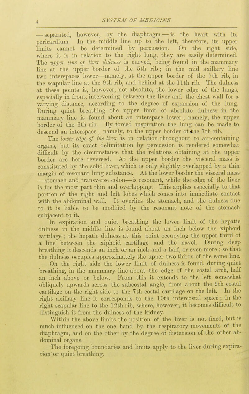 — separated, however, by the diaphi-agm — is the heart with its pericardium. In the middle line up to the left, therefore, its upper limits cannot be determined by percussion. On the right side, where it is in relation to the right lung, they are easily determined. The M'p'per line of liver dulness is curved, being found in the mammary line at the upper border of the 5th rib; in the mid axillary line two interspaces lower—namely, at the upper border of the 7th rib, in the scapular line at the 9th rib, and behind at the 11th rib. The dulness at these points is, however, not absolute, the lower edge of the lungs, especially in front, intervening between the liver and the chest wall for a varying distance, according to the degi-ee of expansion of the lung. During quiet breathing the upper limit of absolute dulness in the mammary line is found about an interspace lower; namely, the upper border of the 6th rib. By forced inspiration the lung can be made to descend an interspace; namely, to the upper border of 4he 7th rib. The lower edge of the liver is in relation throughout to air-containing organs, but its exact delimitation by percussion is rendered somewhat difficidt by the circumstance that the relations obtaining at the upper border are here reversed. At the upper border the ^nsceral mass is constituted by the solid liver, which is only slightly overlapped by a thin margin of resonant lung substance. At the lower border the visceral mass —stomach and transverse colon—is resonant, while the edge of the liver is for the most part thin and overlapping. This applies especially to that portion of the right and left lobes which comes into immediate contact with the abdominal wall. It overlies the stomach, and the dulness due to it is liable to be modified by the resonant note of the stomach subjacent to it. In expiration and quiet breathing the lower limit of the hepatic dulness in the middle line is found about an inch below the xiphoid cartilage ; the hepatic dulness at this point occupying the upper third of a line between the xiphoid cartilage and the navel. Duiing deep breathing it descends an inch or an inch and a half, or even more; so that the dulness occupies approximately the upper two-thirds of the same line. On the right side the lower limit of dxdness is found, during quiet breathing, in the mammary line about the edge of the costal arch, half an inch above or below. From this it extends to the left somewhat obliquely upwards across the subcostal angle, from about the 9 th costal cartilage on the right side to the 7th costal cartilage on the left. In the right axillary line it corresponds to the 10th intercostal space; in the right scapular line to the 12th rib, where, however, it becomes difficidt to distinguish it from the dulness of the kidney. Within the above limits the position of the liver is not fixed, but is much influenced on the one hand by the respiratoxy movements of the diaphragm, and on the other by the degree of distension of the other ab- dominal organs. The foregoing boundai'ies and limits apply to the liver during expira- tion'or quiet breathing.