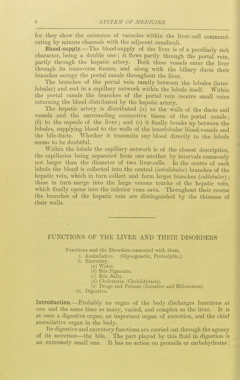 for they show the existence of vacuoles within the liver-cell communi- cating by minute channels Avith the adjacent canaliculi. Blood-supply.—The blood-supply of the liver is of a peculiarly rich character, being a double one; it flows partly through the portal vein, partly through the hepatic artery. Both these vessels enter the liver through its transverse fissure, and along with the biliary ducts their branches occupy the portal canals throughout the liver. The branches of the portal vein ramify between the lobules (inter- lobular) and end in a capillary network within the lobule itself. Within the portal canals the branches of the portal vein receive small veins returning the blood distributed by the hepatic artery. The hepatic artery is distributed (a) to the walls of the ducts and vessels and the surrounding connective tissue of the portal canals; (&) to the capsule of the liver; and (c) it finally breaks up between the lobules, supplying blood to the walls of the interlobular blood-vessels and the bile-ducts. Whether it transmits any blood directly to the lobule seems to be doubtful. Within the lobule the capillary network is of the closest description, the capillaries being separated from one another by intervals commonly not larger than the diameter of two liver-cells. In the centre of each lobule the blood is collected into the central {intralobular) branches of the hepatic vein, which in turn collect and form larger branches (sublobular); these in turn merge into the large venous trunks of the hepatic vein, which finally opens into the inferior vena cava. Throughout their course the branches of the hepatic vein are distinguished by the thinness of their walls. FUNCTIONS OF THE LIVER AND THEIR DISORDERS Functions and the Disorders connected with them. i. Assimilative. (Glycogenetic, Proteolytic.) ii. Excretory. (a) Water. (&) Bile Pigments. (c) Bile Salts. (d) Cholesterin (Cholelithiasis). (c) Drugs and Poisons (Jaundice and Biliousness). iii. Digestive. Introduction.—Probably no organ of the hody discharges functions at one and the same time so many, varied, and complex as the liver. It is at once a digestive organ, an important organ of excretion, and the chief assimilative organ in the body. Its digestive and excretory functions are carried out through the agency of its secretion—the bile. The part played by this fluid in digestion is an extremely small one. It has no action on proteids or carbohydrates :