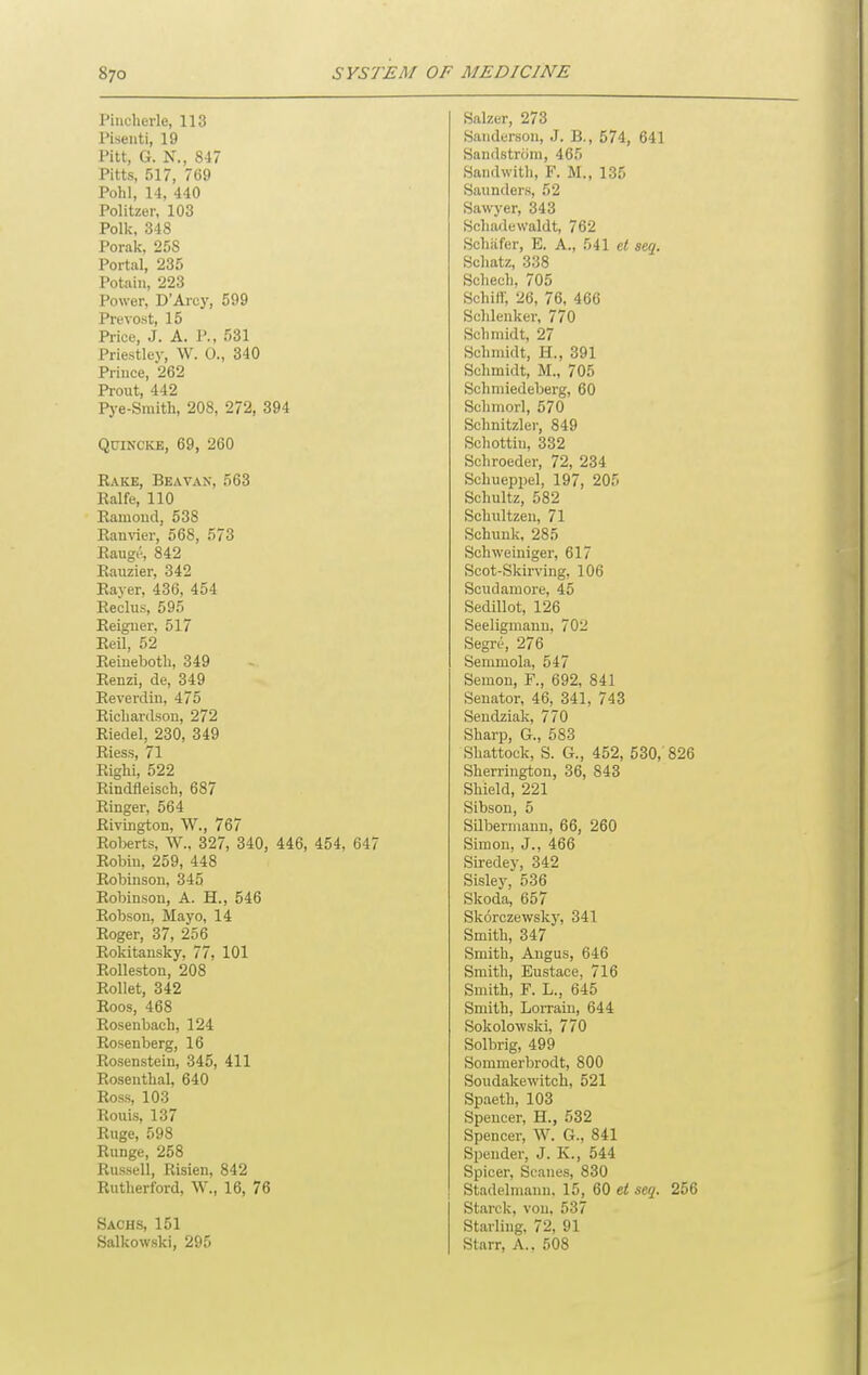 Piucherle 113 Salzcr, 273 Piseuti, 19 Sanderson, J. B., 574, 641 Pitt, G. N., 847 Sandstrcim, 465 Pitts 517 769 Sandwith, F. M., 135 Pohl 14 440 Saunders, 52 Polityer 103 Sawyer, 343 Polk 348 Schadewaldt, 762 Porak, 258 Scliiifer, E. A., 541 el seq. Portal, 235 Scliatz, 338 Potain 223 Schech. 705 Power, D'Arcy, 599 Schifi; 26, 76, 466 Prevost, 15 Scldeuker, 770 Price J A. P., 531 Schmidt, 27 Priestley, W. 0., 340 Schmidt, H., 391 Prince, 262 Schmidt, M., 705 Prout, 442 Schmiedeberg, 60 Pj'e-Smith, 208, 272, 394 Schniorl, 570 Schnitzler, 849 Quincke, 69, 260 Schottiu, 332 Schroeder, 72, 234 Rake, Beavan, 563 Schueppel, 197, 205 Ealfe, 110 Schultz, 582 Eauioud, 538 Schultzen, 71 EanTOr, 568, 573 Schunk, 285 Eaug(', 842 Schweiniger, 617 Eauzier, 342 Scot-Skirving, 106 Eayer, 436, 454 Scudamore, 45 Eeclus, 595 Sedillot, 126 Eeiguer, 517 Seeligmauu, 702 Eeil, 52 Segre, 276 Eeiueboth, 349 Semmola, 547 Eenzi, de, 349 Semon, P., 692, 841 Eeverdin, 475 Senator, 46, 341, 743 Eicliardson, 272 Seudziak, 770 Eiedel, 230, 349 Sharp, G., 583 Eiess, 71 Shattock, S. G., 452, 530,' 826 Righi, 522 Sherrington, 36, 843 Eindfleisch, 687 Shield, 221 Einger, 564 Sibson, 5 Eivington, W., 767 Eoberts, W., 327, 340, 446, 454, 647 Silbermaun, 66, 260 Simon, J., 466 Eobiu, 259, 448 Siredey, 342 Eobinson, 345 Sisley, 536 Eobinson, A. H., 546 Skoda, 657 Eobsou, Mayo, 14 Skorczewsky, 341 Eoger, 37, 256 Smith, 347 Eokitansky, 77, 101 Smith, Angus, 646 EoUestou, 208 Smith, Eustace, 716 Eollet, 342 Smith, F. L., 645 Eoos, 468 Smith, Lorrain, 644 Eosenbach, 124 Sokolowski, 770 Bosenberg, 16 Solbrig, 499 Eosenstein, 345, 411 Sommerbrodt, 800 Eosenthal, 640 Soudakewitch, 521 Eoss, 103 Spaeth, 103 Eouis, 137 Spencer, H., 532 Euge, 598 Spencer, W. G., 841 Eunge, 258 Spender, J. K., 544 Eussell, Risien, 842 Spicer, Scanes, 830 Eutherford, W., 16, 76 Stadelmann. 15, 60 et seq. 256 Starck, von, 537 Sachs, 151 Starling, 72, 91 Salkowski, 295 Starr, A., 508