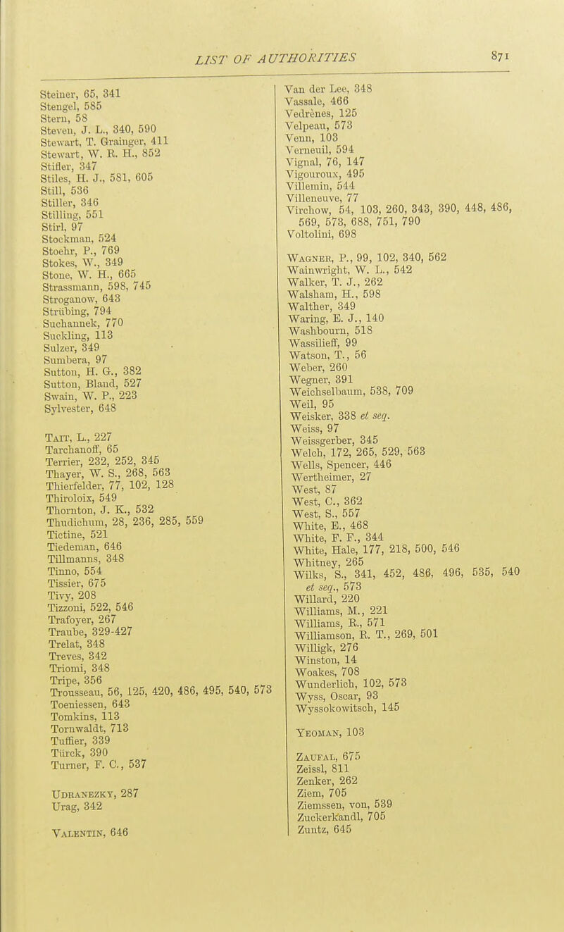 Steiuer, 65, 341 Stengel, 585 Stem, 58 Steven, J. L., 340, 590 Stewart, T. Graiuger, 411 Stewart, W. R. H., 852 Stiller, 347 Stiles, H. J., 581, 605 Still, 536 Stiller, 346 Stilling, 551 Stirl, 97 Stockman, 524 Stoehr, P., 769 Stokes, W., 349 Stone, W. H., 665 Strassmaun, 598, 745 Strogauow, 643 Striibing, 794^ Suchanuek, 770 Suckling, 113 Sulzer, 349 Sumbera, 97 Sutton, H. G., 382 Sutton, Bland, 527 Swain, W. P., 223 Sylvester, 648 Tait, L., 227 Tarchanofl, 65 Terrier, 232, 252, 345 Thayer, W. S., 268, 563 Thierfelder, 77, 102, 128 THroloix, 549 Thornton, J. K., 532 Thudichum, 28, 236, 285, 559 Tictine, 521 Tiedeman, 646 Tillmanns, 348 Tinno, 554 Tissier, 675 Tivy, 208 Tizzoni, 522, 546 Trafoyer, 267 Traube, 329-427 Trelat, 348 Treves, 342 Triomi, 348 Tripe, 356 Ti-ousseau, 56, 125, 420, 486, 495, 540, 573 Toeniessen, 643 Tomkins, 113 Tornwaldt, 713 Tuffier, 339 Tiirck, 390 Turner, F. C, 537 Udrasezkt, 287 Urag, 342 Valentin, 646 Van der Lee, 348 Vassale, 466 Vedrenes, 125 Velpeau, 573 Venn, 103 Verueuil, 594 Vignal, 76, 147 Vigouroux, 495 Villeinin, 544 Villeneuve, 77 Virchow, 54, 103, 260, 343, 390, 448, 486, 569, 573, 688, 751, 790 Voltolini, 698 Wagnek, p., 99, 102, 340, 562 Wain\vright, W. L., 542 Walker, T. J., 262 Walshain, H., 598 Walther, 349 Waring, E. J., 140 Washbourn, 518 Wassilieflf, 99 Watson, T., 56 Weber, 260 Wegner, 391 Weichselbanm, 538, 709 Weil, 95 Weisker, 338 et seq. Weiss, 97 Weissgerber, 345 Welch, 172, 265, 529, 563 Wells, Spencer, 446 Wertheimer, 27 West, 87 West, C, 362 West, S., 557 White, E., 468 White, F. F., 344 White, Hale, 177, 218, 500, 546 Whitney, 265 Wilks, S., 341, 452, 486, 496, 535, 540 et seq., 573 Willard, 220 Williams, M., 221 Williams, E., 571 WilUamson, R. T., 269, 501 Willigk, 276 Winston, 14 Woakes, 708 Wunderlich, 102, 573 Wyss, Oscar, 93 Wyssokowitsch, 145 Yeoman, 103 Zaufal, 675 Zeissl, 811 Zenker, 262 Ziem, 705 Ziemssen, von, 539 Zuckerkandl, 705 Zuntz, 645