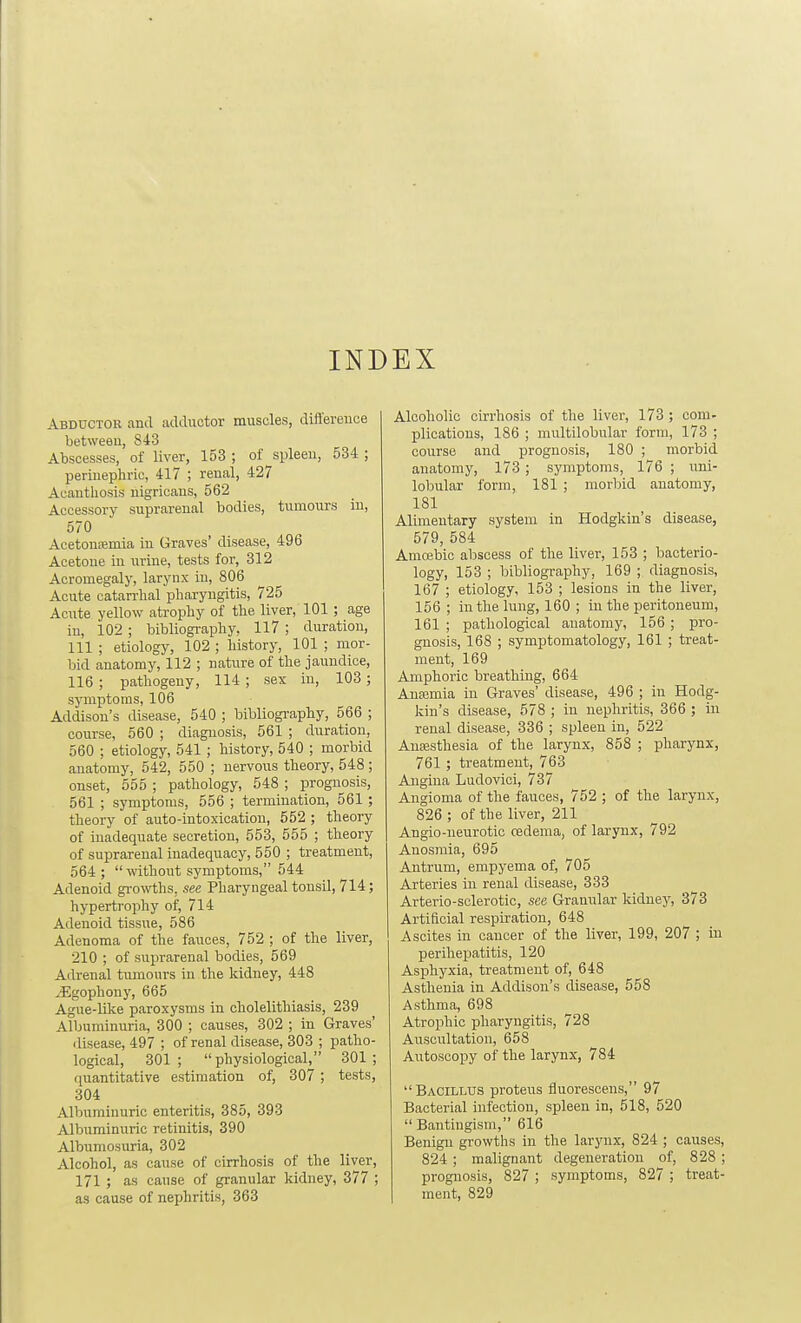 INDEX Abductor and adductor muscles, difl'erence between, 843 Abscesses, of liver, 153 ; of spleen, 534 ; perinephric, 417 ; renal, 427 Acanthosis nigricans, 562 Accessory suprarenal bodies, tumours in, 570 AcetoucBmia in Graves' disease, 496 Acetone in urine, tests for, 312 Acromegaly, larynx in, 806 Acute catarrhal pharyngitis, 725 Acute yellow atrophy of the liver, 101 ; age in, 102 ; bibliography, 117 ; duration, 111 ; etiology, 102 ; history, 101 ; mor- bid anatomy, 112 ; nature of the jaundice, 116 ; pathogeny, 114 ; sex in, 103; symptoms, 106 Addison's disease, 540 ; bibliogi-aphy, 566 ; course, 560 ; diagnosis, 561 ; duration, 560 ; etiology, 541 ; history, 540 ; morbid anatomy, 542, 550 ; nervous theory, 548; onset, 555 ; pathology, 548 ; prognosis, 561 ; symptoms, 556 ; termination, 561 ; theory of auto-intoxication, 552 ; theory of inadequate secretion, 553, 555 ; theory of suprarenal inadequacy, 550 ; treatment, 564 ;  without symptoms, 544 Adenoid growths, see Pharyngeal tonsil, 714; hypertrophy of, 714 Adenoid tissue, 586 Adenoma of the fauces, 752 ; of the liver, 210 ; of suprarenal bodies, 569 Adrenal tumours in the kidney, 448 iEgophouy, 665 Ague-Uke paroxysms in cholelithiasis, 239 Albuminuria, 300 ; causes, 302 ; in Graves' ilisease, 497 ; of renal disease, 303 ; patho- logical, 301; physiological/' 301; (luantitative estimation of, 307 ; tests, 304 Albuminuric enteritis, 385, 393 Albuminuric retinitis, 390 Albumosuria, 302 Alcohol, as cause of cirrhosis of the liver, 171 ; as cause of granular kidney, 377 ; as cause of nephritis, 363 Alcoholic cirrhosis of the liver, 173 ; com- plications, 186 ; multilobular form, 173 ; course and prognosis, 180 ; morbid anatomy, 173 ; symptoms, 176 ; xmi- lobular form, 181 ; morbid anatomy, 181 Alimentary system in Hodgkin's disease, 579, 584 Amoebic abscess of the liver, 153 ; bacterio- logy, 153 ; bibliography, 169 ; diagnosis, 167 ; etiology, 153 ; lesions in the liver, 156 ; in the lung, 160 ; in the peritoneum, 161 ; pathological anatomy, 156 ; pro- gnosis, 168 ; symptomatology, 161 ; treat- ment, 169 Amphoric breathing, 664 Anaimia in Graves' disease, 496 ; in Hodg- kin's disease, 578 ; in nephritis, 366 ; in renal disease, 336 ; spleen in, 522 Anajsthesia of the larynx, 858 ; pharynx, 761 ; treatment, 763 Angina Ludovici, 737 Angioma of the fauces, 752 ; of the larynx, 826 ; of the liver, 211 Angio-neurotic cedema, of larynx, 792 Anosmia, 695 Antrum, empyema of, 705 Arteries in renal disease, 333 Arterio-sclerotic, see Granular kidney, 373 Artificial respiration, 648 Ascites in cancer of the liver, 199, 207 ; in perihepatitis, 120 Asphyxia, treatment of, 648 Asthenia in Addison's disease, 558 Asthma, 698 Atrophic pharyngitis, 728 Auscultation, 658 Autoscopy of the larynx, 784 Bacillus proteus fluorescens, 97 Bacterial infection, spleen in, 518, 520  Bantingism, 616 Benign growths in the larynx, 824 ; causes, 824 ; malignant degeneration of, 828 ; prognosis, 827 ; symptoms, 827 ; treat- ment, 829