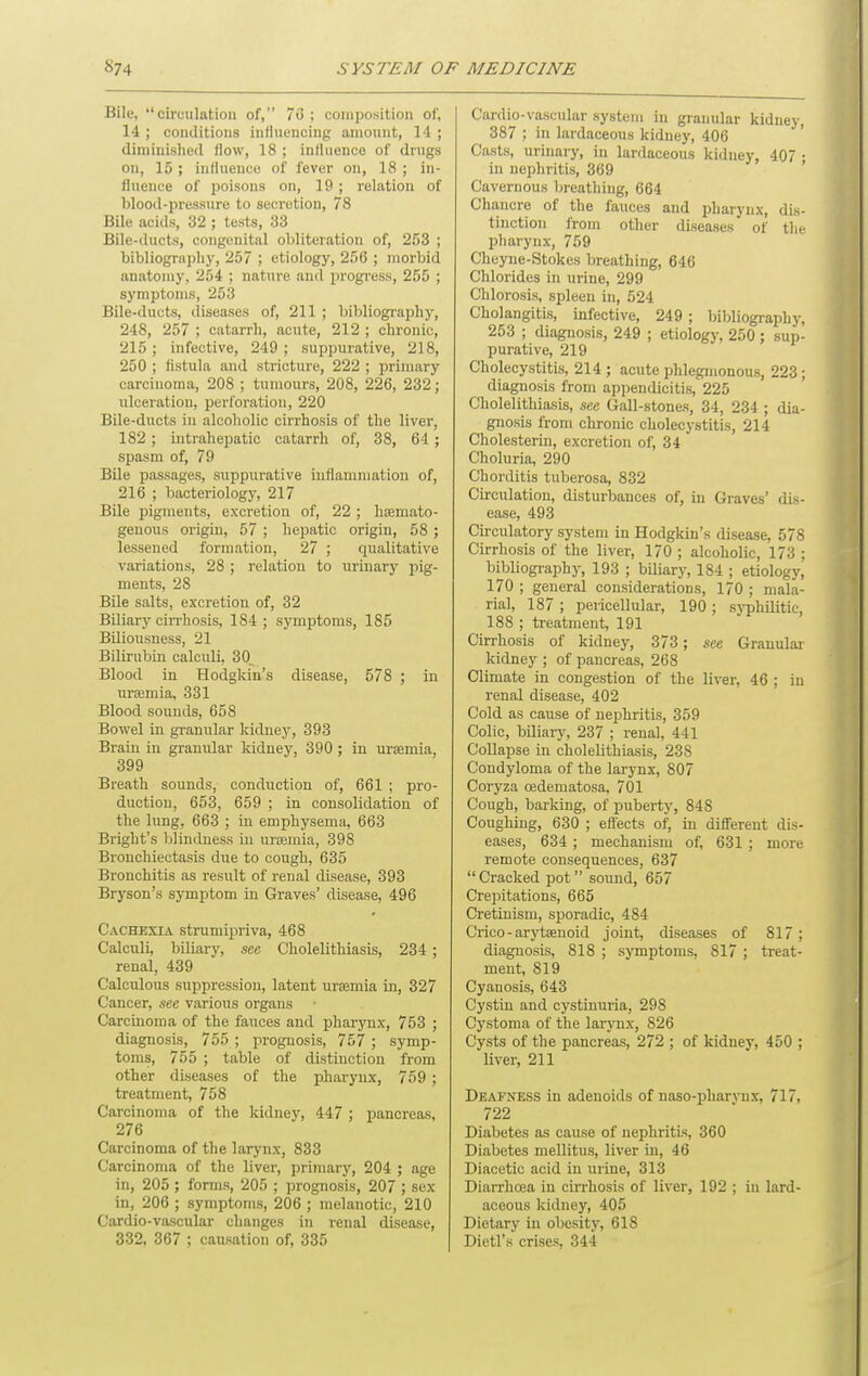 Bile, circulation of, 76 ; coiiipo.sition of, 14 ; conditions influencing amount, 14 ; dimiuished flow, 18 ; influence of drugs on, 15; influence of fever on, 18 ; in- fluence of poisons on, 19 ; relation of blood-pressure to secretion, 78 Bile acids, 32 ; tests, 33 Bile-ducts, congenital obliteration of, 253 ; bibliography, 257 ; etiology, 256 ; morbid anatomy, 254 ; nature and progress, 255 ; symptoms, 253 Bile-ducts, diseases of, 211 ; bibliography, 248, 257 ; catarrh, acute, 212 ; chronic, 215; infective, 249; suppurative, 218, 250 ; fistula and stricture, 222 ; primary carcinoma, 208 ; tumours, 208, 226, 232; ulceration, perforation, 220 Bile-ducts in alcoholic cirrhosis of the liver, 182 ; intrahepatic catarrh of, 38, 64 ; spasm of, 79 Bile passages, suppurative inflammation of, 216 ; bacteriology, 217 Bile pigments, excretion of, 22 ; hsemato- geuovis origin, 57 ; hepatic origin, 58; lessened formation, 27 ; qualitative variations, 28 ; relation to Tirinary pig- ments, 28 Bile salts, excretion of, 32 Biliary cirrhosis, 184; symptoms, 185 Biliousness, 21 Bilirubin calculi, 30 Blood in Hodgkin's disease, 578 ; in uraemia, 331 Blood sounds, 658 Bowel in gi-anular kidney, 393 Brain in granular kidney, 390 ; in uroamia, 399 Breath sounds, conduction of, 661 ; pro- duction, 653, 659 ; in consolidation of the lung, 663 ; in emphysema, 663 Bright's blindness in urajmia, 398 Bronchiectasis due to cough, 635 Bronchitis as result of renal disease, 393 Bryson's symptom in Graves' disease, 496 Cachexia strumijiriva, 468 Calculi, biliary, see. Cholelithiasis, 234 ; renal, 439 Calculous suppression, latent uraemia in, 327 Cancer, see various organs Carcinoma of the fauces and pharynx, 753 ; diagnosis, 755 ; prognosis, 757 ; symp- toms, 755 ; table of distinction from other diseases of the pharynx, 759 ; treatment, 758 Carcinoma of the kidney, 447 ; pancreas, 276 Carcinoma of the larynx, 833 Carcinoma of the liver, primary, 204 ; age in, 205 ; forms, 205 ; prognosis, 207 ; sex in, 206 ; symptoms, 206 ; melanotic, 210 Cardio-vascular changes in renal disease, 332, 367 ; causation of, 335 Cardio-vascular system in granular kidney, 387 ; in lardaceous kidney, 406 Casts, urinary, in lardaceous kidney, 407 ; in nephritis, 369 Cavernous breathing, 664 Chancre of the fauces and pharynx, dis- tinction from other diseases of the pharynx, 759 Cheyne-Stokes breathing, 646 Chlorides in urine, 299 Chlorosis, spleen in, 524 Cholangitis, infective, 249 ; Isibliography, 253 ; diagnosis, 249 ; etiology, 250; sup- purative, 219 Cholecystitis, 214 ; acute phlegmonous, 223 ; diagnosis from appendicitis, 225 Cholelithiasis, see Gall-stones, 34, 234 ; dia- gnosis from chronic cholecystitis, 214 Cholesterin, excretion of, 34 Choluria, 290 Chorditis tuberosa, 832 Circulation, disturbances of, in Graves' dis- ease, 493 Circulatory system in Hodgkin's disease, 578 Cirrhosis of the liver, 170 ; alcoholic, 173 ; bibliography, 193 ; biliary, 184 ; etiology, 170 ; general considerations, 170 ; mala- rial, 187 ; pericellular, 190 ; sj-phmtic, 188 ; treatment, 191 Cirrhosis of kidney, 373 ; see Granular kidney ; of pancreas, 268 Climate in congestion of the liver, 46 ; in renal disease, 402 Cold as cause of nephritis, 359 Colic, biliary, 237 ; renal, 441 CoUapse in cholelithiasis, 238 Condyloma of the larynx, 807 Coryza oedematosa, 701 Cough, barking, of puberty, 848 Coughing, 630 ; efl'ects ot; in different dis- eases, 634 ; mechanism of, 631 ; more remote consequences, 637 Cracked pot sound, 657 Crepitations, 665 Cretinism, sporadic, 484 Crioo - arytsenoid joint, diseases of 817; diagnosis, 818 ; symptoms, 817 ; treat- ment, 819 Cyanosis, 643 Cystin and cystinuria, 298 Cystoma of the larjoix, 826 Cysts of the pancreas, 272 ; of kidney, 450 ; liver, 211 Deafness in adenoids of naso-pharynx, 717, 722 Diabetes as cause of nephritis, 360 Diabetes mellitus, liver in, 46 Diacetic acid in urine, 313 Diarrhoea in cirrhosis of liver, 192 ; in lard- aceous kidney, 405 Dietary in obesity, 618 Dictl's crises, 344