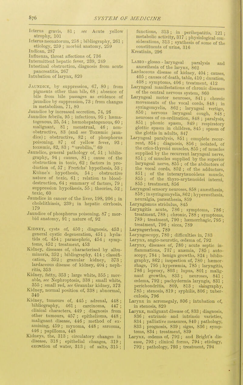 Icterus gravis, 81 ; see Acute yellow atroi.}ij', 101 Icterus neonatorum, 'iftS ; bibliography, 261 ; etiology, 259 ; niorI)id anatomy, 259 Indicau, 287 Influenza, tliroat affections of, 736 Intermittent liepatic fever, 239, 219 Intestinal obstruction, diagnosis from acute pancreatitis, 267 Intubation of larynx, 820 Jaundice, by suppression, 67, 80; from pigments other than bile, 68 ; absence of bile from bile passages as evidence of jaundice by suppression, 73 ; from changes in metabolism, 71, 80 Jaundice by increased secretion, 74, 26 Jaundice febrile, 95 ; infectious, 95 ; hrema- togenous, 25, 54 ; hremohepatogenous, 60 ; malignant, 81 ; menstrual, 46 ; non- obstructive, 83 (and see Toxfemic jaun- dice) ; obstructive, 82 ; of phosphorus poisoning, 87 ; of yellow fever, 93 ; toxa3mic, 82, 83 ; urobilin, 69 Jaundice, general pathology of, 51 ; biblio- graphy, 94 ; causes, 81 ; cause of the obstruction in toxic, 62 ; factors in pro- duction of, 57 ; Frericlis' hypothesis, 53 ; Kiihne's hypothesis, 54 ; obstructive nature of toxic, 61 ; relation to blood- destruction, 64 ; summai-y of factors, 79 ; suppression hypothesis, 55 ; theories, 52 ; toxic, 60 Jaundice in cancer of the liver, 198, 206 ; in cholelithiasis, 239; in hepatic cirrhosis, 179 Jaundice of phosphorus poisoning, 87 ; mor- bid anatomy, 91 ; nature of, 92 Kidney, cysts of, 450 ; diagnosis, 453 ; general cystic degeneration, 451 ; hyda- tids of, 454 ; paranephric, 454 ; symp- toms, 452 ; treatment, 453 Kidney, diseases of, characterised by albu- minuria, 352 ; bibliography, 414 ; classifi- cation, 352 ; granular kidney, 373 ; lardaceous disease of kidney, 404 ; neph- ritis, 353 Kidney, fatty, 353 ; large white, 355 ; mov- able, see Nephroptosis, 338 ; small white, 355 ; small red, see Granular kidney, 373 Kidney, normal position of, 338 ; abnormal, 340 Kidney, tumours of, 445 ; adrenal, 448 ; bibliography, 461 ; carcinoma, 447 ; clinical characters, 449 ; diagnosis from other tumours, 457 ; epithelioma, 448 ; malignant disease, 446 ; method of ex- amining, 459 ; myxoma, 448 ; sarcoma, 446 ; papilloma, 448 Kidneys, the, 313 ; circulatory changes in disease, 318 ; epithelial changes, 319 ; excretion of water, 313 ; of salts, 315 ; functions, 313 ; in perihepatitis, 121 ; metabolic activity, 317 ; physiological con- siderations, 313 ; synthesis of some of the constituents of urine, 316 Kreatinin, 296 Labio - glosso - laryngeal paralysis and auiesthesia of tlie larynx, 862 Lardaceous disease of kidney, 404 ; causes, 405 ; causes of death, table, 410 ; duration, 408 ; symptoms, 406 ; treatment, 412 Laryngeal manifestations of chronic diseases of the central nervous system, 860 Laryngeal motor neuroses, 841; choreic movements of the vocal cords, 848 ; in syringomyelia, 862 ; laryngeal vertigo, 850 ; nervous laryngeal cough, 848 ; neuroses of co-ordination, 848 ; paralysis, 851 ; phonic spasm, 849 ; respiratory glottic spasm in children, 845 ; spasm of the glottis in adults, 847 Laryngeal paralysis, 851 ; complete recur- rent, 854 ; diagnosis, 856 ; isolated, of the crico-thyroid muscles, 855 ; of muscles supplied by the recurrent larjTigeal nei-ve, 851 ; of muscles supplied by the superior laryngeal nerve, 855 ; of the abductors of the vocal cords, 852 ; of the adductors, 851 ; of the iuterarytfenoideus muscle, 855 ; of the thyro-arytsenoidei iutemi, 855 ; treatment, 856 Laryngeal sensory neuroses, 858 ; anesthesia, 858 ; in syringomyelia, 862; hyperaesthesia, neuralgia, partesthesia, 859 Laryngismus stridulus, 845 Laryngitis acute, 786 ; symptoms, 786 ; treatment, 788 ; chronic, 788 ; symptoms, 789 ; treatment, 790 ; hieraorrhagic, 795 ; treatment, 796 ; sicca, 789 Laryngorrhcea, 789 Laryngoscopy, 780 ; difficulties in, 783 Larynx, augio-neurotic, cedema of, 792 Larynx, diseases of, 780 ; acute septic in- flammations, 737 ; anaemia, 785 ; auto- scopy, 784 ; benign gi-owths, 824 ; biblio- graphy, 862 ; inspection of, 780 ; hsemor- rhage, 795 ; hyperemia, 785 ; laryngitis, 786 ; leprosy, 803 ; lupus, 801; malig- nant growths, 833 ; neuroses, 841 ; oedema, 792 ; pachydermia laryngis, 831 ; perichondritis, 809, 813 ; slviagraphy, 785 ; stenosis, 819 ; syphilis, 806 ; tuber- culosis, 796 Larynx in acromegaly, 806 ; intubation of, in stenosis, 820 LarjTix, malignant disease of, 833 ; diagnosis, 836 ; extrinsic and intrinsic varieties, 834 ; palliative measures, 840 ; pathologj', 833 ; prognosis, 839 ; signs, 836 ; symp- toms, 834 ; treatment, 839 Larynx, oedema of, 792 ; and Bright's dis- ease, 793 ; clinical forms, 794 ; etiology, 792 ; pathologj-, 793 ; treatment, 794