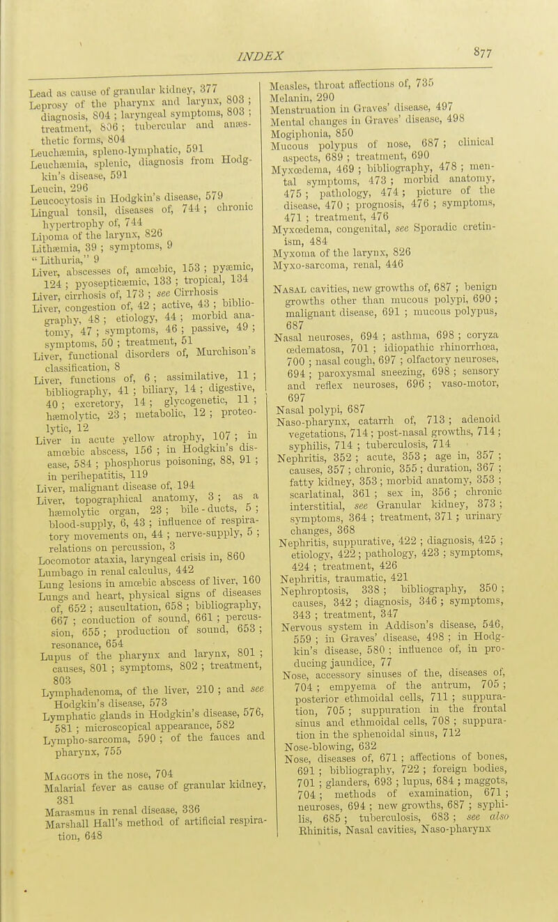 Lead as cause of grauulav kidney, 37/ Leprosy of the pharynx and larynx, bUd ; diagnosis, 804 ; laryngeal symptoms, 803 ; treatment, S06 ; tubercular and anajs- thetic forms, 804 Leucha;mia, spleno-lymphatic, 591 Leucha;mia, splenic, diagnosis from Hodg- kin's disease, 591 Leucin, 296 Leucocytosis in Hodgkin s disease, 5/9 Lingual tonsil, diseases of, 744; chronic hypertrophy of, 744 Lipoma of the larynx, 826 Lithsemia, 39 ; symptoms, 9 Lithuria,9 Liver, abscesses of, amcebic, 153 ; py»mic. 124 • pyosepticiemic, 133 ; tropical, 134 Liver, cirrhosis of, 173 ; see Cirrhosis Liver, congestion of, 42 ; active, 43 ; biblio- sraphy, 48 ; etiology, 44 ; morbid ana- tomy, 47 ; symptoms, 46 ; passive, 49 ; symptoms, 50 ; treatment, 51 Liver, functional disorders of, Mmchison s classification, 8 Liver, functions of, 6 ; assimilative, 11 ; bibliogi-aphy, 41 ; bUiary, 14 ; digestive, 40 ; excretory, 14 ; glycogenetic, 11 ; hffimolytic, 23; metabolic, 12; proteo- lytic, 12 . Liver in acute yellow atrophy, 107 ; m amojbic abscess, 156 ; in Hodgkm s dis- ease, 584 ; phosjihorus poisoning, 88, 91 ; in perihepatitis, 119 Liver, malignant disease of, 194 Liver, topographical anatomy, 3 ; as a hfemolytio organ, 23 ; bile - ducts, 5 ; blood-supply, 6, 43 ; influence of respira- tory movements on, 44 ; nerve-supply, 5 ; relations on percussion, 3 Locomotor ataxia, laryngeal crisis in, 860 Lumbago in renal calculus, 442 Lung lesions in amosbic abscess of liver, 160 Lungs and heart, physical signs of diseases of, 652 ; auscultation, 658 ; bibliography, 667 ; conduction of sound, 661 ; percus- sion, 655; production of sound, 653 ; resonance, 654 Lupus of the pharynx and larynx, 801 ; causes, 801 ; symptoms, 802 ; treatment, 803 Lymphadenoma, of the liver, 210 ; and see Hodgkin's disease, 573 Lymphatic glands in Hodgkin's disease, 5/6, 581 ; microscopical appearance, 582 Lympho-sarcoma, 590 ; of the fauces and pharynx, 755 Maggots in the nose, 704 Malarial fever as cause of granular kidney, 381 Marasmus in renal disease, 336 Marshall Hall's method of artificial respira- tion, 648 Measles, throat aflections of, 735 Melanin, 290 Menstruation in Graves' (lisease, 497 Mental changes in Graves' disease, 498 Mogiphonia, 850 • 1 Mucous polypus of nose, 687 ; clmical aspects, 689 ; treatment, 690 Myxoedema, 469 ; bibliogi-aphy, 478 ; men- tal symptoms, 473 ; morbid anatomy, 475 ; pathology, 474 ; picture of the disease, ■470 ; prognosis, 476 ; symptoms, 471 ; treatment, 476 Myxcedema, congenital, see Sporadic cretin- ism, 484 Myxoma of the larynx, 826 Myxo-sarcoma, renal, 446 Nasal cavities, new growths of, 687 ; benign growths other than mucous polypi, 690 ; malignant disease, 691 ; mucous polypus, 687 Nasal neuroses, 694 ; asthma, 698 ; coryza (Bdematosa, 701 ; idiopathic rhinorrhcea, 700 ; nasal cough, 697 ; olfactory neuroses, 694 ; paroxysmal sneezing, 698 ; sensory and reflex neuroses, 696 ; vaso-motor, 697 Nasal polypi, 687 Naso-pharynx, catarrh of, 713 ; adenoid vegetations, 714 ; post-nasal gro-vvths, 714 ; syphilis, 714 ; tuberculosis, 714 Nephritis, 352 ; acute, 353 ; age in, 357 ; causes, 357 ; chronic, 355 ; duration, 367 ; fatty kidney, 353 ; morbid anatomy, 353 ; scarlatinal, 361 ; sex in, 356 ; chronic interstitial, see Granular kidney, 373 ; symptoms, 364 ; treatment, 371; urinary changes, 368 Nephritis, suppurative, 422 ; diagnosis, 425 ; etiology, 422; pathology, 423 ; symptoms, 424 ; treatment, 426 Nephritis, traumatic, 421 Nephroptosis, 338 ; bibliography, 350 ; causes, 342 ; diagnosis, 346 ; symptoms, 343 ; treatment, 347 Nervous system in Addison's disease, 546, 559 ; in Graves' disease, 498 ; in Hodg- kin's disease, 580 ; influence of, in pro- ducing jaundice, 77 Nose, accessory sinuses of the, diseases of, 704 ; empyema of the antrum, 705 ; posterior ethmoidal cells, 711 ; suppura- tion, 705 ; suppuration in the frontal sinus and ethmoidal cells, 708 ; suppura- tion in the sphenoidal sinus, 712 Nose-blowing, 632 Nose, diseases of, 671 ; aflections of bones, 691 ; bibliography, 722 ; foreign bodies, 701 ; glanders, 693 ; lupus, 684 ; maggots, 704 ; methods of examination, 671 ; neuroses, 694 ; new growths, 687 ; syphi- lis, 685 ; tuberculosis, 683 ; see also Ehinitis, Nasal cavities, Naso-pharynx