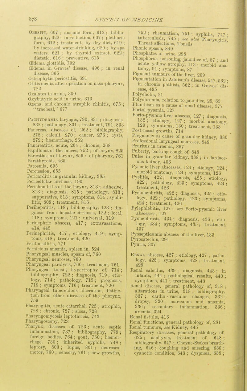 Obesity, 607 ; iinajinic I'orui, 612 ; biblio- graphy, 622 ; iiitroiluctioii, 607 ; plethoric form, 612 ; treatment, by dry diet, 619 ; by increased water-drialcing, 620 ; by spa waters, 621 ; by thyroid extract, 622 ; dietetic, 616 ; preventive, 615 (Edema glottidis, 792 (Edema in Graves' disease, 496 ; in renal disease, 366 Osteoplij'tic periostitis, 691 Otitis media after operation on naso-pharynx, 722 Oxalates in urine, 300 Oxybutyric aciil in urine, 313 Oz;ena, and clironic atrophic rhinitis, 675 ;  tracheal, 677 1'achydhrmia laryngis, 790, 831 ; diagnosis, 832 ; pathology, 831 ; treatment, 791, 833 Pancreas, diseases of, 262 ; liililiography, 278; calculi, 270 ; cancer, 276 ; cysts, 272; haemorrhage, 262 Pancreatitis, acute, 264 ; chronic, 268 Papilloma of the fauces, 752 ; of larynx, 825 ParcBsthesia of larynx, 859 ; of pharynx, 761 Parathyroids, 465 Parosmia, 695 Percussion, 655 Pericarditis in granular kidney, 385 Pericellular cirrhosis, 190 Perichondritis of the larynx, 813 ; adhesive, 813 ; diagnosis, 815 ; pathology, 813 ; suppurative, 813 ; symptoms, 814 ; syphi- litic, 809 ; treatment, 816 . Perihepatitis, 118 ; bibliography, 123 ; dia- gnosis from hepatic cirrhosis, 122 ; local, 118 ; symptoms, 121 ; universal, 119 Perinephric abscess, 417 ; extravasations, 414, 445 Perinephritis, 417 ; etiology, 419 ; symp- toms, 418 ; treatment, 420 Peritonsillitis, 771 Pernicious anemia, spleen in, 524 Pharyngeal muscles, spasm of, 760 Pharyngeal neuroses, 760 Pharyngeal paralysis, 760 ; treatment, 761 Pharjaigeal tonsil, hypertrophy of, 714 ; bibliography, 722 ; diagnosis, 719 ; etio- logy, 714 ; pathology, 715 ; prognosis, 719 ; symptoms, 716 ; treatment, 720 PharjTigeal tuberculous ulceration, distinc- tion from other diseases of the jiharynx, 759 Pharyngitis, acute catarrhal, 725 ; atrophic, 728 ; chronic, 727 ; sicca, 728 Pliaryngomycosis leptothricia, 743 Pharyngoscopy, 723 Pharynx, diseases of, 723 ; acute septic inflammation, 737 ; bibliography, 779 ; foreign bodies, 764 ; gout, 750 ; ha;mor- rhage, 730 ; inherited syphilis, 748 ; leprosy, 803 ; lupus, 801 ; neuroses, motor, 760 ; sensory, 761 ; new growths, ^52 ; rheumatism, 751 ; syphilis, 747 • tulierculosis, 745 ; see aLio Pharyngitis' Throat affections, Tonsils ' Phonic spasm, 849 Phosphates in urine, 298 Phosphorus poisoning, jaundice of, 87 ; and acute yellow atrophy, 113 ; morbid ana- tomy, 91 ; symptoms, 87 Pigment tumours of the liver, 209 Pigmentation in Addison's disease, 547, 562 • in chronic phthisis, 562 ; in Graves' dis- ease, 495 Polycholia, 21 Polychromia, relation to jaundice, 25, 63 Plumbisni as a cause of renal disease, 377 Portal pyaemia, 127 Porto-pyaimic liver abscess, 127 ; diagnosis, 132 ; etiology^ 127 ; morbid anatomy, 129 ; symptoms, 130 ; treatment, 133 Post-nasal growths, 714 Pregnancy as cause of granular kidney, 380 Professional laryngeal neuroses, 849 Pruritus in uremia, 397 Puberty, barking cough of, 848 Pulse in granular kidney, 388 ; in lardace- ous kidney, 406 Pyemic liver abscesses, 124 ; etiology, 124 ; morbid anatomy, 124 ; symptoms, 126 Pyelitis, 422 ; diagnosis, 425 ; etiology, 422 ; pathology, 423 ; symptoms, 424 ; treatment, 426 Pyelonephritis, 422 ; diagnosis, 425 ; etio- logy, 422; pathology, 423 ; symptoms, 424 ; treatment, 426 Pylephlebitis, 127 ; see Porto-pyaemic liver abscesses, 127 Pyonephrosis, 434 ; diagnosis, 436 ; etio- logy, 434 ; symptoms, 435 ; treatment, 437 Pyosepticaemic abscess of the liver, 133 Pyrocatechin, 291 Pyuria, 307 Renal abscess, 427 ; etiology, 427 ; patho- logy, 428 ; symptoms, 428 ; treatment, 429 Renal calculus, 439 ; diagnosis, 443 ; in infants, 444 ; pathological results, 440 ; symptoms, 441 ; treatment, 443 Renal disease, general pathology of, 318 ; alterations in urine, 318 ; bibliography, 337 ; cardio - vascular changes, 332 ; dropsy, 320 ; marasmus and anremia, 336; secondary inflammation, 336; uraemia, 324 Renal fistulae, 416 Renal functions, general pathology of, 281 Renal tumours, see Kidney, 445 Respiratory diseases, general pathology of, 625 ; asphyxia, treatment of, 648 ; bibliogi-aphy, 647 ; Cheyne-Stokes breath- ing, 646 ; coughing and sneezing, 630 ; cyanotic condition, 643 ; dj'spncea, 638 ;