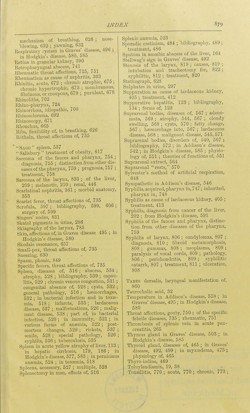 meclianisni of breathing, 626 ; nose- l)lowiug, 632 ; yawning, 632 Respiratory ^:ystem in Graves' disease, 49b ; in Hodgkiu's disease, 580, 585 Retina in gramilar Iddney, 390 Retropliaryugeal abscess, 741 Rhennuitic tliroat affections, 725, 751 Rlieuniatisui as cause of nepliritis, 363 ^ Rliinitis, acute, 672 ; clironic atrophic, 6/5; chronic hypertrophic, 673 ; membranous, fibrinous, or croupous, 679 ; purulent, 6/8 Rhinolitlis, 702 Rhiuo-pharyux, 724 Rhiuorrhcea, idiopathic, 700 Rhinoscleronia, 692 Rhinoscopy, 671 Rhouchus, 665 Ribs, tiexibility of, in breathing,^626 Rotheln, throat affections of, 735  Sago  spleen, 537  Salisbury  treatment of obesity, 617 Sarcoma of the fauces and pharynx, 754 ; diagnosis, 755; distinction from other dis- eases of the pharynx, 759 ; prognosis, 757 ; treatment, 758 Sarcoma of the larynx, 833 ; of the liver, 209 ; melanotic, 210 ; renal, 446 Scarlatinal nephritis, 361 ; morbid anatomy, 353 Scarlet fever, throat affections of, 735 Scrofula, 597 ; bibliography, 599, 606; surgery of, 599 Singers' nodes, 831 Skatol pigments in urine, 286 Skiagraphy of the larynx, 785 Skin, affections of, in Graves disease 495 ; in Hodgkin's disease, 580 Skodaic resonance, 657 Small-pox, throat affections of, 735 Sneezing, 630 Spasm, phonic, 849 Specific fevers, throat affeetions of, 735 Spleen, diseases of, 516 ; abscess, 534 ; atrophy, 528 ; bibliography, 539 ; capsu- litis, 529 ; chronic venous congestion, 531 ; congenital absence of, 528 ; cysts, 532 ; general pathology, 516 ; hfemorrhages, 532 ; in bacterial infection and in toxse- mia, 518 ; infarcts, 533 ; lardaceous disease, 537 ; malformations, 526 ; malig- nant disease, 538 ; part of, in bacterial infection, 520 ; in immunity, 521 ; in various forms of anaemia, 522; post- mortem changes, 529 ; rickets, 537 ; senile, 528 ; special pathology, 526 ; syphilis, 536; tuberculosis, 535 Spleen in acute yellow atrophy of liver, 113 ; in hepatic cin'hosis, l79, 186 ; in Hodgkin's disease, 577, 583 ; in pernicious aneemia, 524 ; in toxtemia, 518 Spleens, accessory, 527 ; multiple, 528 Splenectomy in man, effects of, 516 Splenic anajnua, 523 Sporadic cretinism, 484 ; bibliogi-aphy, 489 ; treatment, 486 Sputum in amojbic abscess of the liver, 164 Stellwag's sign in Graves' disease, 492 Stenosis of the larynx, 819 ; causes, 819 ; intubation and tracheotomy for, 822; syphilitic, 812 ; treatment, 820 Stethograph, 628 Sulphates in urine, 297 Suppuration as cause of lardaceous kidney, 405 ; treatment, 412 Suppurative hepatitis, 123 ; bibliography, 134 ; forms of, 123 Suprarenal bodies, diseases of, 567 ; adeno- mata, 569 ; atrophy, 544, 567 ; cloudy swelling, 568 ; cysts, 570 ; fatty change, 567 ; haemorrhage into, 567 ; lardaceous disease, 568 ; malignant disease, 545, 571 Suprarenal bodies, disorders of, 540, 567 ; bibliography, 572 ; in Addison's disease, 542 ; in Hodgkin's disease, 585 ; physio- logy of, 551 ; theories of functions of, 551 Suprarenal extract, 564 Suprarenal rests, 570 Sylvester's method of artificial respiration, 648 Sympathetic in Addison's disease, 546 Syphilis, acquired, pharynx in, 747; inherited, pharynx in, 748 Syphilis as cause of lardaceous kidney, 405 ; treatment, 413 Syphilis, diagnosis from cancer of the liver, 202 ; from Hodgkin's disease, 591 Syphilis of the fauces and pharynx, distinc- tion from other diseases of the pharynx, 759 Syphilis of larynx, 806 ; condylomas, 807 ; diagnosis, 810 ; fibroid metamorphosis, 808 ; gummas, 808 ; neoplasms, 809 ; paralysis of vocal cords, 809 ; pathology, 806 ; perichondritis, 809 ; syphilitic catarrh, 807 ; treatment, 811 ; ulceration, 808 Tabes dorsalis, laryngeal manifestation of, 860 Taurocholic acid, 32 Temperature in Addison's disease, 558 ; in Graves' disease, 495 ; in Hodgkin's disease, 580 Throat affections, gouty, 750 ; of the specific febrile diseases, 735 ; rheumatic, 751 Thrombosis of splenic vein in acute pan- creatitis, 265 Thymus gland in Graves' disease, 503 ; in Hodgkin's disease, 585 Thyroid gland, diseases of, 465 ; in Graves' disease, 492, 499 ; in myxosdema, 475 ; physiology of, 465 Thyro-iodine, 469 Toluylendiamin, 19, 38 Tonsillitis, 770 ; acute, 770 ; chronic, 773 ;