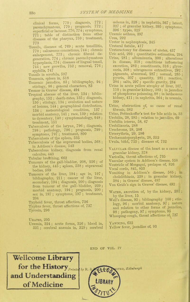 clinical forms, 770 ; diagnosis, 772; parenchymatous, 770 ; iirognosis, 772 ; siiperficinl or lacunar, 770, 774 ; symptoms, 771 ; table of distinction from other diseases of the pharynx, 759 ; treatment, 773 Tonsils, diseases of, 769 ; acute tonsillitis, 770 ; calcareous concretions, 744 ; chronic enlargement. 773 ; chronic fibroid de- generation, 774 ; chronic parenchymatous hyperplasia, 774 ; diseases of lingual tonsil, 744 ; new gi-owths, 752 ; removal, 776 ; syphilis, 747 Tonsils in scrofula, 597 Toxajmia, spleen in, 518 Toxajmic jaundice, 83 ; bibliography, 94 ; etiology, 86 ; general characters, 83 Tremor in Graves' disease, 494 Tropical abscess of the liver, 134 ; biblio- graphy, 152 ; death-rates, 135 ; diagnosis, 150 ; etiology, 134 ; evolution and nature of lesions, 144 ; geographical distribution, 134 ; meteorological condition, 137 ; morbid anatomy, 141 ; race, 139 ; relation to dysentery, 140 ;• symptomatology, 148 ; treatment, 151 Tuberculosis of the larynx, 796 ; diagnosis, 798 ; pathology, 796 ; prognosis, 799 ; symptoms, 797 ; treatment, 800 Tuberculosis of tjie spleen, 535 Tuberculosis of the suprarenal bodies, 568 ; in Addison's disease, 543 Tuberculous kidney, diagnosis from renal calculus, 443 Tubular breAthiug, 662 Tumours of the gall-bladder, 208, 226 ; of the kidney, 445 ; spleen, 538; suprarenal bodies, 589 Tumours of the liver, 194 ; age in, 197 ; bibliography, 211 ; cancer of the liver, secondary, 194 ; diagnosis, 200 ; diagnosis from tumour of the gall-bladder, 229 ; morbid anatomy, 194 ; prognosis, 200 ; sex in, 197 ; symptoms, 197 ; treatment, 204 Typhoid fever, throat affection, 736 Typhus fever, throat affections of, 737 Tyrosin, 296 Urates, 295 Uraemia, 324 ; acute forms, 326 ; blood in, 331 ; cerebral ancemia in, 329 ; cerebral oedema in, 328 ; in nephritis, 367 ; latent, 327 ; of granular kidnej-, 395 ; symptoms, 396 : types, 325' Uremic asthma, 397 Urea, 292 Ureter in nephroptosis, 345 Ureteral fistute, 417 Ureterectomy for diseases of ureter, 437 Uric acid, 293 ; quantitative estimation, 294 Urine, 281 ; albuminuria, 300 ; alterations in disease, 318 ; conditions influencing excretion, 282 ; constituents, 316 ; gl3'co- suria, 308 ; nitrogenous extractives, 292 ; pigments, abnormal, 287 ; normal, 285 ; pyuria, 307 ; quantity, 281 ; reaction, 284 ; salts, 297 ; specific gravity, 284 Urine in acute yellow atrophy of liver, 107, 110 ; in granular kidney, 383 ; in jaundice of phosphorus poisoning, 88 ; in lardaceous kidney, 411; in nephritis, 364; in urasmia, 399 Urine, obstruction of, as cause of renal fibrosis, 382 Urine, Pettenkoffer's test for bile acids in, 33 Urobilin, 28, 285 ; relation to janr.dice, 69 Urobilin icterus, 58, 67 Urobilinuria, 288 Urochrome, 28, 286 Uroerythrin, 29, 286 Urohsematoporphyrin, 28, 552 Uvula, bifid, 725 ; diseases of, 732 Valvular disease of the heart as a cause of gi-anular kidney, 378 Varicella, throat affections of, 735 Vascular system in Addison's disease, 558 Ventricle of Morgagni, prolapse of, 826 Vocal cords, 841, 853 Vomiting in Addison's disease, 565 ; in cholelithiasis, 238 ; in granular kidney, 384 ; in Graves' disease, 497 Von Grafe's sign in Graves' disease, 492 . Water, excretion of, by the kidney, 281; by the liver, 15 Weil's disease, 95 ; bibliography 100 ; etio- logy, 96 ; morbid anatomy, 97 ; nature and relation to other forms of jaundice, 98 ; pathogeny, 97 ; symptoms, 95 ^ Whooping-cough, throat affections ofj 737 Yawning, 632 Yellow fever, jaundice of, 93 END OF VOL. IV Wellcome Library for the History,., , and Understanding of Medicine ITED, Edinburgh