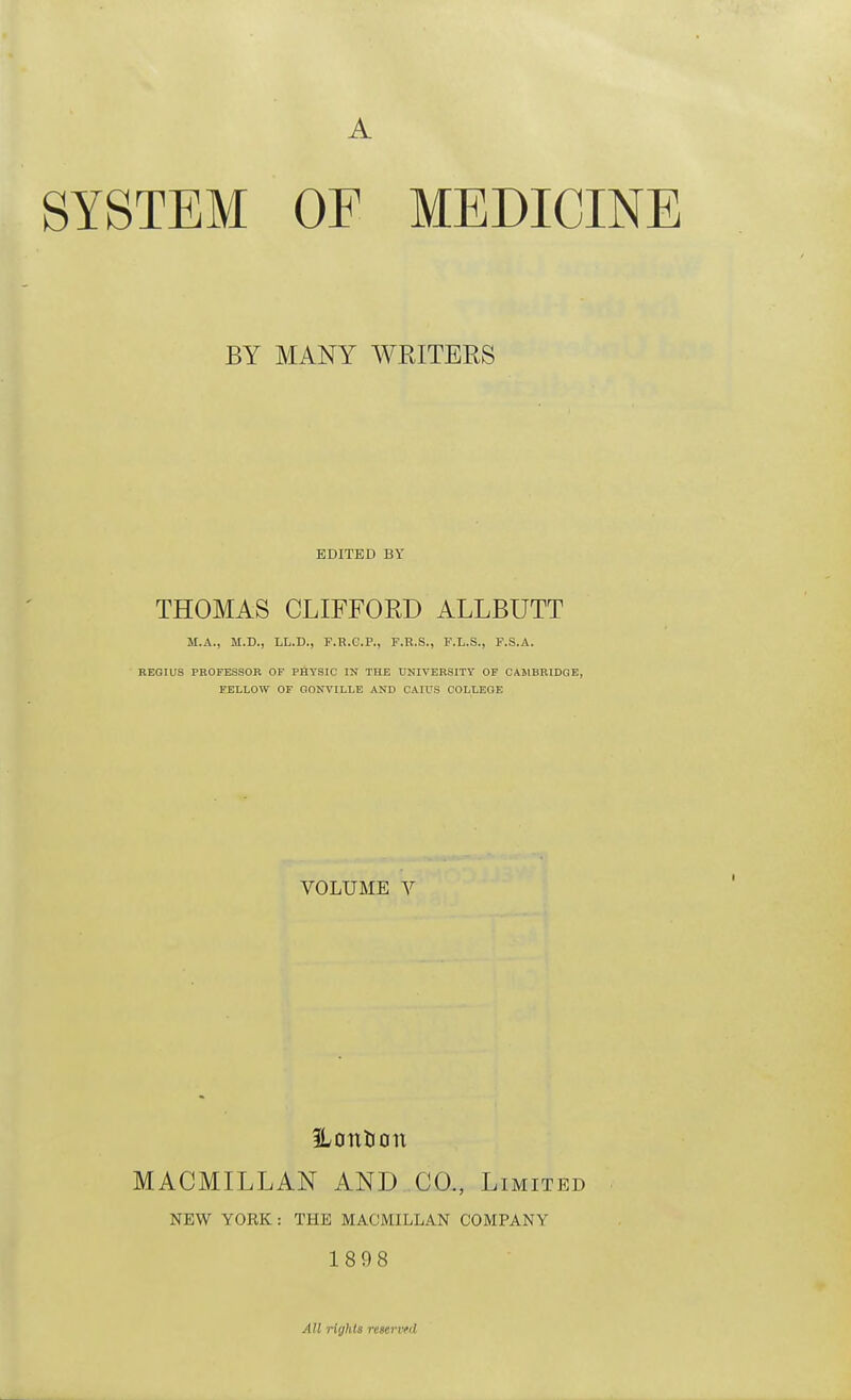 A SYSTEM OF MEDICINE BY MANY WRITERS EDITED BY THOMAS CLIFFORD ALLBUTT M.A., M.D., LL.D., F.R.C.P., F.R.S., F.L.S., F.S.A. REGIUS PBOFESSOK OF PHYSIC IN THE UKIVEHSITT OF CAMBRIDGE, FELLOW OF GONVILLE AND CAIUS COLLEGE VOLUME V %ontion MACMILLAN AND CO., Limited NEW YORK : THE MACMILLAN COMPANY 1898 All rights reserved