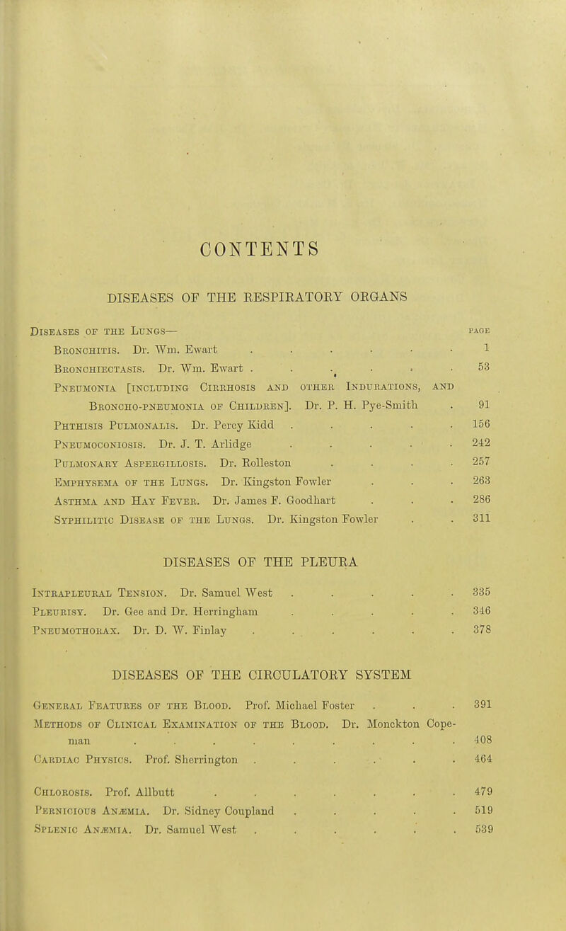 CONTENTS DISEASES OF THE EESPIRATORY ORGANS Diseases or the Ltjngs— page Bronchitis. Dr. Wm. Ewart ...... 1 Bronchiectasis. Dr. Wm. Ewart . . . . ■ .53 a Pneumonia [including Cirrhosis and other Indurations, and Broncho-pneumonia of Children]. Dr. P. H. Pye-Smith . 91 Phthisis Pulmonalis. Dr. Percy Kidd ..... 156 Pneumoconiosis. Dr. J. T. Arlidge ..... 242 Pulmonary Aspergillosis. Dr. KoUeston .... 257 Emphysema of the Lungs. Dr. Kingston Fowler . . • 263 Asthma and Hay Fever. Dr. James F. Goodliart . . • 286 Syphilitic Disease of the Lungs. Dr. Kingston Fowler . . 311 DISEASES OF THE PLEURA Intrapleural Tension. Dr. Samuel West ..... 335 Pleurisy. Dr. Gee and Dr. Herringhani ..... 346 Pneumothorax. Dr. D. W. Finlay . . . . . . 378 DISEASES OF THE CIRCULATORY SYSTEM General Features of the Blood. Prof. Micliael Foster . . . 391 Methods of Clinical Examination of the Blood. Dr. Monckton Cope- man ......... 408 Cardiac Physics. Prof. Sherrington . . . . ■ . . 464 Chlorosis. Prof. Allbutt ....... 479 Pernicious ANiEMiA. Dr. Sidney Coupland ..... 519 Splenic Anaemia. Dr. Samuel West ...... 539