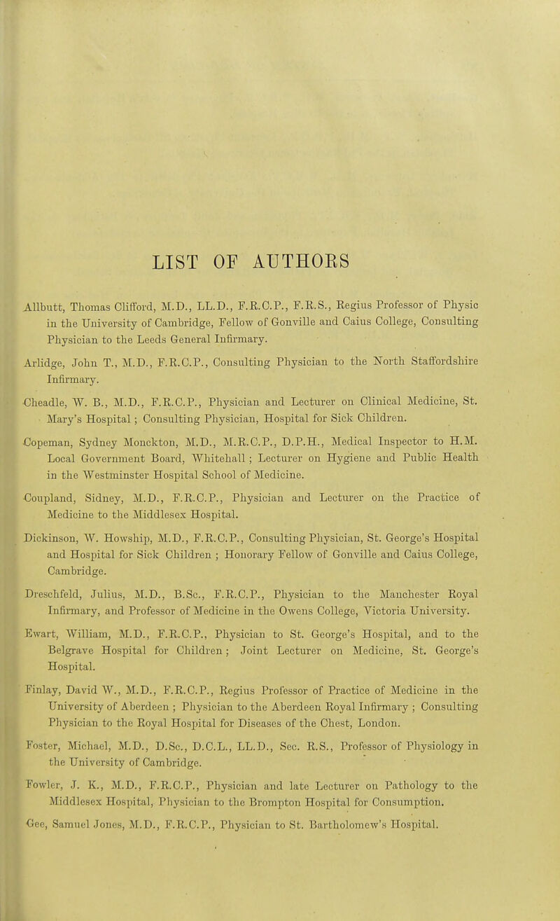 LIST OF AUTHOKS Allbutt, Thomas Clifford, M.D., LL.D., F.R.C.P., F.R.S., Regius Professor of Physic in the University of Cambridge, Fellow of Gonville and Cains College, Consulting Physician to the Leeds General Infirmary. Arlidge, John T., M.D., F.R.C.P., Consulting Physician to the North Staffordshire Infirmary. Cheadle, W. B., M.D., F.R.C.P., Physician and Lecturer on Clinical Medicine, St. Mary's Hospital; Consulting Physician, Hospital for Sick Children. Copeman, Sydney Monckton, M.D., M.R.C.P., D.P.H., Medical Inspector to H.M. Local Government Board, Whitehall; Lecturer on Hygiene and Public Health in the Westminster Hospital School of Medicine. Coupland, Sidney, M.D., F.R.C.P., Physician and Lecturer on the Practice of Medicine to the Middlesex Hospital. Dickinson, W. Howship, M.D., F.R.C.P., Consulting Physician, St. George's Hospital and Hospital for Sick Children ; Honorary Fellow of Gonville and Caius College, Cambridge. Dreschfeld, Julius, M.D., B.Sc, F.R.C.P., Physician to the Manchester Royal Infiiinary, and Professor of Medicine in the Owens College, Victoria University. Ewart, William, M.D., F.R.C.P., Physician to St. George's Hospital, and to the Belgrave Hospital for Children; Joint Lecturer on Medicine, St. George's Hospital. Finlay, David AV., M.D., F.R.C.P., Regius Professor of Practice of Medicine in the University of Aberdeen ; Physician to the Aberdeen Royal Infirmary ; Consulting Physician to the Royal Hospital for Diseases of the Chest, London. Foster, Michael, M.D., D.Sc, D.C.L., LL.D., Sec. R.S., Professor of Physiology in the University of Cambridge. Fowler, J. K., M.D., F.R.C.P., Physician and late Lecturer on Pathology to the Middlesex Hospital, Physician to the Brompton Hospital for Consumption. Oee, Samuel Jones, M.D., F.R.C.P., Physician to St. Bartholomew's Hospital.