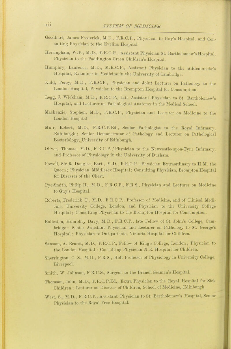 Xll Goodhai-t, James Frederick, M.D., F.R.C.I'., Pliy.siciaii to Guy's Hospital, and Con- sulting Physician to the Evelina Hospital. Herringham, W.P., M.D., F.R.C.P., Assistant Physician St. Bartholomew's Hospital, Pliysician to the Paddingtou Grocn Children's Ilospital. Humpliry, Laurence, M.D., M.R.C.P., Assistant Physician to tlie Addenbrooke's Hospital, Examiner in Medicine in the University of Cambridge. Kidd, Percy, M.D., F.R.C.P., Physician and Joint Lecturer on Pathology to the London Hospital, Physician to the Brompton Hospital Cor Consumption. Legg, J. Wickham, M.D., F.R.C.P., late Assistant Physician to St. Bartholomew's Hospital, and Lecturer on Pathological Anatomy in the Medical School. Mackenzie, Stephen, M.D., F.R.C.P., Physician and Lecturer on Medicine to tlie London Hosjntal. Muir, Robert, M.D., F.R.C.P.Ed., Senior Pathologist to the Royal Infirmary, Edinburgh ; Senior Demonstrator of Pathology and Lecturer on Pathological Bacteriologyr University of Edinburgli. Oliver, Thomas, M.D., F.R.C.P.,'Physician to the Newcastle-upon-Tyne Iniirmaiy, and Professor of Physiology in the University of Durham. Powell, Sir R. Douglas, Bart., M.D., F.R.C.P., Physician Extraordinary to H.M. the Queen; Physician, Middlesex Hospital; Consulting Physician, Brompton Hospital for Diseases of the Chest. Pye-Smith, Philip H., M.D., F.R.C.P., F.R.S., Physician and Lecturer on Medicine to Guy's Hospital. Roberts, Frederick T., M.D., F.R.C.P., Professor of Medicine, and of Clinical Medi- cine, University College, London, and Physician to the University College Hospital; Consulting Physician to the Brompton Hospital for Consumption. RoUeston, Humphry Davy, M.D., F.R.C.P., late Fellow of St. John's College, Cam- bridge ; Senior Assistant Physician and Lecturer on Pathology to St. George's Hospital ; Physician to Out-imtients, Victoria Hosjiital for Children. Sansom, A. Ernest, M.D., F.R.C.P., Fellow of King's College, London; Physician to the London Hospital ; Consulting Physician N.E. Hospital for Children. Sherrington, C. S., M.D., F.R.S., Holt Professor of Physiology in University College, Liverpool. Smith, W. Johnson, F.R.C.S., Surgeon to the Branch Seamen's Hospital. Thomson, John, M.D., F.R.C.P.Ed., Extra Physician to the Royal Hospital for Sick Children ; Lecturer on Diseases of Children, School of Medicine, Edinburgh. West, S., M.D., F.R.C.P., Assistant Physician to St. Biirtholomcw's Hospital, Senij; Physician to the Royal Free Hospital.