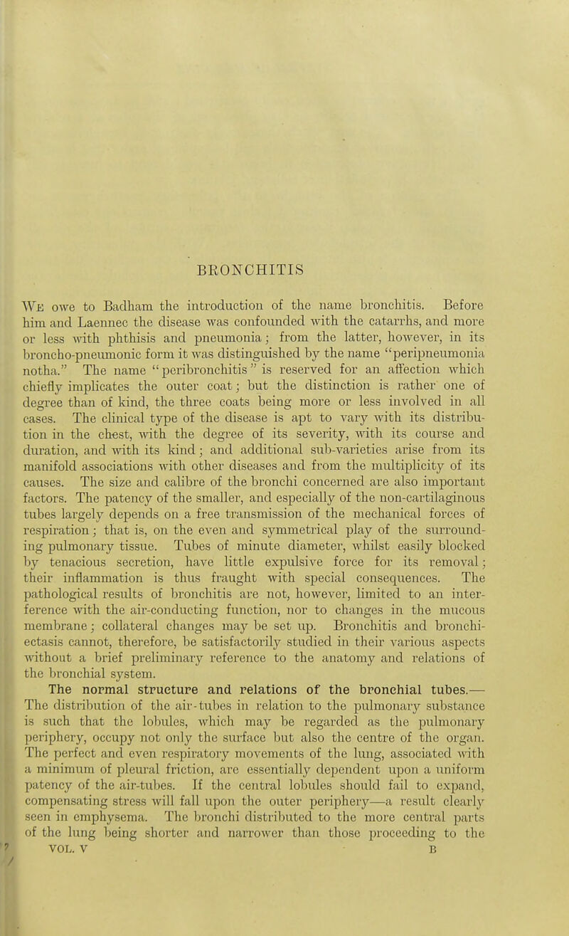 BRONCHITIS Wk owe to Baclham the introduction of the name bronchitis. Before him and Laennec the disease was confounded Avith the catarrhs, and more or less with phthisis and pneumonia; from the latter, however, in its broncho-pneumonic form it was distinguished by the name peripneumonia notha. The name  peribronchitis  is reserved for an affection which chiefly implicates the outer coat; but the distinction is rather one of degree than of kind, the three coats being more or less involved in all cases. The clinical type of the disease is apt to vary with its distribu- tion in the chest, ivith the degree of its severity, with, its course and duration, and with its kind; and additional sub-varieties arise from its manifold associations with other diseases and from the multiplicity of its causes. The size and calibre of the bronchi concerned are also important factors. The patency of the smaller, and especially of the non-cartilaginous tubes largely depends on a free transmission of the mechanical forces of respiration; that is, on the even and symmetrical play of the surround- ing pulmonary tissue. Tubes of minute diameter, whilst easily blocked by tenacious secretion, have little expulsive force for its removal; their inflammation is thus fraught with special consequences. The pathological results of Ijronchitis are not, however, limited to an inter- ference with the air-conducting function, nor to changes in the mucous membrane; collateral changes may Ije set up. Bronchitis and bronchi- ectasis cannot, therefore, be satisfactorily studied in their various aspects ■without a brief preliminary reference to the anatomy and relations of the bronchial system. The normal structure and relations of the bronchial tubes.— The distribution of the air-tubes in relation to the pulmonary substance is such that the lobules, which may be regarded as the pulmonary periphery, occupy not only the surface but also the centre of the organ. The perfect and even respiratory movements of the lung, associated with a minimum of pleural friction, arc essentially dependent upon a uniform patency of the air-tubes. If the central lobules should fail to expand, compensating stress will fall upon the outer periphery—a result clearly seen in emphysema. The bronchi distributed to the more central parts of the lung being shorter and narrower than those proceeding to the ■ 7 VOL. V B