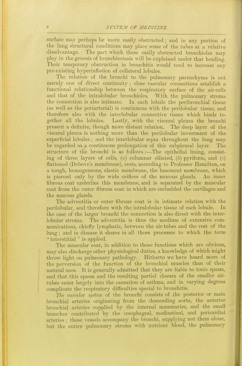 surface may perhaps be more easily obstructed; and in any portion of the lung structural conditions may place some of the tubes at a relative disadvantage. The part which these easily obstructed bronchioles may play in the genesis of bronchiectasis will be explained under that heading. Their temporary obstruction in bronchitis would tend to increase any pre-existing hyperinflation of collateral lobules. The relation of the bronchi to the pulmonary parenchyma is not merely one of direct continuity; close vascular connections establish a functional relationship between the respiratory surface of the air-cells and that of the intralobular bronchioles. With the pulmonary stroma the connection is also intimate. In each lobule the peribroTichial tissue (as Avell as the periarterial) is continuous with the perilobular tissue, and therefore also Avith the interlobular connective tissue which binds to- gether all the lobules. Lastly, with the visceral pleura the bronchi present a definite, though more distant relation. The deep layer of the visceral pleui'a is nothing more than the jjerilobular investment of the superficial lobules; and the interlobular septa throughout the lung may be regarded as a continuous prolongation of this suljpleural layer. The structure of the bronchi is as follows :—The epithelial lining, consist- ing of three layers of cells, («) columnar ciliated, (i) pyriform, and (c) flattened (Debove's membrane), rests, according to Professor Hamilton, on a tough, homogeneous, elastic membrane, the basement membrane, which is pierced only by the wide orifices of the mucous glands. An inner fibrous coat underlies this membrane, and is separated by the muscular coat from the outer fibrous coat in which are embedded the cartilages and the mucous glands. The adventitia or outer fibrous coat is in intimate relation Math the perilobular, and therefore with the intralobular tissue of each lobule. In the case of the larger bronchi the connection is also direct with the inter- lobular stroma. The adventitia is thus the medium of extensive com- munications, chiefly lymphatic, between the air-tubes and the rest of the lung ; and in disease it shares in all those processes to which the term  interstitial  is applied. The muscular coat, in addition to those functions which are obvious, may also discharge other physiological duties, a knowledge of which might throw light on pulmonary pathology. Hitherto we have heard more of the perversion of the function of the bi-onchial muscles than of their natwal uses. It is generally admitted that they are liable to tonic spasm, and that this spasm and the resulting jiartial closure of the smaller air- tubes enter largely into the causation of asthma, and in varying degrees complicate the respiratory difficulties special to bronchitis. The vascular system of the bronchi consists of the posterior or main bronchial arteries originating from the descending aorta, the anterior bronchial arteries supplied by the internal mammaries, and the small branches contributed by the oesophageal, mediastinal, and periciu-dial arteries; these vessels accompany the Ijronchi, supplying not them alone, l)Ut the entire pulmonary stroma with nutrient l)lood, the pulmonary