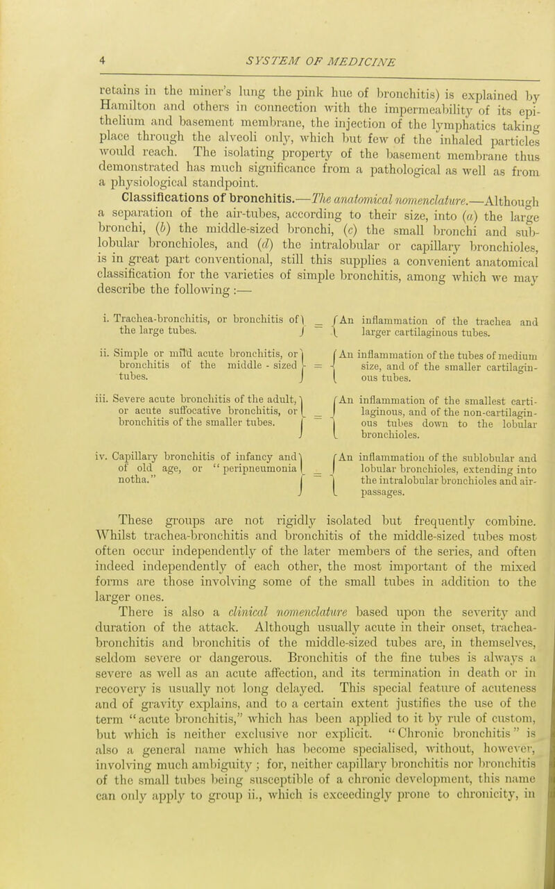 retains in the miner's lung the jDink hue of bronchitis) is explained by Hamilton and others in connection with the impermeability of its epi- thelium and basement membrane, the injection of the lymphatics taking place through the alveoli only, which but few of the inhaled particles would reach. The isolating property of the basement memljrane thus demonstrated has much significance from a pathological as well as from a physiological standpoint. Classifications of bronchitis.—The anatomical nomenclature.—Although a separation of the air-tuljcs, according to their size, into («) the large bronchi, {h) the middle-sized bronchi, (c) the small bronchi and sub- lobular bronchioles, and (d) the intralobular or capillary bronchioles, is in great part conventional, still this supplies a convenient anatomical classification for the varieties of simple bronchitis, among which we may describe the foUoAving :— i. Tracliea-bronchitis, or bronchitis of ^ the large tubes. J ii. Simple or mild acute bronchitis, or'i bronchitis of the middle - sized >• tubes. J iii. Severe acute bronchitis of the adult, ^ or acute suffocative bronchitis, or |^ bronchitis of the smaller tubes. iv. Capillary bronchitis of infancy and! ' peripneumonia | of old notha. age, or /An inflammation of the trachea and I. larger cartilaginous tubes. An inflammation of the tubes of medium -j size, and of the smaller cartilagin- I ous tubes. J '1 An inflammation of the smallest carti- laginous, and of the non-cartilagin- ous tubes down to the lobular bronchioles. J ' I An inflammation of the sublobular and lobular bronchioles, extending into the intralobular bronchioles and air- passages. These groups are not rigidly isolated but frequently combine. Whilst trachea-bronchitis and bronchitis of the middle-sized tubes most often occur independently of the later members of the series, and often indeed independently of each other, the most important of the mixed forms are those invoh'ing some of the small tubes in addition to the larger ones. There is also a clinical nomenclature based upon the severity and duration of the attack. Although usually acute in their onset, trachea- bronchitis and bronchitis of the middle-sized tubes are, in themselves, seldom severe or dangerous. Bronchitis of the fine tubes is always a severe as well as an acute affection, and its termination in death or in recovery is usually not long delayed. This special feature of acuteness and of gravity exijlains, and to a certain extent justifies the use of the term acute iDronchitis, which has been applied to it by rule of custom, but which is neither exclusive nor explicit.  Chronic bronchitis is also a general name which has become specialised, ^nthout, however, involving much ambiguity ; for, neither capillary bronchitis nor l)ronchitis of the small tubes being su.sceptible of a chronic development, this name can only apply to group ii., which is exceedingly jn-one to chronicity, in