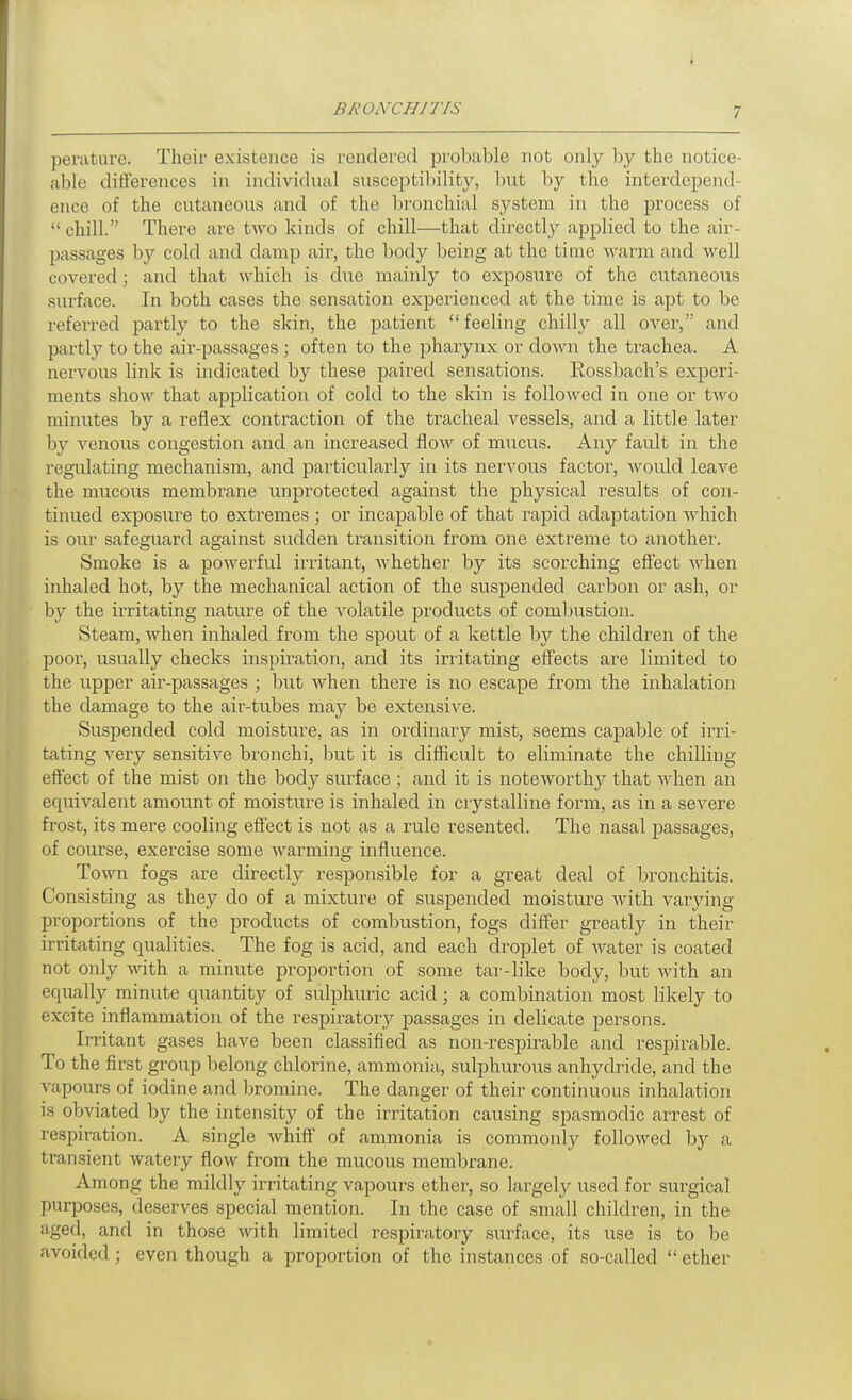 periiturc. Their existence is rendered jDvobable not only by the notice- able differences in individual susceptibility, but by the interdepend- ence of the cutaneous and of the l)ronchial system in the process of  chill. There are two kinds of chill—that directly applied to the air- passages by cold and damp air, the body being at the time warm and well covered; and that which is due mainly to exposure of the cutaneous surface. In both cases the sensation experienced at the time is ajjt to be referred partly to the skin, the patient feeling chilly all over, and partly to the air-passages ; often to the pharynx or down the trachea. A nervous link is indicated by these paired sensations. Rossbach's experi- ments shoM' that application of cold to the skin is followed in one or two minutes by a reflex contraction of the tracheal vessels, and a little later by venous congestion and an increased flow of mucus. Any fault in the regulating mechanism, and particularly in its nervous factor, would leave the mucous membrane unprotected against the physical results of con- tinued exposure to extremes ; or incapable of that rapid adaptation which is oui' safeguard against sudden transition from one extreme to anothei'. Smoke is a powerful irritant, whether by its scorching effect when inhaled hot, by the mechanical action of the suspended carbon or ash, or by the irritating nature of the volatile products of combustion. Steam, when inhaled from the spout of a kettle by the children of the poor, usually checks inspiration, and its irritating effects are limited to the upper air-passages ; but when there is no escape from the inhalation the damage to the air-tubes may be extensive. Suspended cold moisture, as in ordinary mist, seems capable of irri- tating very sensitive bronchi, but it is difficult to eliminate the chilling- effect of the mist on the body surface ; and it is noteworthy that when an equivalent amount of moisture is inhaled in crystalline form, as in a severe frost, its mere cooling effect is not as a rule resented. The nasal passages, of course, exercise some warming influence. Town fogs are directly responsible for a great deal of bronchitis. Consisting as they do of a mixture of suspended moisture with varying proportions of the products of combustion, fogs differ greatly in their irritating qualities. The fog is acid, and each droplet of water is coated not only with a minute proportion of some tar-like body, but with an equally minute quantity of sulphuric acid; a combination most likely to excite inflammation of the respiratory passages in delicate persons. Irritant gases have been classified as non-respirable and respirable. To the first group belong chlorine, ammonia, sulphurous anhycbide, and the vapours of iodine and bromine. The danger of their continuous inhalation is obviated by the inten.sity of the irritation causing sjiasmodic arrest of respiration. A single whiff of ammonia is commonly followed by a transient watery flow from the mucous membrane. Among the mildly irritating vapours ether, so lai^gel}^ used for surgical purposes, deserves special mention. In the case of small children, in the aged, and in those with limited respiratory surface, its use is to be avoided ; even though a proportion of the instances of so-called  ether