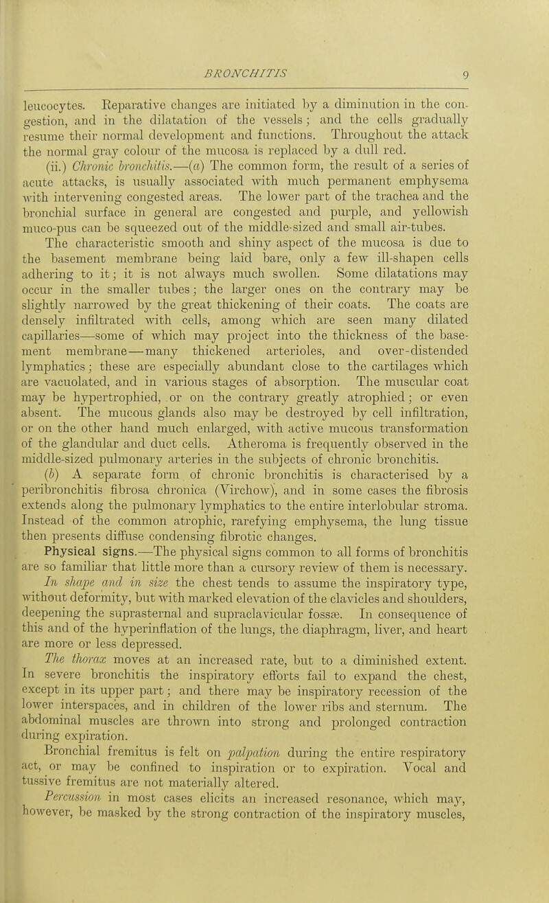 leucocytes. Reparative changes are initiated by a diminution in the con- gestion, and in the dilatation of the vessels; and the cells gradvially resume their normal development and functions. Throughout the attack the normal gray coloiu- of the mucosa is replaced by a dull red. (ii.) Chronic bronchitis.—{a) The common form, the result of a series of acute attacks, is usually associated with much permanent emphysema M'ith intervening congested areas. The lower part of the trachea and the bronchial surface in general are congested and purple, and yellowish muco-pus can be squeezed out of the middle-sized and small air-tubes. The characteristic smooth and shiny aspect of the mucosa is due to the basement membrane being laid bare, only a iew ill-shapen cells adhering to it; it is not always much swollen. Some dilatations may occiu' in the smaller tubes; the larger ones on the contrary may be slightly narrowed by the great thickening of their coats. The coats are densely infiltrated with cells, among which are seen many dilated capillaries—some of which may project into the thickness of the base- ment membrane—many thickened arterioles, and over-distended lymphatics; these are especially abundant close to the cartilages which are vacuolated, and in various stages of absorption. The muscular coat may be hypertrophied, or on the contrary greatly atrophied; or even absent. The mucous glands also may he destroyed by cell infiltration, or on the other hand much enlarged, with active mucous transformation of the glandular and duct cells. Atheroma is frequently observed in the middle-sized pulmonary arteries in the subjects of chronic bronchitis. (b) A separate form of chronic bronchitis is characterised by a peribronchitis fibrosa chronica (Virchow), and in some cases the fibrosis extends along the pulmonary lymphatics to the entire interlobular stroma. Instead of the common atrophic, rarefying emphysema, the lung tissue then presents diffiise condensing fibrotic changes. Physical signs.—The jDhysical signs common to all forms of bronchitis are so familiar that little more than a cursory review of them is necessary. In shcq^e and in size the chest tends to assume the inspiratory type, ■ttathout deformity, but with marked elevation of the clavicles and shoulders, deepening the suprasternal and supraclavicular fossae. In consequence of this and of the hyperinflation of the lungs, the diaphragm, liver, and heart are more or less depressed. The thorax moves at an increased rate, but to a diminished extent. In severe bronchitis the inspiratory efforts fail to expand the chest, except in its upper part; and there may be inspiratory recession of the lower interspaces, and in children of the lower ribs and sternum. The abdominal muscles are thrown into strong and prolonged contraction during expiration. Bronchial fremitus is felt on palpation during the entire respiratory act, or may be confined to inspiration or to expiration. Vocal and tussive fremitus are not materially altered. Percussion in most cases elicits an increased resonance, which may, however, be masked by the strong contraction of the inspiratory muscles,