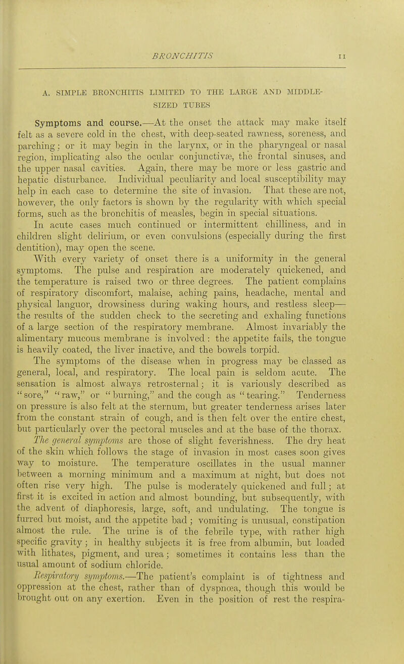 A. SIMPLE BRONCHITIS LIMITED TO THE LARGE AND MIDDLE- SIZED TUBES Symptoms and course.—At the onset the attack may make itself felt as a severe cold in the chest, with deep-seated rawness, soreness, and parching: or it may begin in the larynx, or in the pharjmgeal or nasal region, implicating also the ocnlar conjunctivaj, the frontal sinuses, and the upper nasal cavities. Again, there may be more or less gastric and hepatic distiu'bance. Individual pecrdiarity and local susceptibility may help in each case to determine the site of invasion. That these are not, however, the only factors is shown by the regularity with which special forms, such as the bronchitis of measles, begin in special situations. In acute cases much continued or intermittent chilliness, and in children slight delirium, or even convulsions (especially during the first dentition), may open the scene. With every variety of onset there is a uniformity in the general symptoms. The pulse and respiration are moderately quickened, and the temperature is raised two or three degrees. The patient complains of respiratory discomfort, malaise, aching pains, headache, mental and physical languor, drowsiness during waking hours, and restless sleep— the results of the sudden check to the secreting and exhaling functions of a large section of the respiratory membi'ane. Almost invariably the alimentary mucous membrane is involved : the appetite fails, the tongue is heavily coated, the liver inactive, and the boAvels torpid. The symptoms of the disease when in progress may be classed as general, local, and respiratory. The local pain is seldom acute. The sensation is almost always retrosternal; it is variously described as sore, raw, or burning, and the cough as tearing. Tenderness on pressure is also felt at the sternum, but greater tenderness arises later from the constant strain of cough, and is then felt over the entire chest, but particularly over the pectoral muscles and at the base of the thorax. The general symptoms are those of slight feverishness. The dry heat of the skin which follows the stage of invasion in most cases soon gives way to moisture. The temperature oscillates in the usual manner between a morning minimum and a maximum at night, but does not often rise very high. The pulse is moderately quickened and full; at first it is excited in action and almost bounding, but subsequently, with the advent of diaphoresis, large, soft, and undulating. The tongue is furred but moist, and the appetite bad ; vomiting is unusual, constipation almost the rule. The urine is of the febrile type, with leather high specific gravity; in healthy subjects it is free from albumin, but loaded with lithates, pigment, and urea; sometimes it contains less than the usual amoimt of sodium chloride. Bespimtm-y symptoms.—The patient's complaint is of tightness and oppression at the chest, rather than of dyspnoja, though this would be brought out on any exertion. Even in the position of rest the respira-