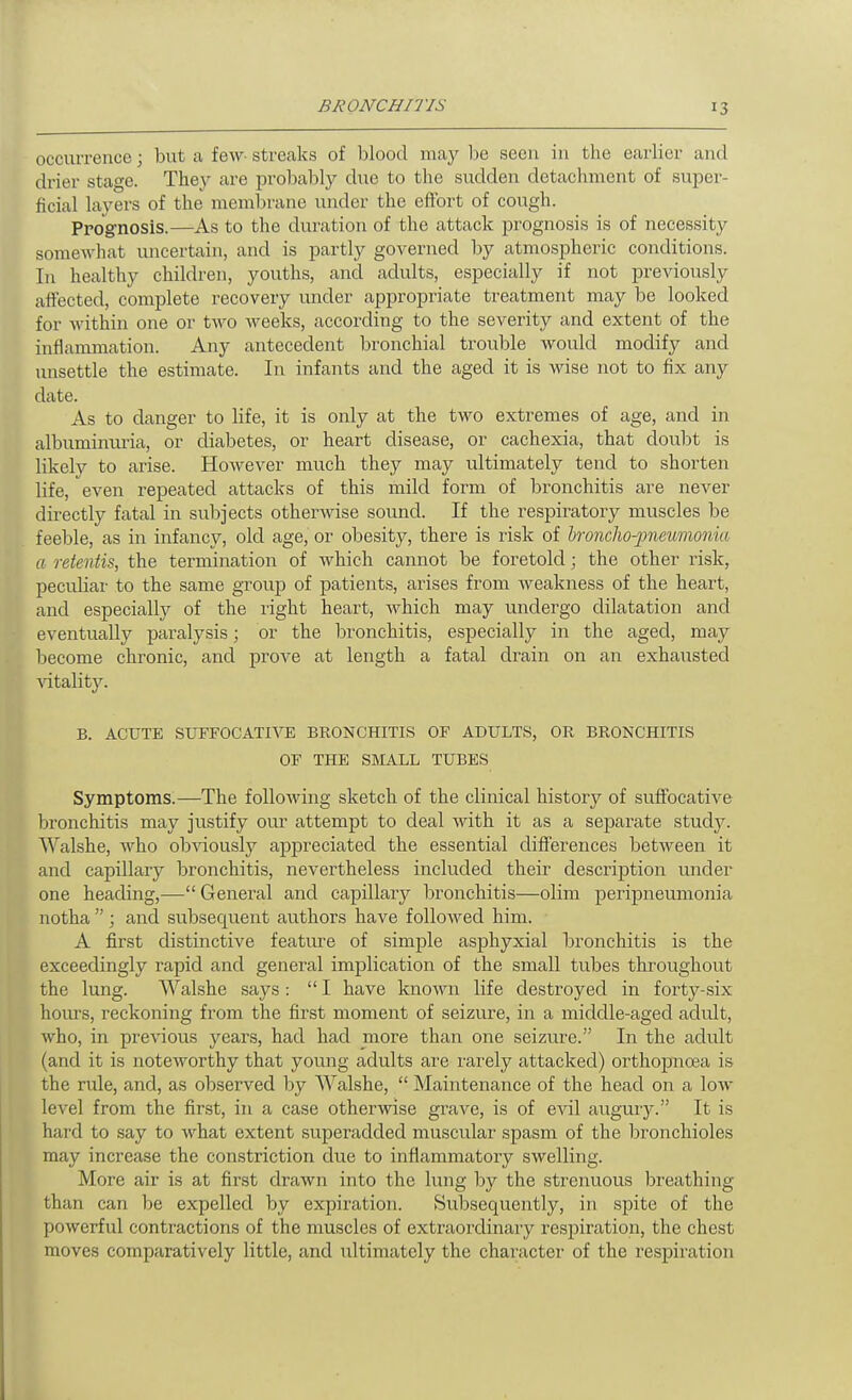 occurrence; but a few streaks of blood may be seen in the earlier and drier stage. They are probably due to the sudden detachment of super- ficial layers of the membrane under the efibrt of cough. Prog-nosis.—As to the duration of the attack prognosis is of necessity somewhat uncertain, and is partly governed by atmospheric conditions. In healthy children, youths, and adults, especially if not previously affected, complete recovery under appropriate treatment may be looked for within one or two weeks, according to the severity and extent of the inflammation. Any antecedent bronchial trouble would modify and unsettle the estimate. In infants and the aged it is wise not to fix any date. As to danger to life, it is only at the two extremes of age, and in albuminuria, or diabetes, or heart disease, or cachexia, that doubt is likely to arise. However much they may ultimately tend to shorten life, even repeated attacks of this mild form of bronchitis are never directly fatal in subjects othermse sound. If the respiratory muscles be feeble, as in infancy, old age, or obesity, there is risk of bronchopneumonia a retentis, the termination of which cannot be foretold; the other risk, peculiar to the same group of patients, arises from Aveakness of the heart, and especially of the light heart, which may undergo dilatation and eventually paralysis; or the bronchitis, especially in the aged, may become chronic, and prove at length a fatal drain on an exhausted vitality. B. ACUTE SUrrOCATI\rE BRONCHITIS OF ADULTS, OR BRONCHITIS OF THE SMALL TUBES Symptoms.—The following sketch of the clinical history of suffocative bronchitis may justify our attempt to deal with it as a separate study. Walshe, who obviously appreciated the essential differences between it and capillary bronchitis, nevertheless included their description under one heading,— General and capillary bronchitis—olim peripneumonia notha ; and subsequent authors have followed him. A first distinctive featiu-e of simple asphyxial bronchitis is the exceedingly rapid and general implication of the small tubes throughout the lung. Walshe says : I have known life destroyed in forty-six hom's, reckoning from the first moment of seizure, in a middle-aged adult, who, in previous years, had had more than one seizure. In the adult (and it is noteworthy that young adults are rarely attacked) orthopnoea is the rule, and, as observed hy Walshe,  Maintenance of the head on a low level from the first, in a case otherwise grave, is of evil augury. It is hard to say to what extent superadded muscular spasm of the bronchioles may increase the constriction due to inflammatory swelling. More air is at first drawn into the lung by the strenuous breathing than can be expelled by expiration. Subsequently, in spite of the powerful contractions of the muscles of extraordinary respiration, the chest moves comparatively little, and ultimately the character of the respiration