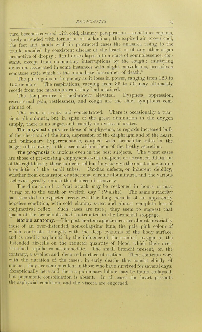 tare, becomes covered with cold, clammy perspiration—sometimes copious, rarely attended with formation of sudamina; the expired air grows cool, the feet and hands swell, in protracted cases the anasarca rising to the trunk, unaided by coexistent disease of the heart, or of any other organ promotive of dropsy; fitful dozes lapse into a state of somnolescence, con- stant, except from momentary interruptions by the cough; muttering delirium, associated in some instances with slight convulsions, precedes a comatose state Avhich is the immediate forerunner of death. The pulse gains in frequency as it loses in power, ranging from 120 to 150 or more. The respirations, varying from 36 to 50, may ultimately recede from the maximum rate they had attained. The temperature is moderately elevated. Dyspnoea, oppression, retrosternal pain, restlessness, and cough are the chief symptoms com- plained of. The urine is scanty and concentrated. There is occasionally a tran- sient albuminuria, but, in spite of the great diminution in the oxygen supply, there is no sugar, and usually no excess of urates. The physical signs are those of emphysema, as regards increased bulk of the chest and of the lung, depression of the diaphragm and of the heart, and pulmonary hj^perresonance, coupled with bronchitic rales 'in the larger tubes owing to the ascent within them of the frothy secretion. The ppognosis is anxious even in the best subjects. The worst cases are those of pre-existing emphysema with incipient or adA^anced dilatation of the right heart; these subjects seldom long smwive the onset of a genuine bronchitis of the small tubes. Cardiac defects, or inherent debility, \vhether from exhaustion or atheroma, chronic albuminuria and the various cachexies greatly reduce the chances of recovery. The duration of a fatal attack may be reckoned in hours, or may •'drag on to the tenth or twelfth day (Walshe). The same authority has recorded unexpected recoveiy after long periods of an ajDparently hopeless condition, with cold clammy sweat and almost complete loss of conjunctival reflex. Such cases are rare; they seem to suggest that spasm of the bronchioles had contributed to the bronchial stoppage. Morbid anatomy.—The post-mortem appearances are almost invariably those of an over-distended, non-collapsing lung, the pale pink colour of which contrasts strangely with the deep cyanosis of the body surface, and is readily explained by the influence of the residual oxygen of the distended air-cells on the reduced quantity of blood which their over- stretched capillaries accommodate. The small bronchi present, on the contrary, a swollen and deep red surface of section. Their contents vary with the duration of the cases: in early deaths they consist chiefly of mucus ; they are semi-purulent in those who have survived for several days. Exceptionally here and there a pulmonary lobule may be found collapsed, but pneumonic consolidation is absent. In all cases the heart presents the asphyxial condition, and the viscera are engorged.