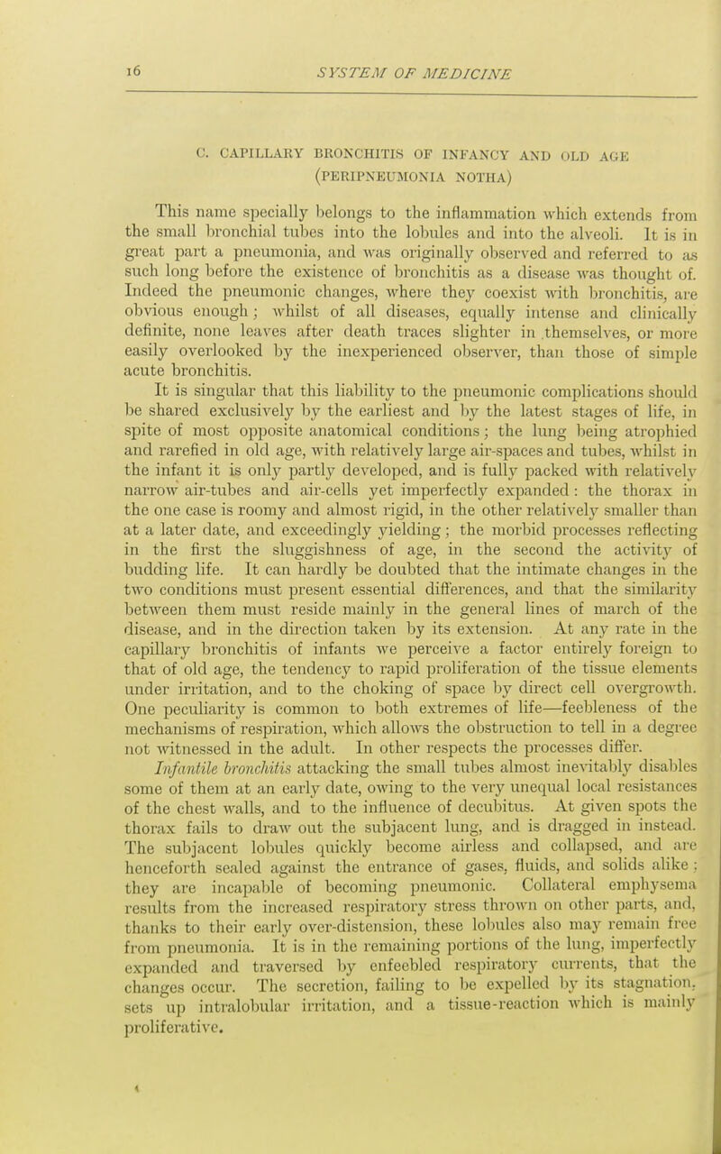 C. CAPILLARY BRONCHITLS OF INFANCY AND OLD AGE (peripneumonia NOTHA) This name specially lielongs to the inflammation which extends from the small bronchial tubes into the lobules and into the alveoli. It is in great part a pneumonia, and Avas originally observed and referred to tus such long before the existence of bronchitis as a disease was thought of. Indeed the pneumonic changes, where they coexist with bronchitis, are obvious enough; whilst of all diseases, equally intense and clinically definite, none leaves after death traces slighter in themselves, or more easily overlooked by the inexperienced observer, than those of simple acute bronchitis. It is singular that this liability to the iDneumonic complications should be shared exclusively by the earliest and by the latest stages of life, in spite of most opposite anatomical conditions; the lung being atrophied and rarefied in old age, with relatively large air-spaces and tubes, whilst in the infant it is only partly developecl, and is fully packed with relatively narrow air-tubes and air-cells yet imperfectly expanded : the thorax in the one case is roomy and almost rigid, in the other relativeh^ smaller than at a later date, and exceedingly j^ielding; the morbid processes reflecting in the first the sluggishness of age, in the second the activity of budding life. It can hardly be doubted that the intimate changes in the two conditions must present essential dift'erences, and that the similarity between them must reside mainly in the general lines of march of the disease, and in the direction taken by its extension. At any rate in the capillary bronchitis of infants we perceive a factor entirely foreign to that of old age, the tendency to rapid proliferation of the tissue elements under irritation, and to the choking of space by direct cell overgrowth. One peculiarity is common to both extremes of life—feebleness of the mechanisms of respiration, which allows the obstruction to tell in a degree not Avitnessed in the adult. In other respects the processes difier. Infantile bronchitis attacking the small tubes almost inevitably disables some of them at an early date, owing to the very unequal local resistances of the chest walls, and to the influence of decubitus. At given spots the thorax fails to draw out the subjacent lung, and is dragged in instead. The subjacent lobules quickly become airless and collapsed, and are henceforth sealed against the entrance of gases, fluids, and solids alike : they are incapable of becoming pneumonic. Collateral emphysema results from the increased respiratory stress thrown on other parts, and, thanks to their early over-distension, these lobules also may remain free from pneumonia. It is in the remaining portions of the lung, imperfectly expanded and traversed l)y enfeebled respiratory currents, that the changes occur. The secretion, failing to be expelled by its stagnation, sets up intralobular irritation, and a tissue-reaction which is mainly proliferative. <