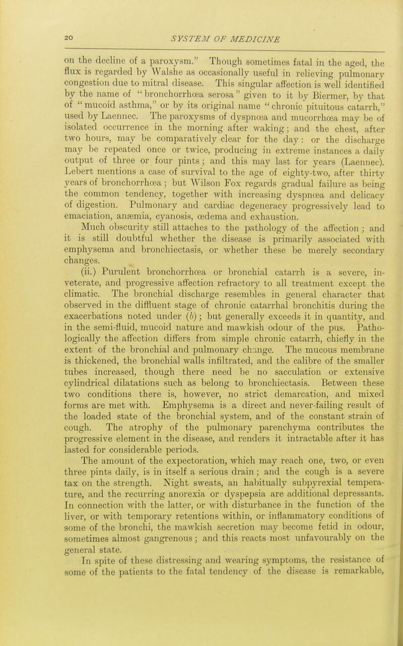 on the decline of a ijaroxysm. Though sometimes fatal in the aged, the flux is regarded by Walshe as occasionally useful in relieving pulmonary congestion due to mitral disease. This singular affection is well identified by the name of bi-onchorrhoea serosa given to it Ijy Biermer, by that of  mucoid asthma, or by its original name  chronic pituitous catarrh, used by Laennec. The paroxysms of dyspnoea and mucorrhoea may be of isolated occurrence in the morning after waking; and the chest, after two hours, may be comparatively clear for the day : or the discharge may be repeated once or twice, producing in extreme instances a daily output of three or four pints; and this may last for years (Laennec). Lebert mentions a case of survival to the age of eighty-two, after thirty years of bronchorrhcea; but Wilson Fox regards gradual failure as being the common tendency, together with increasing dyspnoea and delicacy of digestion. Pulmonary and cardiac degeneracy progressively lead to emaciation, anaemia, cyanosis, oedema and exhaustion. Much obscurity still attaches to the pathology of the aflFection ; and it is still doubtful whether the disease is primarily associated with emphysema and bronchiectasis, or whether these be merely secondary changes. (ii.) Purulent bronchorrhoea or bronchial catarrh is a severe, in- veterate, and progressive affection refractory to all treatment except the climatic. The bronchial discharge resembles in general character that observed in the diffluent stage of chronic catarrhal bronchitis during the exacerbations noted under {h); but generally exceeds it in quantity, and in the semi-fluid, mucoid nature and mawkish odour of the pus. Patho- logically the affection differs from simple chronic catarrh, chiefly in the extent of the bronchial and pulmonary change. The mucous membi-ane is thickened, the bronchial walls infiltrated, and the calibre of the smaller tubes increased, though there need be no sacculation or extensive cylindrical dilatations such as belong to bronchiectasis. Between these two conditions there is, however, no strict demarcation, and mixed forms are met with. Emphysema is a direct and never-failing result of the loaded state of the bronchial system, and of the constant strain of cough. The atrophy of the pulmonary parenchyma contributes the progressive element in the disease, and renders it intractable after it has lasted for considerable periods. The amount of the expectoration, which may reach one, two, or even three pints daily, is in itself a serious drain; and the cough is a severe tax on the strength. Night sweats, an habitually subpyrexial tempera- ture, and the recurring anorexia or dyspepsia are additional dejjressants. In connection with the latter, or with disturbance in the function of the liver, or with temporary retentions within, or infiammator}'' conditions of some of the bronchi, the mawkish secretion may become fetid in odour, sometimes almost gangrenous; and this reacts most unfavourably on the general state. In spite of these distressing and wearing symptoms, the resistance of some of the patients to the fatal tendency of the disease is remarkable,