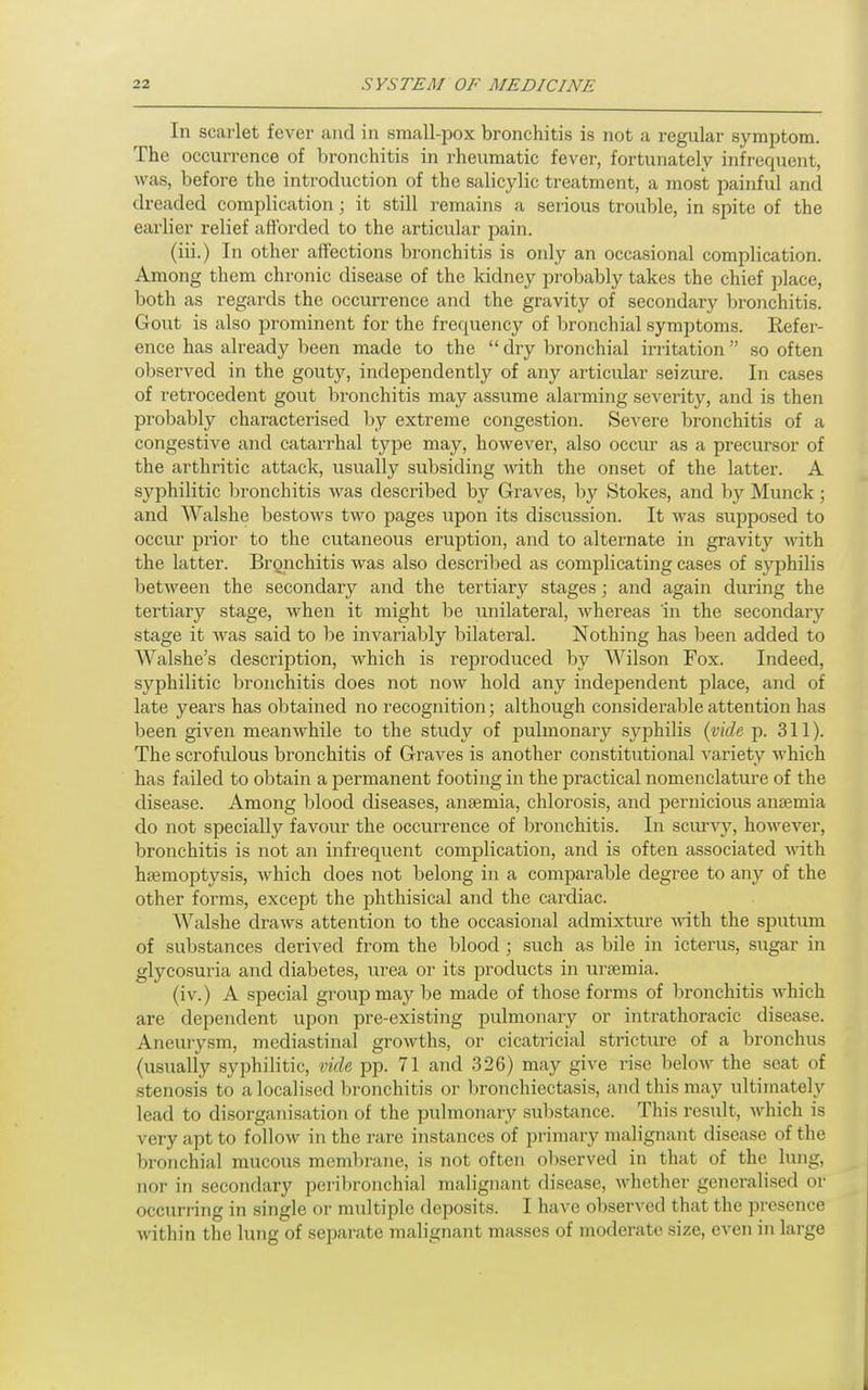 In scarlet fever and in small-pox bronchitis is not a regular symptom. The occurrence of bronchitis in rheumatic fever, fortunately infrequent, was, before the introduction of the salicylic treatment, a most painful and dreaded complication ; it still remains a serious trouble, in spite of the earlier relief afforded to the articular pain. (iii.) In other affections bronchitis is only an occasional complication. Among them chronic disease of the kidney probably takes the chief place, both as regards the occurrence and the gravity of secondary bronchitis. Gout is also prominent for the frequency of bronchial symptoms. Refer- ence has already been made to the  dry bronchial irritation so often observed in the gouty, independently of any articular seizure. In cases of retrocedent gout bronchitis may assume alarming severity, and is then probably characterised by extreme congestion. Severe bronchitis of a congestive and catarrhal type may, however, also occur as a precursor of the arthritic attack, usually subsiding ^vith the onset of the latter. A syphilitic bronchitis was described by Graves, by Stokes, and by Munck; and Walshe bestOAvs two pages upon its discussion. It was supposed to occur prior to the cutaneous eruption, and to alternate in gravity with the latter. Bronchitis was also descrilied as complicating cases of syphilis between the secondary and the tertiary stages; and again during the tertiary stage, when it might be unilateral, Avhereas in the secondary stage it was said to be invariably bilateral. Nothing has been added to AValshe's description, which is reproduced by Wilson Fox. Indeed, syphilitic bronchitis does not now hold any independent place, and of late years has obtained no recognition; although considerable attention has been given meanwhile to the study of pulmonary syphilis (vide p. 311). The scrofulous bronchitis of Graves is another constitutional variety which has failed to obtain a permanent footing in the practical nomenclature of the disease. Among blood diseases, anaemia, chlorosis, and pernicious anaemia do not specially favour the occurrence of bronchitis. In scur^^, however, bronchitis is not an infrequent complication, and is often associated with hfemoptysis, which does not belong in a compai'able degree to any of the other forms, except the phthisical and the cardiac. AValshe draws attention to the occasional admixture vdth. the sputum of substances derived from the blood ; such as bile in icterus, sugar in glycosuria and diabetes, urea or its products in uraemia. (iv.) A special group maj^ be made of those forms of bronchitis which are dependent upon pre-existing pulmonary or intrathoracic disease. Aneurysm, mediastinal growths, or cicatricial stricture of a bronchus (usually syphilitic, vide pp. 71 and 326) may give rise below the seat of stenosis to a localised bronchitis or bronchiectasis, aiid this may ultimately lead to disorganisation of the pulmonary sul)stance. This result, which is very apt to follow in the rare instances of primary malignant disease of the bi-onchial mucous membrane, is not often observed in that of the lung, nor in secondary peribronchial malignant disease, whether generalised or occurring in single or multiple deposits. I have observed that the presence within the lung of separate malignant masses of moderate size, even in large