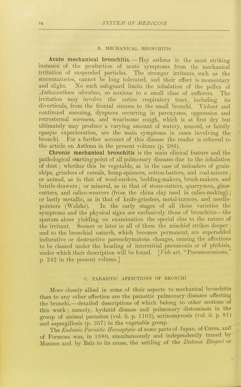 B. MECHANICAL BRONCHITIS Aeute mechanical bronchitis.—Hay asthma is the most striking instance of. the production of acute symptoms from the mechanical irritation of suspended particles. The stronger irritants, such as the sternutatories, cannot be long tolerated, and their effect is momentary and slight. No such safeguard limits the inhalation of the pollen of Antlioxanthum odoratum, so noxious to a small class of sufferers. The irritation may involve the entire respiratory tract, including its diverticula, from the frontal sinuses to the small bronchi. Violent and continued sneezing, dyspnoea occurring in paroxysms, oppression and retrosternal soreness, and wearisome cough, which is at first dry but ultimately may produce a varying amount of watery, mucoid, or faintly opaque expectoration, are the main symptoms in cases involving the bronchi. For a further account of this disease the reader is referred to the article on Asthma in the present volume (p. 286). Chronic mechanical bronchitis is the main clinical feature and the pathological starting-point of all pulmonary diseases due to the inhalation of dust; whether this be vegetable, as in the case of unloaders of grain- ships, grinders of cereals, hemp-spinners, cotton-batters, and coal-miners; or animal, as in that of wool-carders, bedding-makers, lirush-makers, and bristle-drawers; or mineral, as in that of stone-cutters, quarrymen, glass- cutters, and calico-weavers (from the china clay used in calico-making); or lastly metallic, as in that of knife-grinders, metal-turners, and needle- pointers (Walshe). In the early stages of all these varieties the symptoms and the physical signs are exclusively those of bronchitis—the sputum alone yielding on examination the special clue to the nature of the irritant. Sooner or later in all of them the mischief sti-ikes deeper; and to the bronchial catarrh, which becomes permanent, are superadded indurative or destructive parenchymatous changes, causing the affections to be classed under the heading of interstitial pneumonia or of phthisis, under which their desciiption Avill be found. [Fide art. Pneumoconiosis, p. 242 in the present volume.] C. PARASITIC AFFECTIONS OF BRONCHI More closely allied in some of their aspects to mechanical bronchitis than to any other affection are the parasitic pulmonary diseases affecting the bronchi,—detailed descriptions of which belong to other sections of this work; namely, hydatid disease and ijulmonary distomiasis in the group of animal parasites (vol. ii. p. 1102), actinomycosis (vol. ii. p. 81) and aspergillosis (p. 257) in the vegetable group. The Endemic Parasitic Hamoptysk of some parts of .Japan, of Corea, and of Formosa was, in 1880, simultaneously and independently traced by Manson and by Balz to its cause, the settling of the Distoma Bingeri or