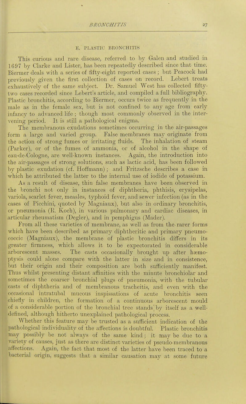 E. TLASTIU BRONCHITIS This curious and rare disease, referred to l:)y Galen and studied in 1697 by Clarke and Lister, has been repeatedly described since that time. Biermer deals with a series of fifty-eight reported cases ; but Peacock had previously given the first collection of cases on record. Lebert treats exhaustively of the same subject. Dr. Samuel West has collected fifty- two cases recorded since Lebert's article, and compiled a full bibliography. Plastic bronchitis, according to Biermer, occurs twice as frequently in the male as in the female sex, but is not confined to any age from early infancy to advanced life ; though most commonly observed in the inter- \ ening period. It is still a pathological enigma. The membranous exudations sometimes occurring in the air-passages form a large and varied group. False membranes may originate from the action of strong fumes or irritating fluids. The inhalation of steam (Parker), or of the fumes of ammonia, or of alcohol in the shape of eau-de-Cologne, are well-known instances. Again, the introduction into the air-passages of strong solutions, such as lactic acid, has been followed by plastic exudation (cf. Hoffmann); and Fritzsche describes a case in which he attributed the latter to the internal use of iodide of potassium. As a result of disease, thin false membranes have been observed in the bronchi not only in instances of diphtheria, phthisis, erysipelas, variola, scarlet fever, measles, typhoid fcA^er, and sewei' infection (as in the cases of Picchini, quoted by Magniaux), but also in ordinary bronchitis, or pneumonia (R. Koch), in various pulmonai'y and cardiac diseases, in articular rheumatism (Degler), and in pemphigus (Mader). From all these varieties of membrane, as well as from the-rarer forms which have been described as primary diphtheritic and primary pneumo- coccic (Magniaux), the membrane of plastic bronchitis differs in its greater firmness, which allows it to be expectorated in considerable ai'borescent masses. The casts occasionally brought up after haemo- ptysis could alone compare with the latter in size and in consistence, but their origin and their composition are both sufficiently manifest. Thus whilst presenting distant affinities Avith the minute bronchiolar and sometimes the coarser bronchial plugs of pneumonia, with the tubular casts of diphtheria and of membranous tracheitis, and even with the occasional intratubal mucous inspissations of acute bronchitis seen chiefly in children, the formation of a continuous arborescent mould of a considerable portion of the bronchial tree stands', by itself as a well- defined, although hitherto unexplained pathological process. Whether this feature may be trusted as a sufficient indication of the l)athological individuality of the affections is doubtful. Plastic bronchitis may possibly be not always of the same kind; it may be due to a variety of causes, just as there are distinct varieties of pseuclo-membranous affections. Again, the fact that most of the latter have been traced to a bacterial origin, suggests that a similar causation .may at some future