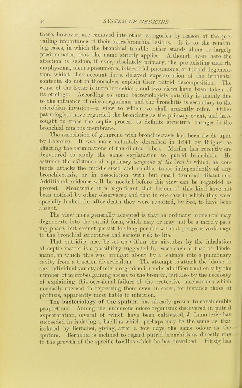 these, however, are removed into other categories by reason of the pre- vailing importance of their extra-bronchial lesions. It is to the remain- ing cases, in which the bronchial trouble either stands alone or largely predominates, that the name strictly applies. Although even here the affection is seldom, if ever, -absolutely primary, the pre-existing catarrh, emphysema, pleuro-pneumonia, interstitial pneumonia, or fibroid degenera- tion, Avhilst they account for a delayed expectoration of the bronchial contents, do not in themselves explain their putrid decomposition. The cause of the latter is intra-bronchial; and two views have been taken of its etiology. According to some bacteriologists putridity is mainly due to the influence of micro-organisms, and the bronchitis is secondary to the microbian invasion—a view to which we shall presently refer. Other pathologists have regarded the bronchitis as the primary event, and have sought to trace the septic process to definite structural changes in the bronchial mucous membrane. The association of gangrene with bronchiectasis had been dwelt upon by Laennec. It was more definitely described in 1841 by Briguet as affecting the terminations of the dilated tubes. Marfan has recently en- deavoured to apply the same explanation to putrid bronchitis. He assumes the existence of a primary gangrene of the hronchi which, he con- tends, attacks the middle-sized and smaller tubes independently of any bronchiectasis, or in association with but small terminal dilatations. Additional evidence will be needed before this view can be regarded as proved. Meanwhile it is significant that lesions of this kind have not been noticed by other observers ; and that in one case in which they were specially looked for after death they were reported, by S6e, to have been absent. The view more generally accepted is that an ordinary bronchitis may degenerate into the putrid form, which may or may not be a merely pass- ing phase, but cannot persist for long periods without progressive damage to the bronchial structures and serious risk to life. That putridity may be set up within the air-tubes by the inhalation of septic matter is a possibility suggested by cases such as that of Tiede- mann, in which this Avas brought about by a leakage into a pulmonary cavity from a traction diverticulum. The attempt to attach the blame to any individual variety of micro-organism is rendered difficult not only by the number of microbes gaining access to the bronchi, but also by the necessity of explaining this occasional failure of the protective mechanisms which normally succeed in repressing them even in cases, for instance those of phthisis, apparently most liable to infection. The bacteriology of the sputum has already gi-own to considerable proportions. Aniong the numerous micro-organisms discovered in putrid expectoration, several of which have been cultivated, J. Lumniczer has succeeded in isolating a bacillus which perhaps may be the same as that isolated by Bernabei, giving, after a few days, the same odour as the sputum. Bernabei is inclined to regard putrid bronchitis as directly due to the growth of the specific bacillus which he has described. Hitzig has