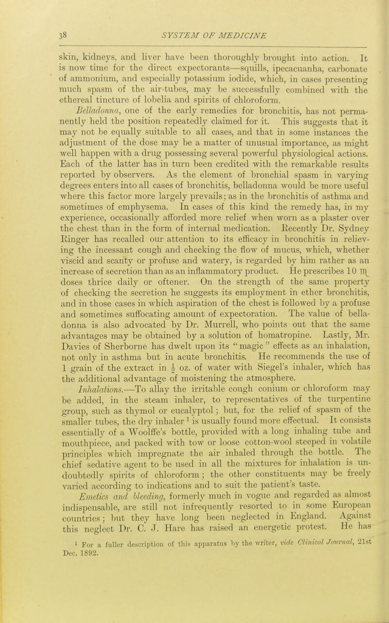 skin, kidneys, and liver have been thoroughly brought into action. It is now time for the direct expectorants—squills, ipecacuanha, carbonate of ammonium, and especially potassium iodide, which, in cases presenting much spasm of the air-tubes, may be successfully combined with the ethereal tincture of lobelia and spirits of chloroform. Belladonna, one of the early remedies for bronchitis, has not perma- nently held the position repeatedly claimed for it. This suggests that it may not be equally suitable to all cases, and that in some instances the adjustment of the dose may be a matter of unusual importance, as might well happen with a drug possessing several powerful physiological actions. Each of the latter has in turn been credited with the remarkable results reported by observers. As the element of bronchial spasm in varying degrees enters into all cases of bronchitis, belladonna would be more useful where this factor more largely prevails; as in the bronchitis of asthma and sometimes of emphysema. In cases of this kind the remedy has, in my experience, occasionally afforded more relief when worn as a plaster over the chest than in the form of internal medication. Recently Dr. Sydney liinger has recalled om' attention to its efficacy in bronchitis in reliev- ing the incessant cough and checking the flow of mucus, which, whether viscid and scanty or profuse and watery, is regarded by him rather as an increase of secretion than as an inflammatory product. He prescribes 10 TT^ closes thrice daily or oftener. On the strength of the same property of checking the secretion he suggests its employment in ether bronchitis, and in those cases in which aspiration of the chest is followed by a profuse and sometimes suffocating amount of expectoration. The value of bella- donna is also advocated by Dr. Murrell, who points out that the same advantages may be obtained by a solution of homatropine. Lastly, IV'Ir. Davies of Sherborne has dwelt upon its  magic  effects as an inhalation, not only in asthma but in acute bronchitis. He recommends the use of 1 grain of the extract in h oz. of water with Siegel's inhaler, which has the additional advantage of moistening the atmosphere. Inhalations.—To allay the irritable cough conium or chloroform may be added, in the steam inhaler, to representatives of the turpentine group, such as thymol or eucalyptol; but, for the relief of spasm of the smaller tubes, the dry inhaler ^ is usually found more effectual. It consists essentially of a Woolffe's bottle, provided -\\nth a long inhaling tube and mouthpiece, and packed Avith tow or loose cotton-wool steeped in volatile principles which impregnate the air inhaled through the bottle. The chief sedative agent to be used in all the mixtures for inhalation is un- doubtedly spirits of chloroform ; the other constituents may be freely varied according to indications and to suit the patient's taste. Emetics and Ueedinrj, formerly much in vogue and regarded as almost indispensable, are still not infrequently resorted to in some European countries; l)ut they have long been neglected in England. Against this neglect Dr. C. J. Hare has raised an energetic protest. He has 1 For a fuller description of lliis apparatus l)y the writer, vide Clinical Jmtrnal, 21st Dec. 1892.