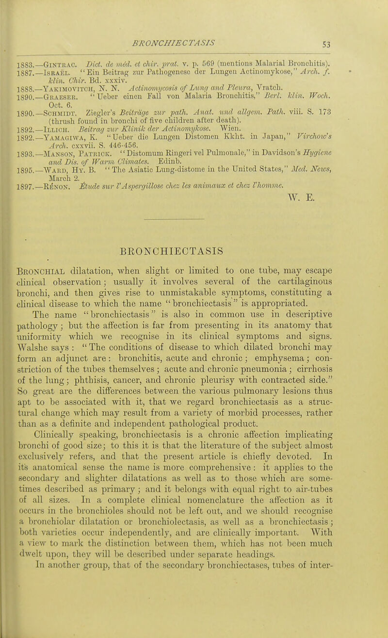 1SS3.—GiNTRAC. Bid. de mid. ct chir. prat. v. p. 569 (mentions Malarial Bronchitis). 1887. —IsRAiiL. Ein Beitrag zur Patliogeneso der Lungeu Actinomykose, Arch. f. Mill. Cliir. Bd. xxxiv. 1888. —Yakimovitch, N. N. Aclinomycosis of Zit,ng and Pleura, Vratch. 1890.—GuAHSER.  Ueber einen Fall von Malaria Bronchitis, Bcrl. Min. Woch. Oct. 6. 1890.—Schmidt. Ziegler's Beilriigc zur path. Anat. und allgem. Path. viii. S. 173 (thrush found in bronchi of five children after death). 1892.—Illich. Beitrag zur Klinik der Actinomykose. Wien. 1892. —Yamagiwa, K. Ueber die Lungeu Distomen Kkht. in Japan, Virchow's Arch, cxxvii. S. 446-456. 1893. —]\Ianson, Patiuck. '' Distomum Ringeri vel Pulmonale, in Davidson's Hygiene and Dis. of Warm Climates. Edinb. 1895,—Ward, Hy. B.  The Asiatic Lung-distonie in the United States, lUcd. News, March 2. 1897.—Rexox. £tude sur VAspergillose chcz les animaux ct chez I'hommc. W. E. BRONCHIECTASIS Bronchial dilatation, when slight or limited to one tube, may escape clinical observation; usually it involves several of the cartilaginous bronchi, and then gives rise to unmistakable symptoms, constituting a clinical disease to which the name bronchiectasis is appropriated. The name bronchiectasis is also in common use in descriptive pathology ; but the affection is far from presenting in its anatomy that uniformity which we recognise in its clinical symptoms and signs. Walshe says :  The conditions of disease to which dilated bronchi may form an adjunct are : bronchitis, acute and chronic ; emphysema ; con- striction of the tubes themselves ; acute and chronic pneumonia; cirrhosis of the lung; phthisis, cancer, and chronic pleurisy with contracted side. So great are the differences between the various pulmonary lesions thus apt to be associated with it, that we regard bronchiectasis as a struc- tural change which may result from a variety of morbid processes, rather than as a definite and independent pathological product. Clinically speaking, bronchiectasis is a chronic affection implicating bronchi of good size; to this it is that the literature of the subject almost exclusively refers, and that the present article is chiefly devoted. In its anatomical sense the name is more comprehensive : it applies to the secondary and slighter dilatations as Avell as to those which are some- times described as primary; and it belongs with equal right to air-tubes of all sizes. In a complete clinical nomenclature the affection as it occurs in the bronchioles should not be left out, and we should recognise a bronchiolar dilatation or broiichiolectasis, as Avell as a bronchiectasis; both varieties occur independently, and are clinically important. With a view to mark the distinction between them, which has not been much dwelt upon, they will be described under separate headings. In another group, that of the secondary bronchiectases, tubes of inter- 1