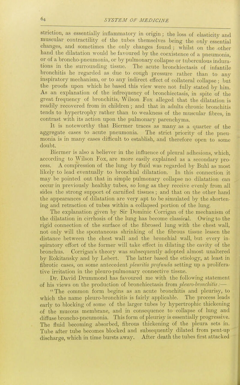 striction, as essentially inflammatoiy in origin; the loss of elasticity and muscular contractility of the tubes themselves being the only essential changes, and sometimes the only changes found ; whilst on the other hand the dilatation would be favoured by the coexistence of a pneumonia, or of a broncho-pneumonia, or by pulmonary collapse or tuberculous indura- tions in the surrounding tissue. The acute bronchiectasis of infantile bronchitis he regarded as due to cough pressure rather than to any inspiratory mechanism, or to any indirect effect of collateral collapse ; but the proofs upon which he based this view were not fully stated by him. As an explanation of the infrcquency of bronchiectasis, in spite of the great frequency of bronchitis, Wilson Fox alleged that the dilatation is readily recovered from in children; and that in adults chronic bronchitis tends to hypertrophy rather than to Aveakness of the muscular fibres, in contrast with its action upon the pulmonary parenchyma. It is noteworthy that Biermer traces as many as a quarter of the aggregate cases to acute pneumonia. The strict priority of the pneu- monia is in many cases difficult to establish, and therefore open to some doubt. Biermer is also a believer in the influence of pleural adhesions, Avhich, according to Wilson Fox, are more easily explained as a secondary pro- cess. A compression of the lung by fluid was regarded by Buhl as most likely to lead eventually to bronchial dilatation. In this connection it may be pointed out that in simple pulmonary collapse no dilatation can occur in previously healthy tubes, so long as they receive evenly from all sides the strong support of carnified tissues ; and that on the other hand the appearances of dilatation are very apt to be simulated l)y the shorten- ing and retraction of tubes within a collapsed portion of the lung. The explanation given by Sir Dominic Corrigan of the mechanism of the dilatation in cirrhosis of the lung has become classical. Owing to the rigid connection of the surface of the fibrosed lung with the chest wall, not only will the spontaneous shrinking of the fibrous tissue lessen the distance between the chest wall and the bronchial wall, but every in- spiratory eff'ort of the former will take effect in dilating the cavity of the bronchus. Corrigan's theory was subsequently adopted almost unaltered by Rokitansky and by Lebert. The latter based the etiology, at least in fibrotic cases, on some antecedent 2}l<iurilis profunda setting up a prolifera- tive irritation in the pleuro-pulmonary connective tissue. Dr. David Drummond has favoured me with the following statement of his views on the production of bronchiectasis from 2}leuro-bronchitis:— The common form begins as an acute bronchitis and jDleurisy, to which the name pleuro-bronchitis is fairly applicable. The process leads early to blocking of some of the larger tubes by hypertrophic thickening of the mucous membrane, and in consequence to collapse of lung and diffuse broncho-pneumonia. This form of pleiu'isy is essentially progressive. The fluid becoming absorbed, fibrous thickening of the pleura sets in. Tube after tube l^ecomes blocked and subsequently dilated from pent-u]) discharge, which in time bursts away. After death the tul)es first attacked