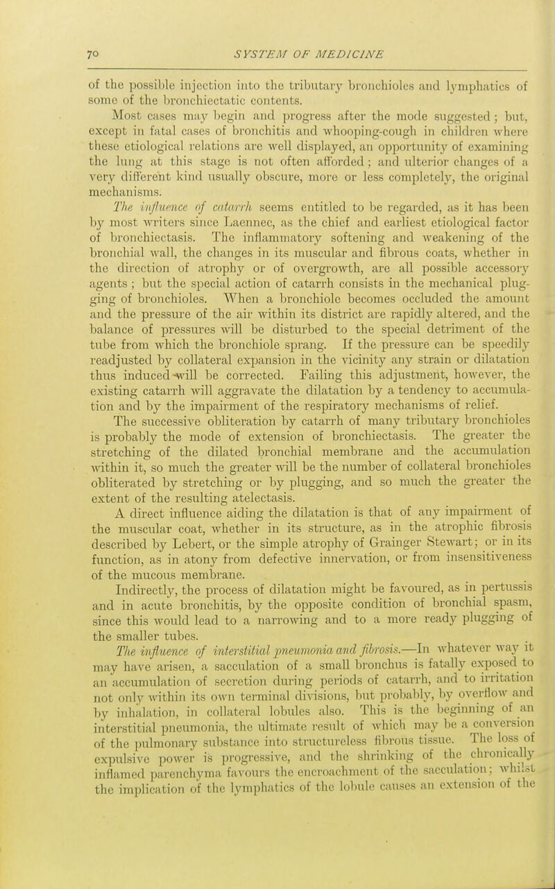 of the possible injection into the tributary bronchioles and lymphatics of some of the l>ronchiectatic contents. Most cases may begin and progress after the mode suggested; but, except in fatal cases of bronchitis and whooping-cough in children where these etiological relations ai'e well displayed, an oiDportunity of examining the lung at this stage is not often afforded; and ulterior changes of a very different kind usually obscure, more or less completely, the original mechanisms. The mflumce of catarrh seems entitled to he, regarded, as it has been by most writers since Laermec, as the chief and earliest etiological factor of bronchiectasis. The inflammatory softening and Aveakening of the bronchial wall, the changes in its muscular and fibrous coats, whether in the direction of atrophy or of overgrowth, are all possible accessory agents ; but the special action of catarrh consists in the mechanical plug- ging of bronchioles. When a bronchiole becomes occluded the amount and the pressure of the air within its district are rapidly altered, and the balance of pressures will be disturbed to the special detriment of the tube from which the bronchiole sjsrang. If the pressure can be speedily readjusted by collateral expansion in the vicinity any strain or dilatation thus induced ^vill be corrected. Failing this adjustment, however, the existing catarrh will aggravate the dilatation by a tendency to accumula- tion and by the impairment of the respiratory mechanisms of relief. The successive obliteration by catarrh of many tributary bronchioles is probably the mode of extension of bronchiectasis. The greater the stretching of the dilated bronchial membrane and the accumulation Anthin it, so much the greater will be the number of collateral bronchioles obliterated by stretching or by plugging, and so much the greater the extent of the resulting atelectasis. A direct influence aiding the dilatation is that of any impairment of the muscular coat, whether in its structure, as in the atrophic fibrosis described by Lebert, or the simple atrophy of Grainger Stewart; or in its function, as in atony from defective innervation, or from insensitiveness of the mucous membrane. Indirectly, the process of dilatation might be favoured, as in pertussis and in acute bronchitis, by the opposite condition of bronchial spasm, since this would lead to a narrowing and to a more ready plugging of the smaller tubes. The influence of interstitial jmeumonia and fibrosis.—In whatever way it may have arisen, a sacculation of a small bronchus is fatally ejqDOsed to an accumulation of secretion during periods of catarrh, and to irritation not only Avithin its own terminal divisions, but probably, by overflow and by inhalation, in collateral lobules also. This is the beginning of an interstitial pneumonia, the vdtimate result of which may lie a conversion of the pulmonary substance into structui'eless filirous tissue. The loss of expulsive power is progressive, and the shrinking of the chronically inflamed parenchyma favours the encroachment.of the sacculation; whilst the implication of the lymphatics of the lobule causes an extension of the