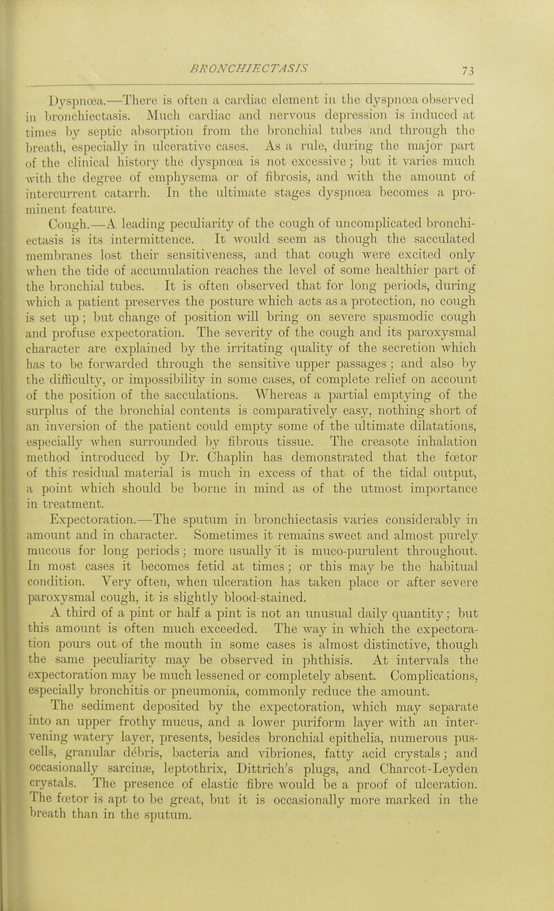 Dyspnoea.—There is often a cardiac element in the dyspnoea ol^served in bronchiectasis. Much cardiac and nervous depression is induced at times by septic absorption from the bronchial tubes and through the breath, especially in ulcerative cases. As a rule, during the major part of the clinical history the dyspnoea is not excessive; but it varies much Avith the degree of emphj'^sema or of fibrosis, and Avith the amount of intercurrent catarrh. In the ultimate stages dyspnoea becomes a pro- minent feature. Cough.—A leading peculiarity of the cough of uncomplicated bronchi- ectasis is its intermittence. It would seem as though the sacculated meml)ranes lost their sensitiveness, and that cough were excited only when the tide of accumulation reaches the level of some healthier part of the bronchial tubes. It is often observed that for long periods, during Avhich a patient preserves the posture which acts as a protection, no cough is set up; but change of position Avill bring on severe spasmodic cough and profuse expectoration. The severity of the cough and its paroxysmal character are explained by the irritating c|uality of the secretion which has to be forwarded through the sensitive upper passages ; and also by the difficulty, or impossibility in some cases, of complete relief on account of the jDosition of the sacculations. Whereas a pai-tial emptying of the surplus of the bronchial contents is comparatively easy, nothing short of an inversion of the patient could empty some of the ultimate dilatations, especially when surrounded by fibrous tissue. The creasote inhalation method introduced by Dr. Chaplin has demonstrated that the foetor of this residual material is much in excess of that of the tidal output, a point which should be borne in mind as of the utmost importance in treatment. Expectoration.—The sputum in bronchiectasis varies coiisiderably in amount and in character. Sometimes it remains sweet and almost purely mucous for long periods ; more usually it is muco-purulent throughout. In most cases it becomes fetid at times; or this may be the habitual condition. Very often, when ulceration has taken place or after severe paroxysmal cough, it is slightly blood-stained. A third of a pint or half a pint is not an unusual daily quantity; but this amount is often much exceeded. The way in which the expectoi'a- tion pours out of the mouth in some cases is almost distinctive, though the same peculiarity may be observed in phthisis. At intervals the expectoration may be much lessened or comjjletely absent. Complications, especially bronchitis or pneumonia, commonly reduce the amount. The sediment deposited by the expectoration, which may separate into an upper frothy mucus, and a lower puriform layer with an inter- vening watery layer, presents, besides bronchial epithelia, numerous pus- cells, granular debris, bacteria and vibriones, fatty acid crystals; and occasionally sarcinte, leptothrix, Dittrich's plugs, and Charcot-Leyden crystals. The presence of elastic fibre would be a proof of ulceration. The fretor is apt to be great, but it is occasionally more marked in the breath than in the sputum.