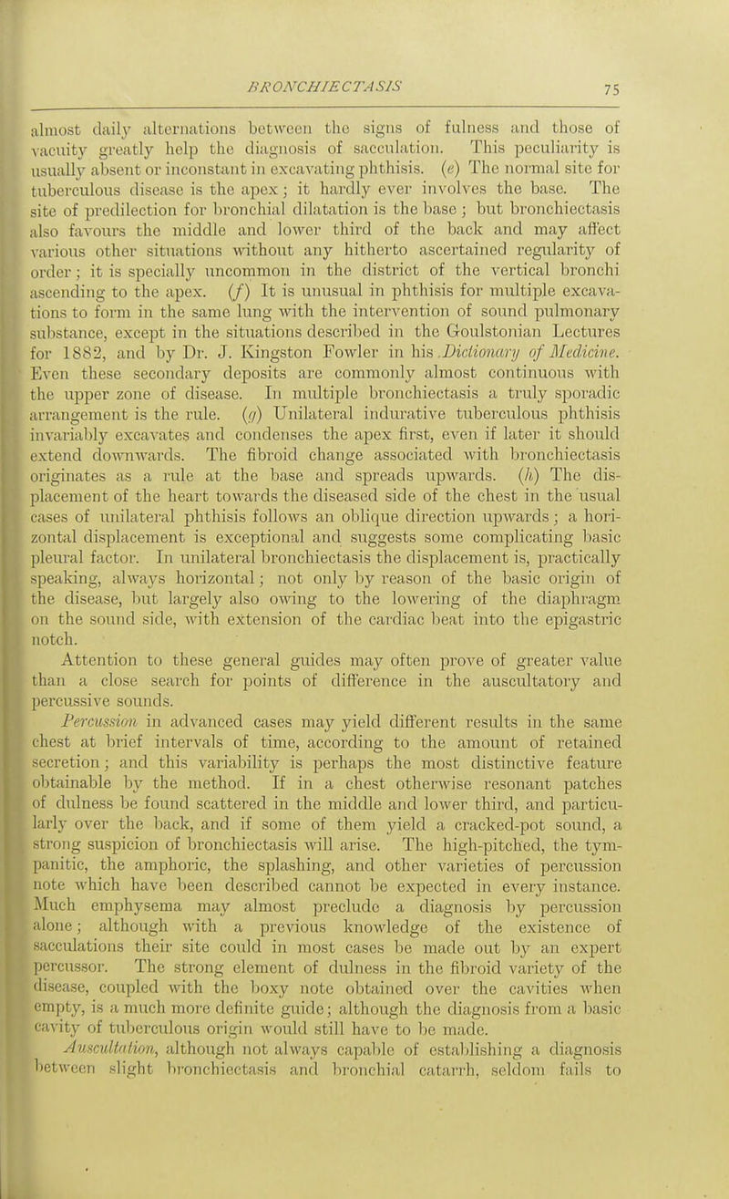 /M' ONCHIE CTA SIS almost daily alternations between the signs of fulness and those of ^■acuity greatly help the diagnosis of sacculation. This peculiai'ity is usualh^ absent or inconstant in excavating phthisis, (e) The noi-mal site for tuberculous disease is the apex; it hardly ever involves the base. The site of predilection for lironchial dilatation is the base ; but bronchiectasis also favours the middle and lower third of the back and may affect various other situations without any hitherto ascertained regidarity of order; it is specially uncommon in the district of the vertical bronchi ascending to the apex. (/) It is unusual in phthisis for multiple excava- tions to form in the same lung with the inter\'ention of sound pulmonary su])stance, except in the situations described in the Goulstonian Lectures for 1882, and by Dr. J. Kingston Fowler 'm.\\\?>.Dictionary of Medicine. Even these secondary deposits are commonly almost continuous Avith the upper zone of disease. In multiple bronchiectasis a truly sporadic arrangement is the rule, {g) Unilateral indurative tuberculous phthisis invarial)ly excavates and condenses the apex first, even if later it .should extend downwards. The fibroid change associated with bronchiectasis originates as a rule at the base and spreads upwards. (Ji) The dis- placement of the heart towards the diseased side of the chest in the usual cases of unilateral phthisis follows an oblique direction upwards; a hori- zontal disjalacement is exceptional and suggests some complicating basic pleural factor. In unilateral bronchiectasis the displacement is, pi'actically spealdng, always hoi'izontal; not only by reason of the basic oi'igin of the disease, but largely also owng to the lowering of the diaphragm on the sound side, with extension of the cardiac beat into the epigastric notch. Attention to these general guides may often prove of greater value than a close search for points of difference in the auscultatory and percussive sounds. Fercussion in advanced cases may yield different results in the same chest at brief intervals of time, according to the amount of retained secretion; and this variability is perhaps the most distinctive feature oljtainable by the method. If in a chest otherwise resonant patches of dulness be found scattered in the middle and lower third, and particu- larly over the l)ack, and if some of them yield a cracked-pot sound, a strong suspicion of bronchiectasis will arise. The high-pitched, the tym- panitic, the amphoric, the splashing, and other varieties of percussion note which have been described cannot be expected in every instance. Much emphysema may almost preclude a diagnosis by percussion alone; although with a previous knowledge of the existence of sacculations their site could in most cases be made out by an expert percussor. The strong element of dulness in the fibroid variety of the disease, coupled with the l:)0xy note obtained over the cavities when empty, is a much more definite guide; although the diagnosis fi'om a basic cavity of tul)erculous origin would still have to be made. AmcuWUion, although not always capable of estalilishing a diagnosis between slight bronchiectasis and bi'onchial catarrh, seldom fails to