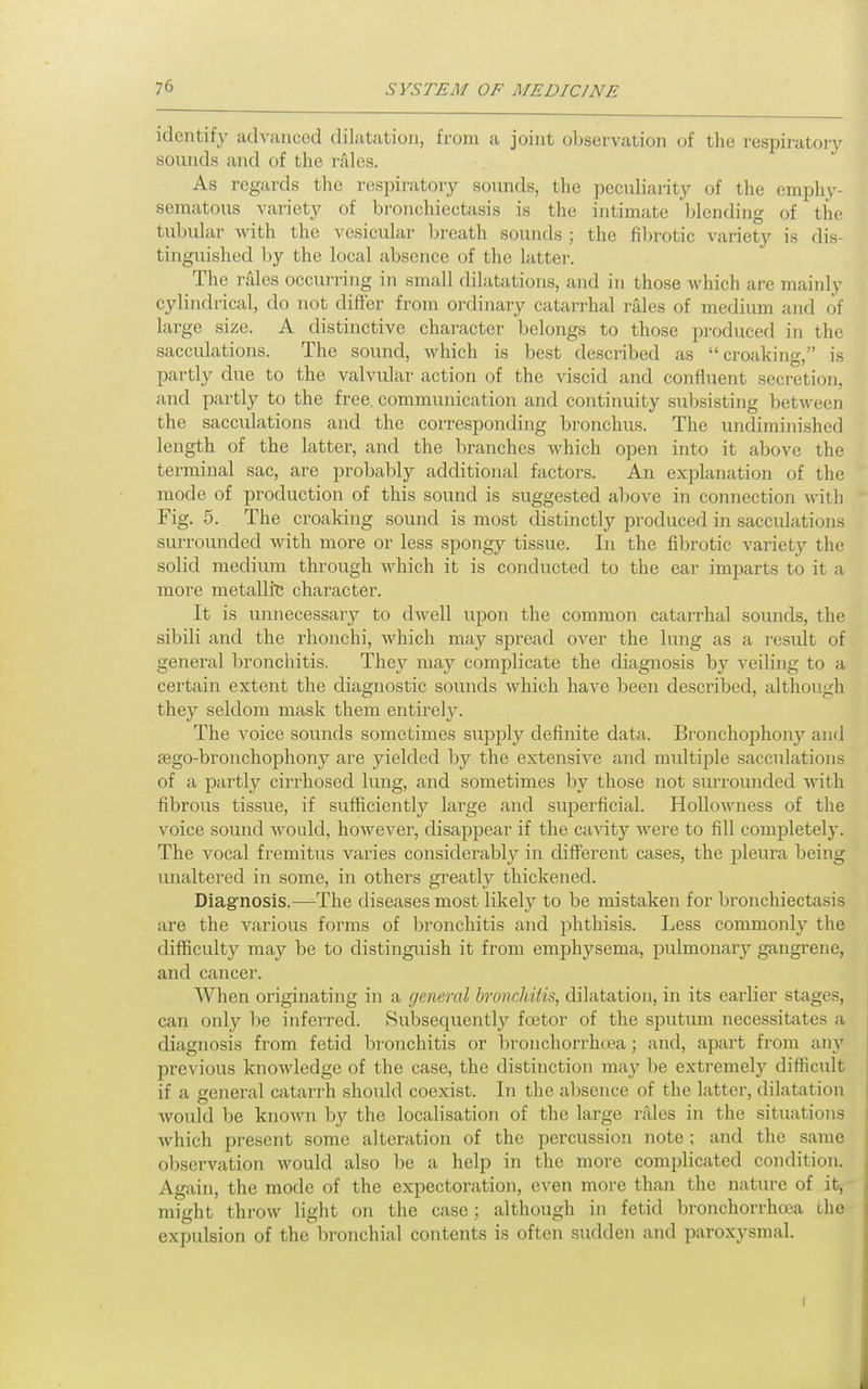 identify advanced dilatation, from a joint observation of the respiratory sounds and of the rales. As regards the respiratory sounds, the peculiarity of the emphy sematous variety of bronchiectasis is the intimate blending of the tubular with the vesicular breath sounds ; the fibrotic variety is dis- tinguished by the local absence of the hitter. The rales occurring in small dilatations, and in those which are mainly cylindrical, do not differ from ordinary catarrhal rales of medium and of large size. A distinctive character belongs to those produced in the sacculations. The sound, which is best described as croaking, is partly due to the valvular action of the viscid and confluent seci'etion, and partly to the free, communication and continuity subsisting between the sacculations and the corresponding bronchus. The undiminished length of the latter, and the branches which open into it above the terminal sac, are probably additional factors. An explanation of the mode of production of this sound is suggested above in connection with Fig. 5. The croaking sound is most distinctly produced in sacculations surrounded with more or less spongy tissue. In the fibrotic variety the solid medium through which it is conducted to the ear imparts to it a more metallic character. It is unnecessary to dwell upon the common catarrhal sounds, the sibili and the rhonchi, which may spread over the lung as a result of general bronchitis. They may complicate the diagnosis by veiling to a certain extent the diagnostic sounds which have been described, although they seldom mask them entirely. The voice sounds sometimes supply definite data. Bronchophony and sego-bronchophony are yielded by the extensive and multiple sacculations of a partly cirrhosed lung, and sometimes by those not surrounded with fibrous tissue, if sufficiently large and superficial. Hollowness of the voice sound would, however, disappear if the cavity Avere to fill completely. The vocal fremitus varies considerably in different cases, the pleura being unaltered in some, in others greatly thickened. Diagnosis.—The diseases most likely to be mistaken for bronchiectasis are the various forms of bronchitis and phthisis. Less commonly the difficulty may be to distinguish it from emphysema, pulmonary gangrene, and cancer. AVhen originating in a general bronchitis, dilatation, in its earlier stages, can only be inferred. Subsequently foetor of the spixtimi necessitates a diagnosis from fetid bronchitis or bronchorrhcea; and, apart from any previous knowledge of the case, the distinction may be extremely difficult if a general catarrh should coexist. In the absence of the latter, dilatation would be known by the localisation of the large niles in the situations which present some alteration of the percussion note ; and the same observation would also be a help in the more complicated condition. Again, the mode of the expectoration, even more than the nature of it, might throw light on the case; although in fetid bronchorrhoja the expulsion of the bronchial contents is often sudden and paroxysmal.